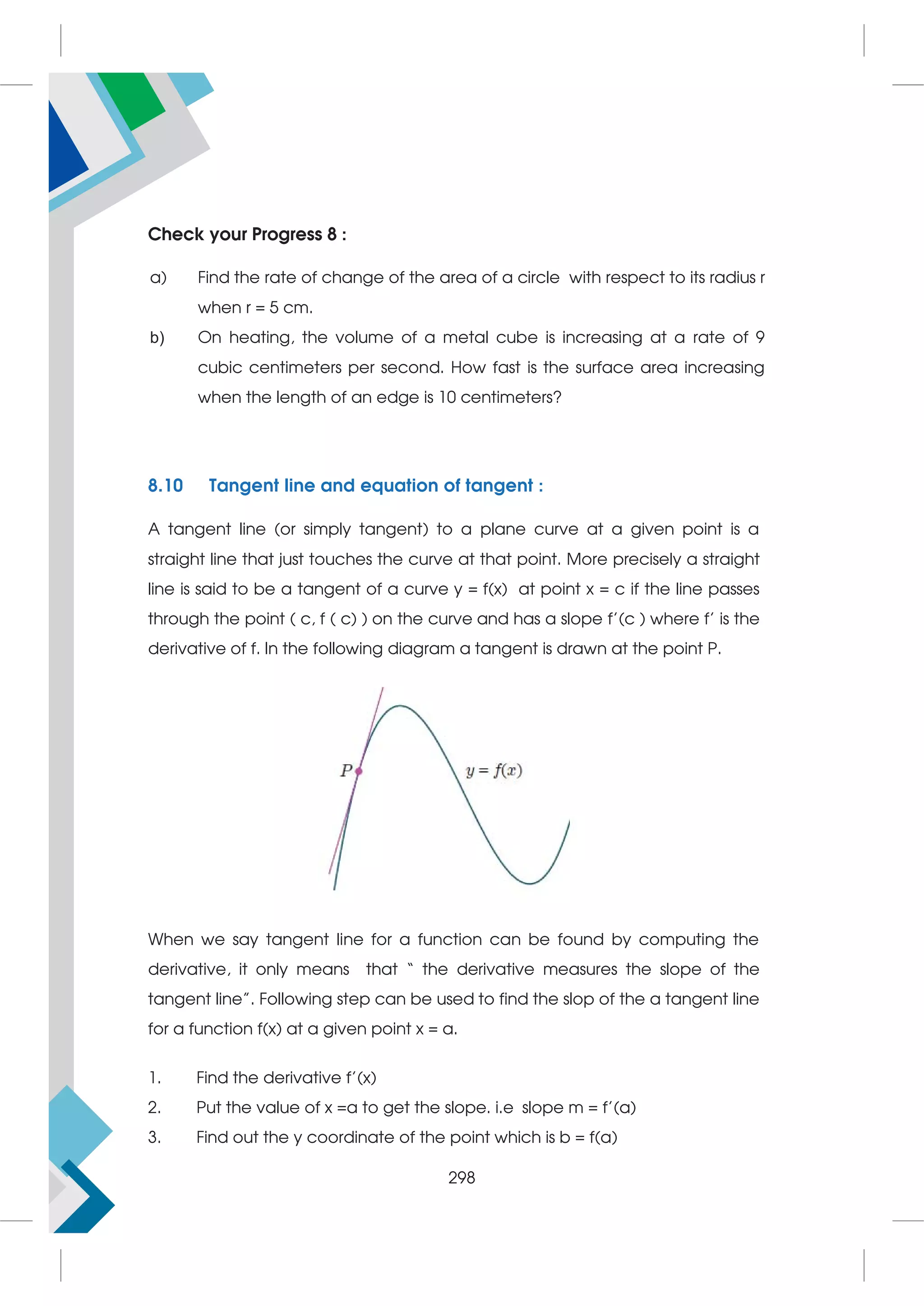 Check your Progress 8 :
a) Find the rate of change of the area of a circle with respect to its radius r
when r = 5 cm.
b) On heating, the volume of a metal cube is increasing at a rate of 9
cubic centimeters per second. How fast is the surface area increasing
when the length of an edge is 10 centimeters?
8.10 Tangent line and equation of tangent :
A tangent line (or simply tangent) to a plane curve at a given point is a
straight line that just touches the curve at that point. More precisely a straight
line is said to be a tangent of a curve y = f(x) at point x = c if the line passes
through the point ( c, f ( c) ) on the curve and has a slope f’(c ) where f’ is the
derivative of f. In the following diagram a tangent is drawn at the point P.
When we say tangent line for a function can be found by computing the
derivative, it only means that “ the derivative measures the slope of the
tangent line”. Following step can be used to find the slop of the a tangent line
for a function f(x) at a given point x = a.
1. Find the derivative f’(x)
2. Put the value of x =a to get the slope. i.e slope m = f’(a)
3. Find out the y coordinate of the point which is b = f(a)
298
 