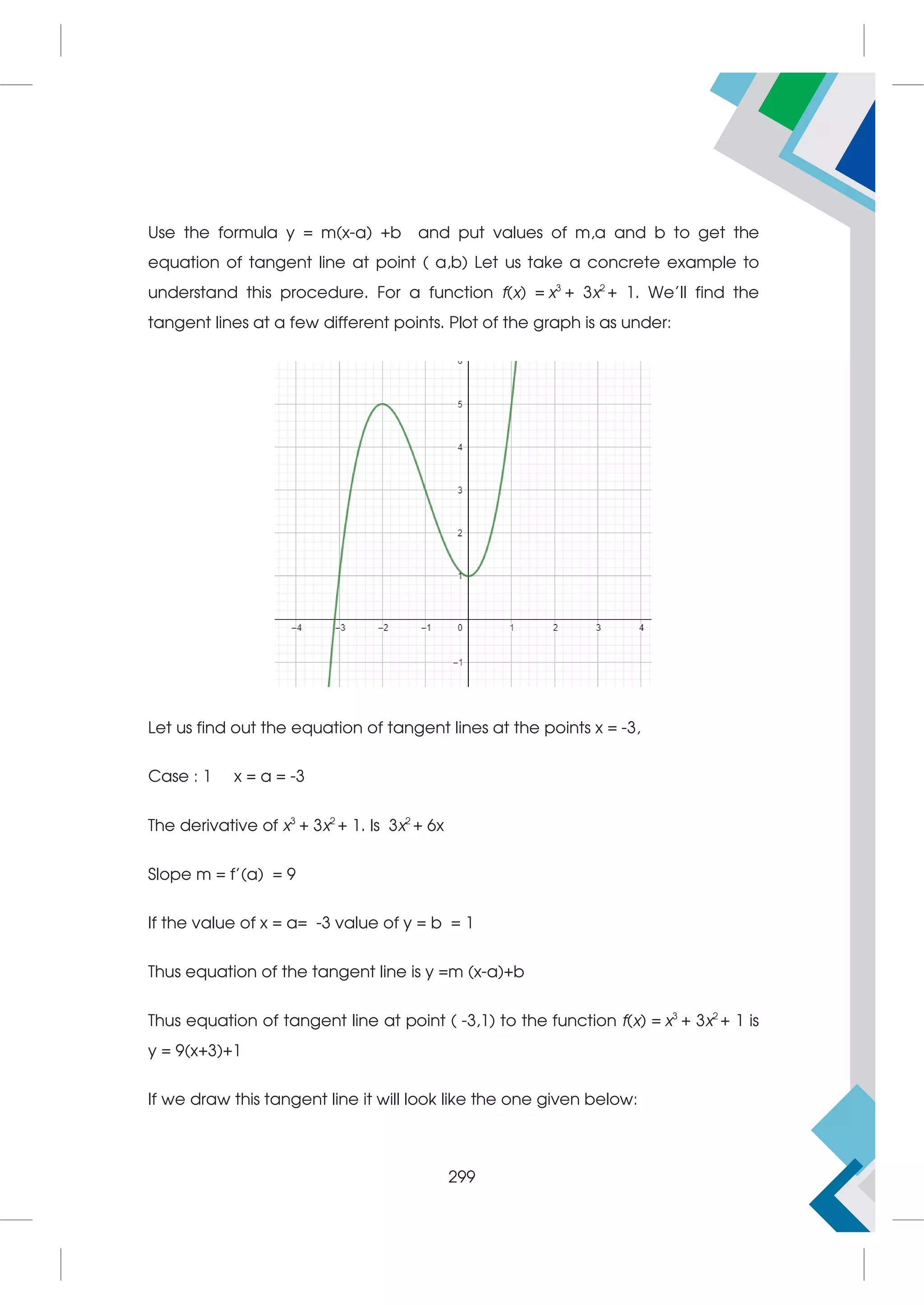 Use the formula y = m(x-a) +b and put values of m,a and b to get the
equation of tangent line at point ( a,b) Let us take a concrete example to
understand this procedure. For a function f(x) = x3
+ 3x2
+ 1. We’ll find the
tangent lines at a few different points. Plot of the graph is as under:
Let us find out the equation of tangent lines at the points x = -3,
Case : 1 x = a = -3
The derivative of x3
+ 3x2
+ 1. Is 3x2
+ 6x
Slope m = f’(a) = 9
If the value of x = a= -3 value of y = b = 1
Thus equation of the tangent line is y =m (x-a)+b
Thus equation of tangent line at point ( -3,1) to the function f(x) = x3
+ 3x2
+ 1 is
y = 9(x+3)+1
If we draw this tangent line it will look like the one given below:
299
 