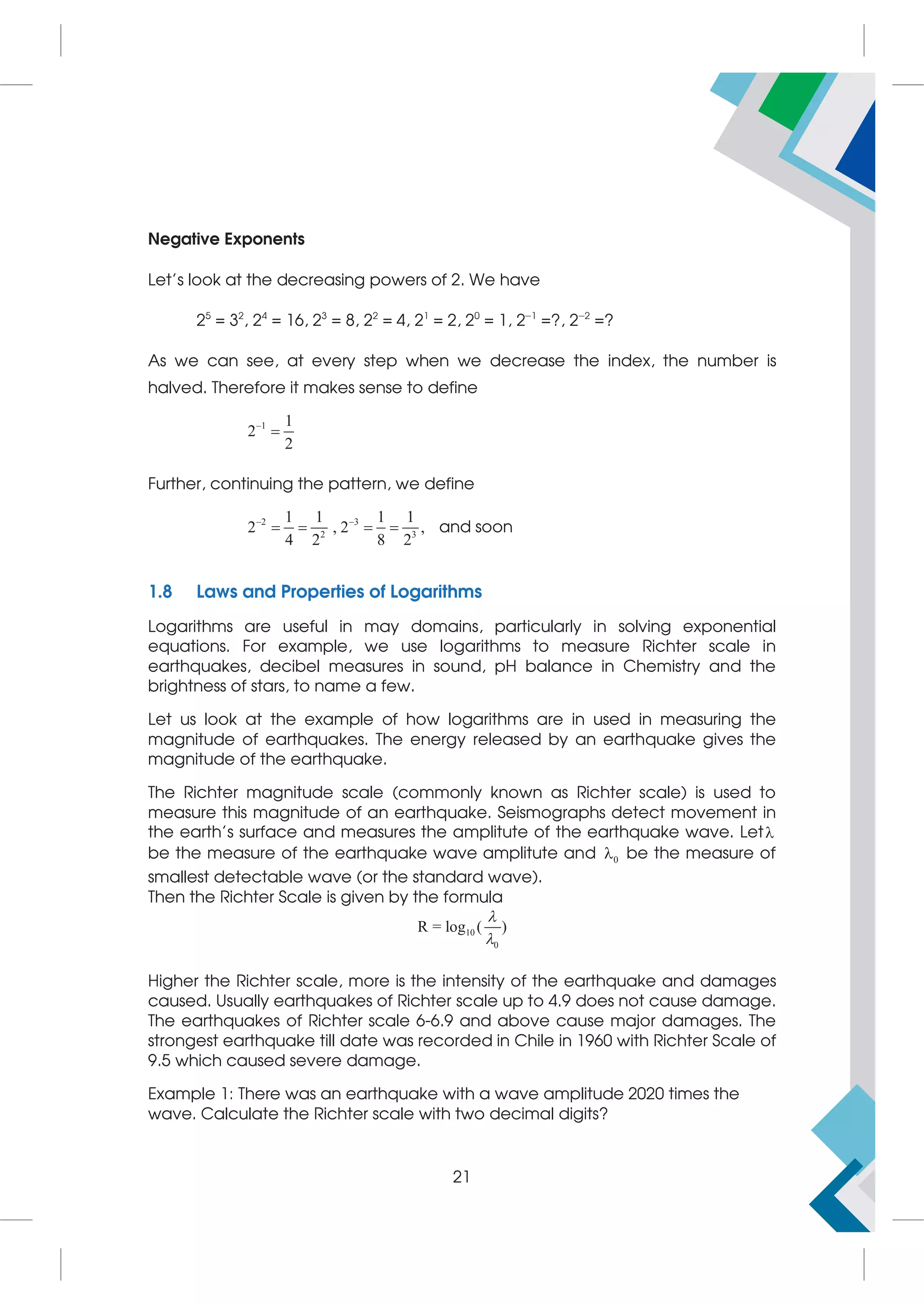 Negative Exponents
Let's look at the decreasing powers of 2. We have
25
= 32
, 24
= 16, 23
= 8, 22
= 4, 21
= 2, 20
= 1, 2−1
=?, 2−2
=?
As we can see, at every step when we decrease the index, the number is
halved. Therefore it makes sense to define
1 1
2
2


Further, continuing the pattern, we define
2 3
2 3
1 1 1 1
2 , 2 ,
4 2 8 2
 
    and soon
1.8 Laws and Properties of Logarithms
Logarithms are useful in may domains, particularly in solving exponential
equations. For example, we use logarithms to measure Richter scale in
earthquakes, decibel measures in sound, pH balance in Chemistry and the
brightness of stars, to name a few.
Let us look at the example of how logarithms are in used in measuring the
magnitude of earthquakes. The energy released by an earthquake gives the
magnitude of the earthquake.
The Richter magnitude scale (commonly known as Richter scale) is used to
measure this magnitude of an earthquake. Seismographs detect movement in
the earth's surface and measures the amplitute of the earthquake wave. Let
be the measure of the earthquake wave amplitute and 0
 be the measure of
smallest detectable wave (or the standard wave).
Then the Richter Scale is given by the formula
10
0
R = log ( )


Higher the Richter scale, more is the intensity of the earthquake and damages
caused. Usually earthquakes of Richter scale up to 4.9 does not cause damage.
The earthquakes of Richter scale 6-6.9 and above cause major damages. The
strongest earthquake till date was recorded in Chile in 1960 with Richter Scale of
9.5 which caused severe damage.
Example 1: There was an earthquake with a wave amplitude 2020 times the
wave. Calculate the Richter scale with two decimal digits?
21
 