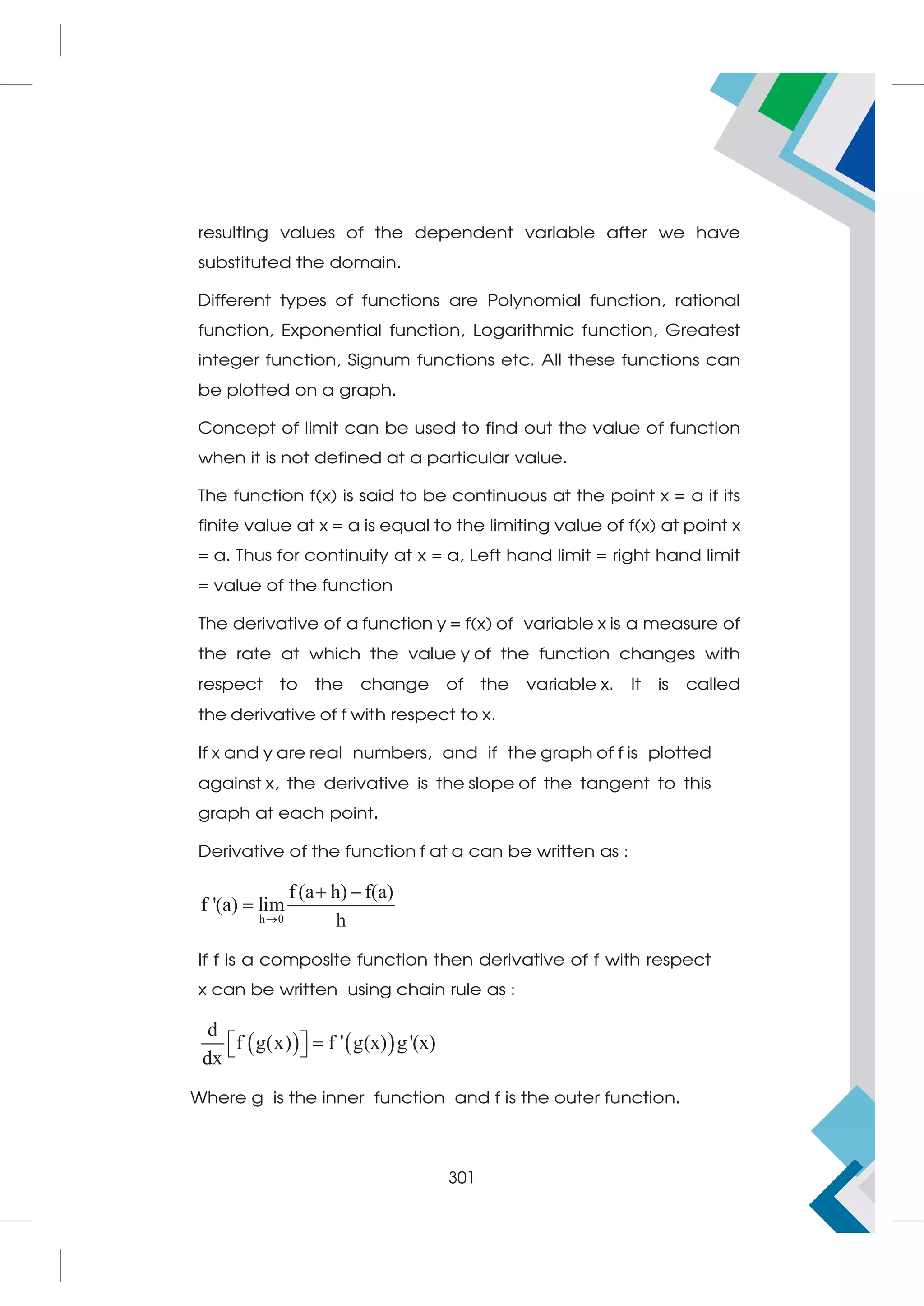 resulting values of the dependent variable after we have
substituted the domain.
Different types of functions are Polynomial function, rational
function, Exponential function, Logarithmic function, Greatest
integer function, Signum functions etc. All these functions can
be plotted on a graph.
Concept of limit can be used to find out the value of function
when it is not defined at a particular value.
The function f(x) is said to be continuous at the point x = a if its
finite value at x = a is equal to the limiting value of f(x) at point x
= a. Thus for continuity at x = a, Left hand limit = right hand limit
= value of the function
The derivative of a function y = f(x) of variable x is a measure of
the rate at which the value y of the function changes with
respect to the change of the variable x. It is called
the derivative of f with respect to x.
If x and y are real numbers, and if the graph of f is plotted
against x, the derivative is the slope of the tangent to this
graph at each point.
Derivative of the function f at a can be written as :
h 0
f(a h) f(a)
f '(a) lim
h

 

If f is a composite function then derivative of f with respect
x can be written using chain rule as :
   
d
f g(x) f ' g(x) g'(x)
dx

 
 
Where g is the inner function and f is the outer function.
301
 