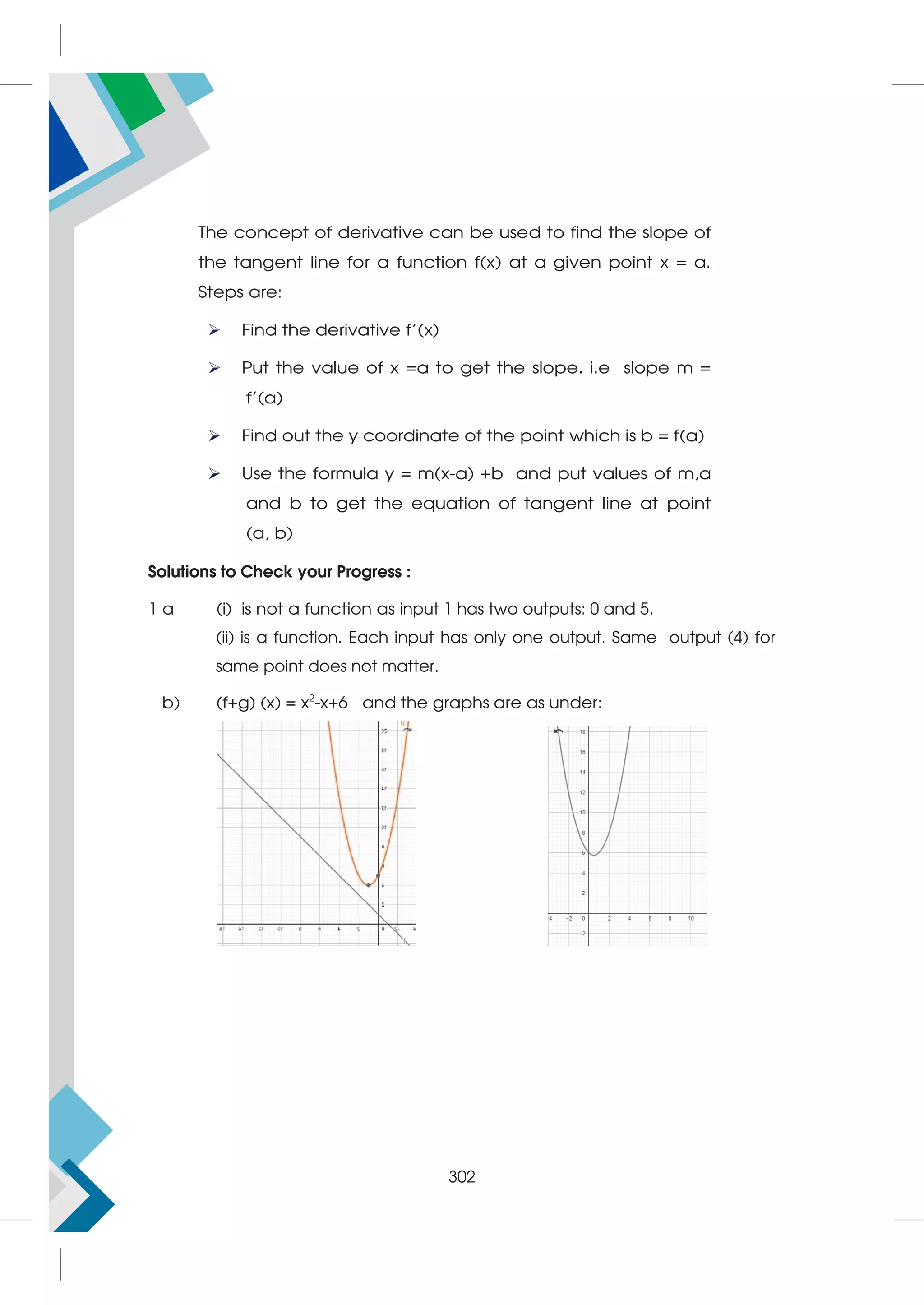 The concept of derivative can be used to find the slope of
the tangent line for a function f(x) at a given point x = a.
Steps are:
 Find the derivative f’(x)
 Put the value of x =a to get the slope. i.e slope m =
f’(a)
 Find out the y coordinate of the point which is b = f(a)
 Use the formula y = m(x-a) +b and put values of m,a
and b to get the equation of tangent line at point
(a, b)
Solutions to Check your Progress :
1 a (i) is not a function as input 1 has two outputs: 0 and 5.
(ii) is a function. Each input has only one output. Same output (4) for
same point does not matter.
b) (f+g) (x) = x2
-x+6 and the graphs are as under:
302
 