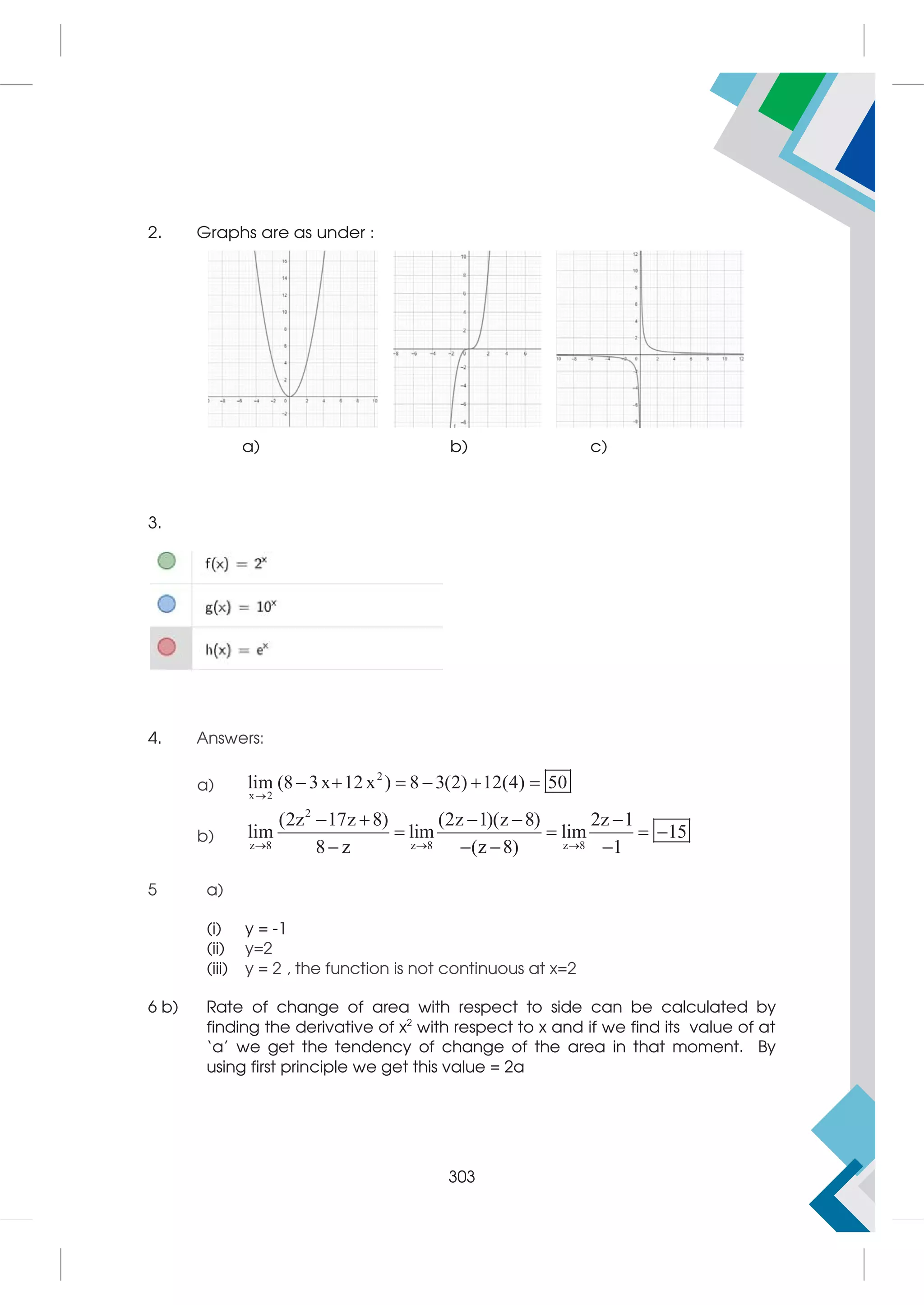 2. Graphs are as under :
a) b) c)
3.
4. Answers:
a)
2
x 2
lim (8 3x 12x ) 8 3(2) 12(4) 50

     
b)
2
z 8 z 8 z 8
(2z 17z 8) (2z 1)(z 8) 2z 1
lim lim lim 15
8 z (z 8) 1
  
    
   
   
5 a)
(i) y = -1
(ii) y=2
(iii) y = 2 , the function is not continuous at x=2
6 b) Rate of change of area with respect to side can be calculated by
finding the derivative of x2
with respect to x and if we find its value of at
‘a’ we get the tendency of change of the area in that moment. By
using first principle we get this value = 2a
303
 