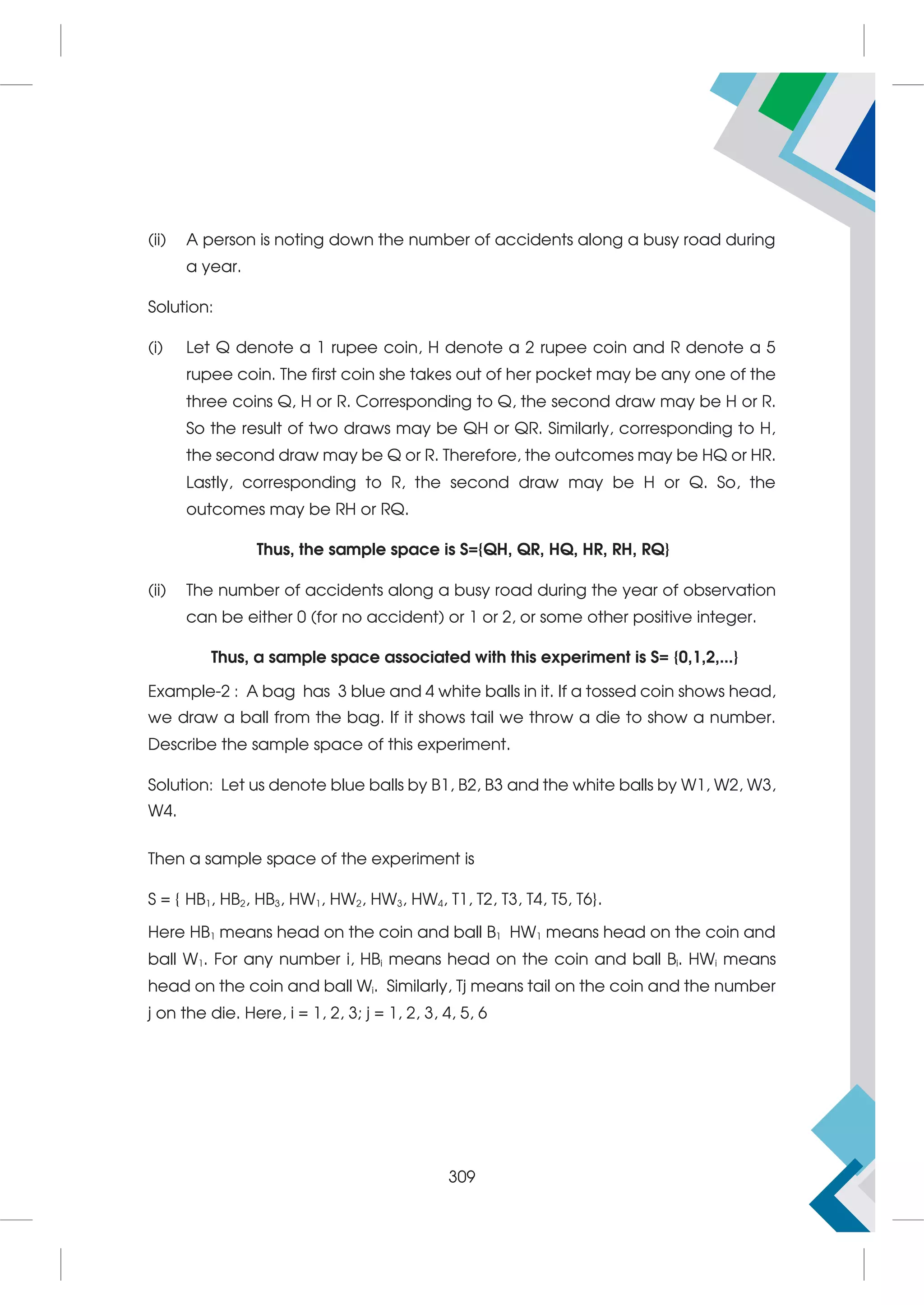 (ii) A person is noting down the number of accidents along a busy road during
a year.
Solution:
(i) Let Q denote a 1 rupee coin, H denote a 2 rupee coin and R denote a 5
rupee coin. The first coin she takes out of her pocket may be any one of the
three coins Q, H or R. Corresponding to Q, the second draw may be H or R.
So the result of two draws may be QH or QR. Similarly, corresponding to H,
the second draw may be Q or R. Therefore, the outcomes may be HQ or HR.
Lastly, corresponding to R, the second draw may be H or Q. So, the
outcomes may be RH or RQ.
Thus, the sample space is S={QH, QR, HQ, HR, RH, RQ}
(ii) The number of accidents along a busy road during the year of observation
can be either 0 (for no accident) or 1 or 2, or some other positive integer.
Thus, a sample space associated with this experiment is S= {0,1,2,...}
Example-2 : A bag has 3 blue and 4 white balls in it. If a tossed coin shows head,
we draw a ball from the bag. If it shows tail we throw a die to show a number.
Describe the sample space of this experiment.
Solution: Let us denote blue balls by B1, B2, B3 and the white balls by W1, W2, W3,
W4.
Then a sample space of the experiment is
S = { HB1, HB2, HB3, HW1, HW2, HW3, HW4, T1, T2, T3, T4, T5, T6}.
Here HB1 means head on the coin and ball B1 HW1 means head on the coin and
ball W1. For any number i, HBi means head on the coin and ball Bi. HWi means
head on the coin and ball Wi. Similarly, Tj means tail on the coin and the number
j on the die. Here, i = 1, 2, 3; j = 1, 2, 3, 4, 5, 6
309
 