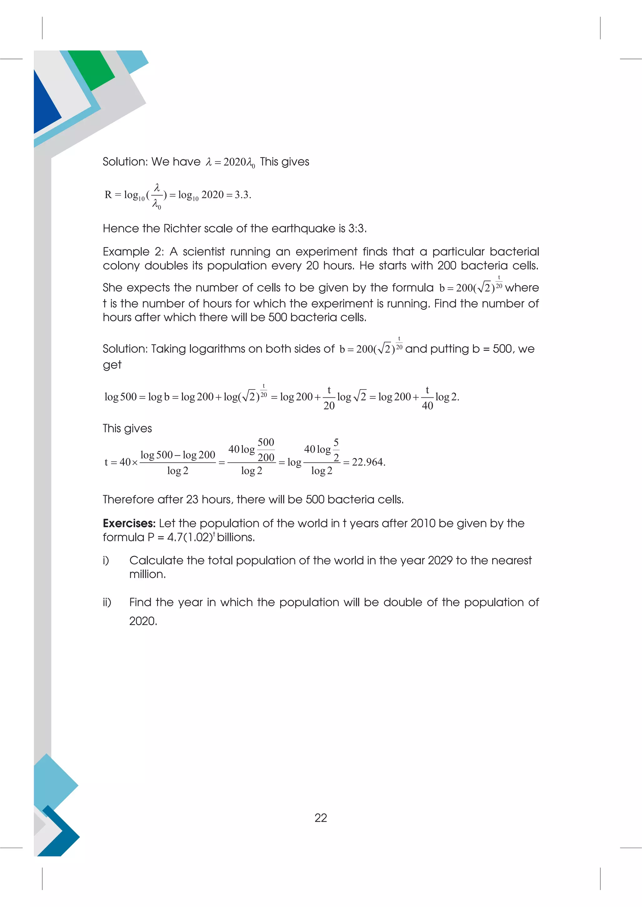Solution: We have 0
2020
 
 This gives
10 10
0
R = log ( ) log 2020 3.3.


 
Hence the Richter scale of the earthquake is 3:3.
Example 2: A scientist running an experiment finds that a particular bacterial
colony doubles its population every 20 hours. He starts with 200 bacteria cells.
She expects the number of cells to be given by the formula
t
20
b 200( 2)
 where
t is the number of hours for which the experiment is running. Find the number of
hours after which there will be 500 bacteria cells.
Solution: Taking logarithms on both sides of
t
20
b 200( 2)
 and putting b = 500, we
get
t
20
t t
log500 log b log 200 log( 2) log 200 log 2 log 200 log 2.
20 40
      
This gives
500 5
40log 40log
log500 log 200 200 2
t 40 log 22.964.
log 2 log 2 log2

    
Therefore after 23 hours, there will be 500 bacteria cells.
Exercises: Let the population of the world in t years after 2010 be given by the
formula P = 4.7(1.02)t
billions.
i) Calculate the total population of the world in the year 2029 to the nearest
million.
ii) Find the year in which the population will be double of the population of
2020.
22
 