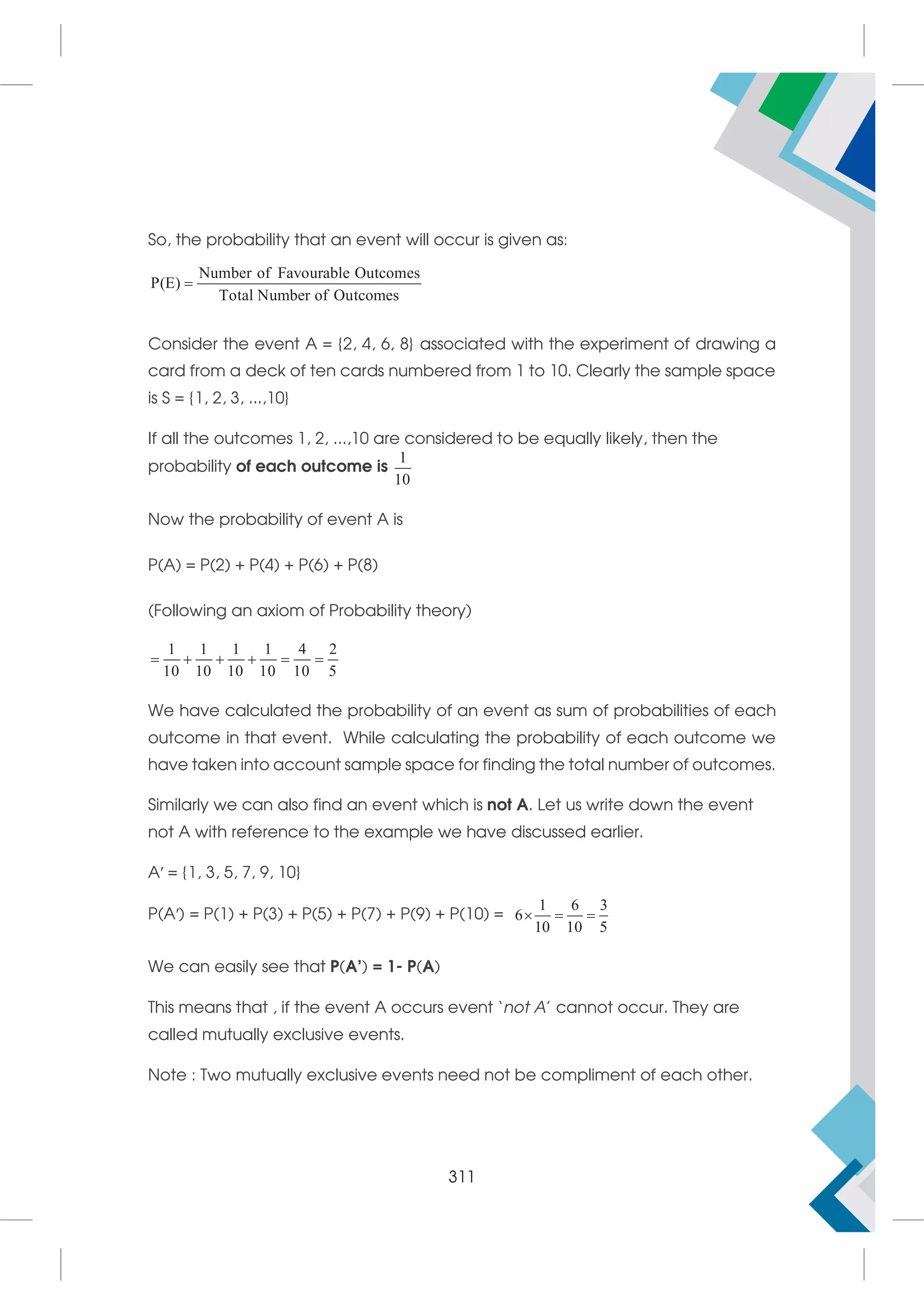 So, the probability that an event will occur is given as:
Number of Favourable Ou
P(E)
Total Number of Ou
tco
tc
mes
omes

Consider the event A = {2, 4, 6, 8} associated with the experiment of drawing a
card from a deck of ten cards numbered from 1 to 10. Clearly the sample space
is S = {1, 2, 3, ...,10}
If all the outcomes 1, 2, ...,10 are considered to be equally likely, then the
probability of each outcome is
1
10
Now the probability of event A is
P(A) = P(2) + P(4) + P(6) + P(8)
(Following an axiom of Probability theory)
1 1 1 1 4 2
10 10 10 10 10 5
     
We have calculated the probability of an event as sum of probabilities of each
outcome in that event. While calculating the probability of each outcome we
have taken into account sample space for finding the total number of outcomes.
Similarly we can also find an event which is not A. Let us write down the event
not A with reference to the example we have discussed earlier.
A′ = {1, 3, 5, 7, 9, 10}
P(A′) = P(1) + P(3) + P(5) + P(7) + P(9) + P(10) =
1 6 3
6
10 10 5
  
We can easily see that P(A’) = 1- P(A)
This means that , if the event A occurs event ‘not A’ cannot occur. They are
called mutually exclusive events.
Note : Two mutually exclusive events need not be compliment of each other.
311
 