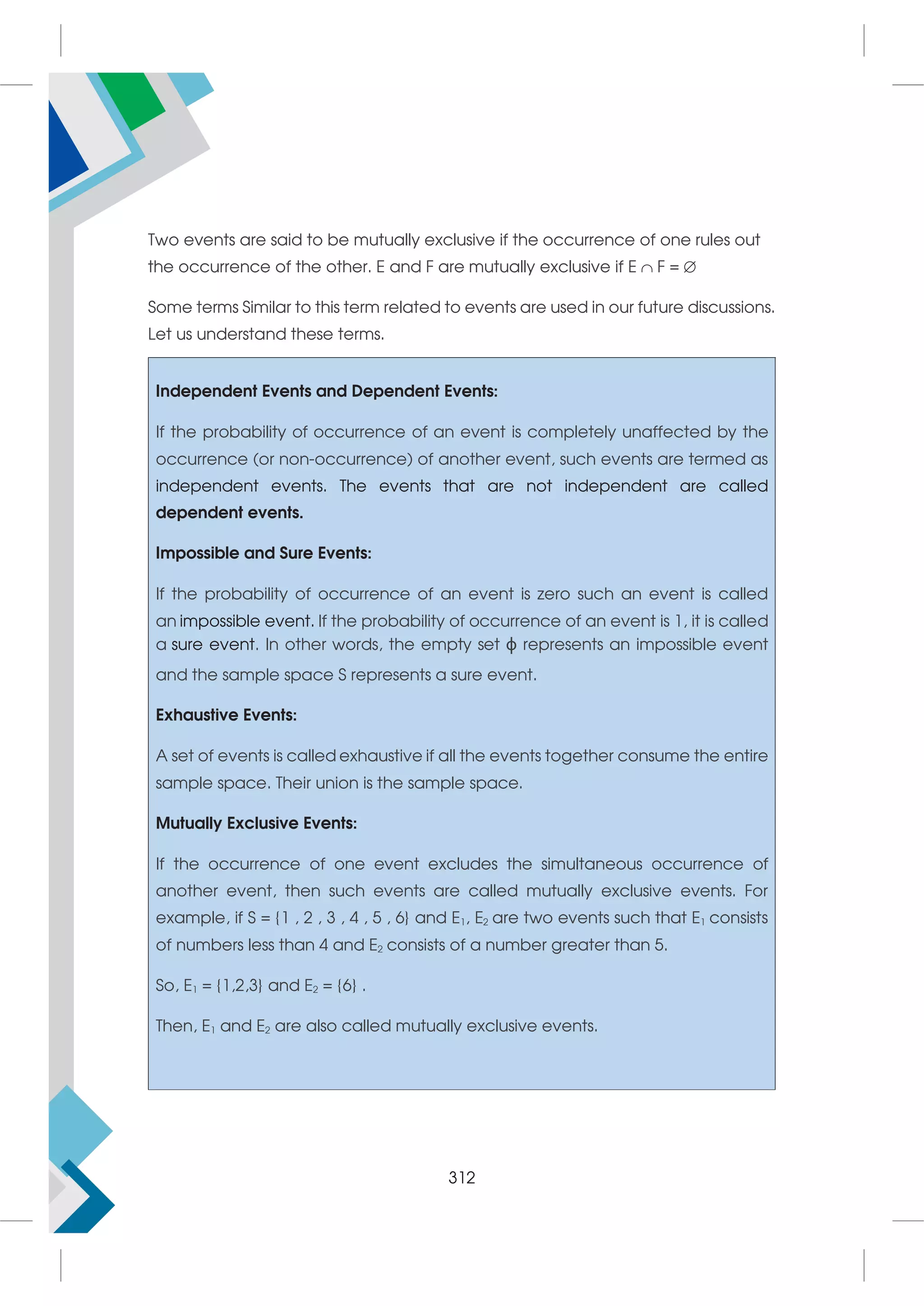 Two events are said to be mutually exclusive if the occurrence of one rules out
the occurrence of the other. E and F are mutually exclusive if E  F = 
Some terms Similar to this term related to events are used in our future discussions.
Let us understand these terms.
Independent Events and Dependent Events:
If the probability of occurrence of an event is completely unaffected by the
occurrence (or non-occurrence) of another event, such events are termed as
independent events. The events that are not independent are called
dependent events.
Impossible and Sure Events:
If the probability of occurrence of an event is zero such an event is called
an impossible event. If the probability of occurrence of an event is 1, it is called
a sure event. In other words, the empty set ϕ represents an impossible event
and the sample space S represents a sure event.
Exhaustive Events:
A set of events is called exhaustive if all the events together consume the entire
sample space. Their union is the sample space.
Mutually Exclusive Events:
If the occurrence of one event excludes the simultaneous occurrence of
another event, then such events are called mutually exclusive events. For
example, if S = {1 , 2 , 3 , 4 , 5 , 6} and E1, E2 are two events such that E1 consists
of numbers less than 4 and E2 consists of a number greater than 5.
So, E1 = {1,2,3} and E2 = {6} .
Then, E1 and E2 are also called mutually exclusive events.
312
 