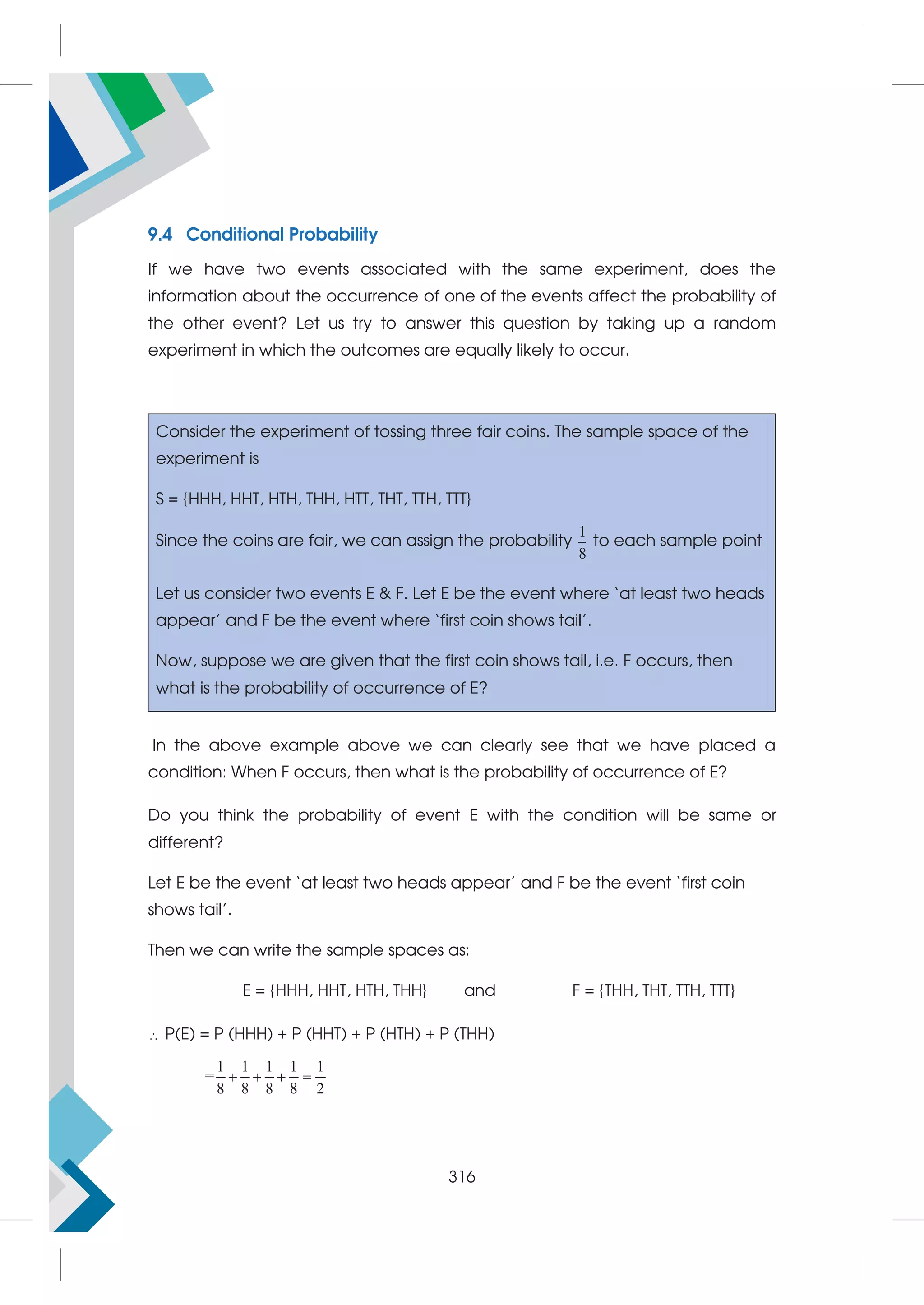 9.4 Conditional Probability
If we have two events associated with the same experiment, does the
information about the occurrence of one of the events affect the probability of
the other event? Let us try to answer this question by taking up a random
experiment in which the outcomes are equally likely to occur.
Consider the experiment of tossing three fair coins. The sample space of the
experiment is
S = {HHH, HHT, HTH, THH, HTT, THT, TTH, TTT}
Since the coins are fair, we can assign the probability
1
8
to each sample point
Let us consider two events E  F. Let E be the event where ‘at least two heads
appear’ and F be the event where ‘first coin shows tail’.
Now, suppose we are given that the first coin shows tail, i.e. F occurs, then
what is the probability of occurrence of E?
In the above example above we can clearly see that we have placed a
condition: When F occurs, then what is the probability of occurrence of E?
Do you think the probability of event E with the condition will be same or
different?
Let E be the event ‘at least two heads appear’ and F be the event ‘first coin
shows tail’.
Then we can write the sample spaces as:
E = {HHH, HHT, HTH, THH} and F = {THH, THT, TTH, TTT}
 P(E) = P (HHH) + P (HHT) + P (HTH) + P (THH)
=
1 1 1 1 1
8 8 8 8 2
   
316
 