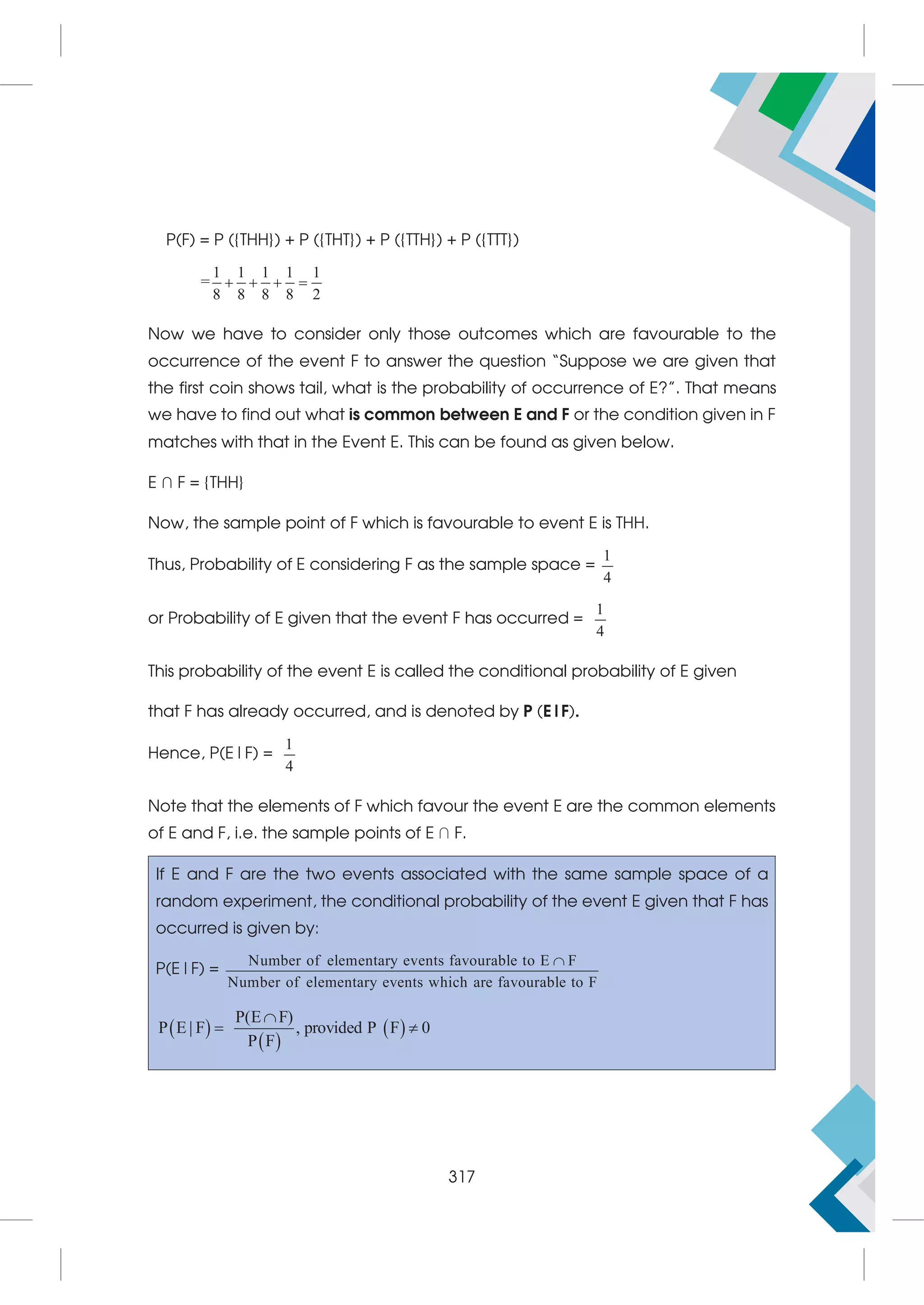 P(F) = P ({THH}) + P ({THT}) + P ({TTH}) + P ({TTT})
=
1 1 1 1 1
8 8 8 8 2
   
Now we have to consider only those outcomes which are favourable to the
occurrence of the event F to answer the question “Suppose we are given that
the first coin shows tail, what is the probability of occurrence of E?”. That means
we have to find out what is common between E and F or the condition given in F
matches with that in the Event E. This can be found as given below.
E ∩ F = {THH}
Now, the sample point of F which is favourable to event E is THH.
Thus, Probability of E considering F as the sample space =
1
4
or Probability of E given that the event F has occurred =
1
4
This probability of the event E is called the conditional probability of E given
that F has already occurred, and is denoted by P (E|F).
Hence, P(E|F) =
1
4
Note that the elements of F which favour the event E are the common elements
of E and F, i.e. the sample points of E ∩ F.
If E and F are the two events associated with the same sample space of a
random experiment, the conditional probability of the event E given that F has
occurred is given by:
P(E|F) =
Number of elementary events favourable to E F
Number of elementary events which are favourable to F

 
 
 
P E F
P E F provide
( )
| , d P F 0
P F

 
317
 