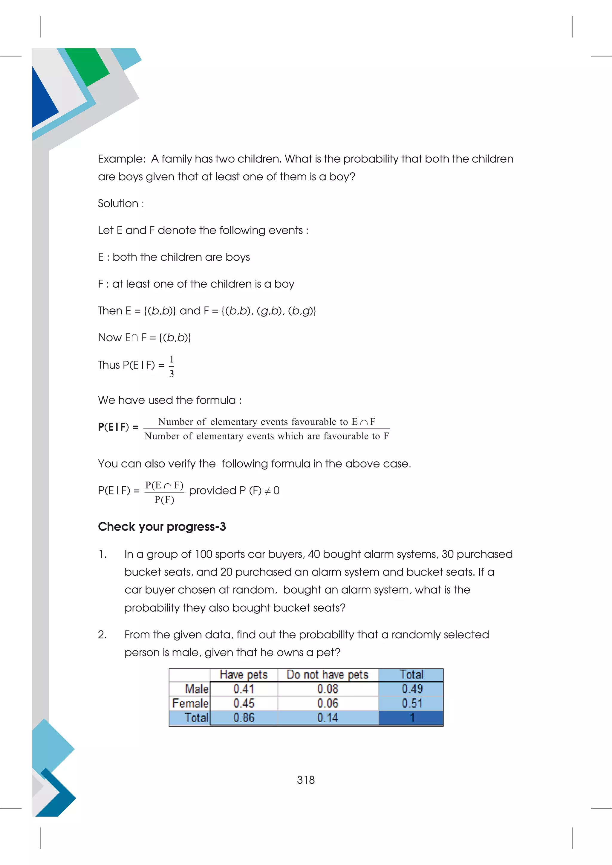 Example: A family has two children. What is the probability that both the children
are boys given that at least one of them is a boy?
Solution :
Let E and F denote the following events :
E : both the children are boys
F : at least one of the children is a boy
Then E = {(b,b)} and F = {(b,b), (g,b), (b,g)}
Now E∩ F = {(b,b)}
Thus P(E|F) =
1
3
We have used the formula :
P(E|F) =
Number of elementary events favourable to E F
Number of elementary events which are favourable to F

You can also verify the following formula in the above case.
P(E|F) =
P(E F)
P(F)

provided P (F) ≠ 0
Check your progress-3
1. In a group of 100 sports car buyers, 40 bought alarm systems, 30 purchased
bucket seats, and 20 purchased an alarm system and bucket seats. If a
car buyer chosen at random, bought an alarm system, what is the
probability they also bought bucket seats?
2. From the given data, find out the probability that a randomly selected
person is male, given that he owns a pet?
318
 