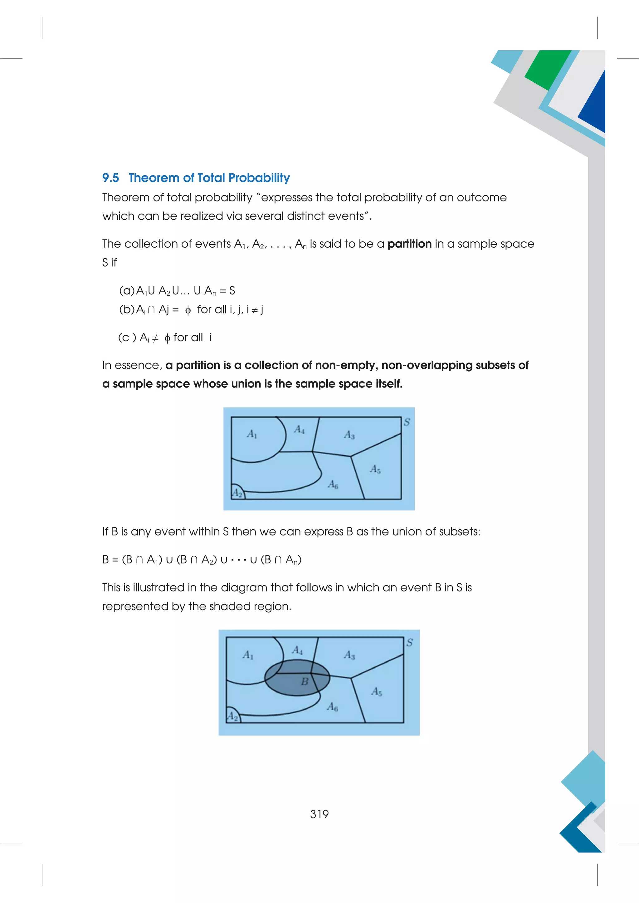 9.5 Theorem of Total Probability
Theorem of total probability “expresses the total probability of an outcome
which can be realized via several distinct events”.
The collection of events A1, A2, . . . , An is said to be a partition in a sample space
S if
(a)A1U A2 U… U An = S
(b)Ai ∩ Aj =  for all i, j, i  j
(c ) Ai ≠  for all i
In essence, a partition is a collection of non-empty, non-overlapping subsets of
a sample space whose union is the sample space itself.
If B is any event within S then we can express B as the union of subsets:
B = (B ∩ A1) ∪ (B ∩ A2) ∪ · · · ∪ (B ∩ An)
This is illustrated in the diagram that follows in which an event B in S is
represented by the shaded region.
319
 