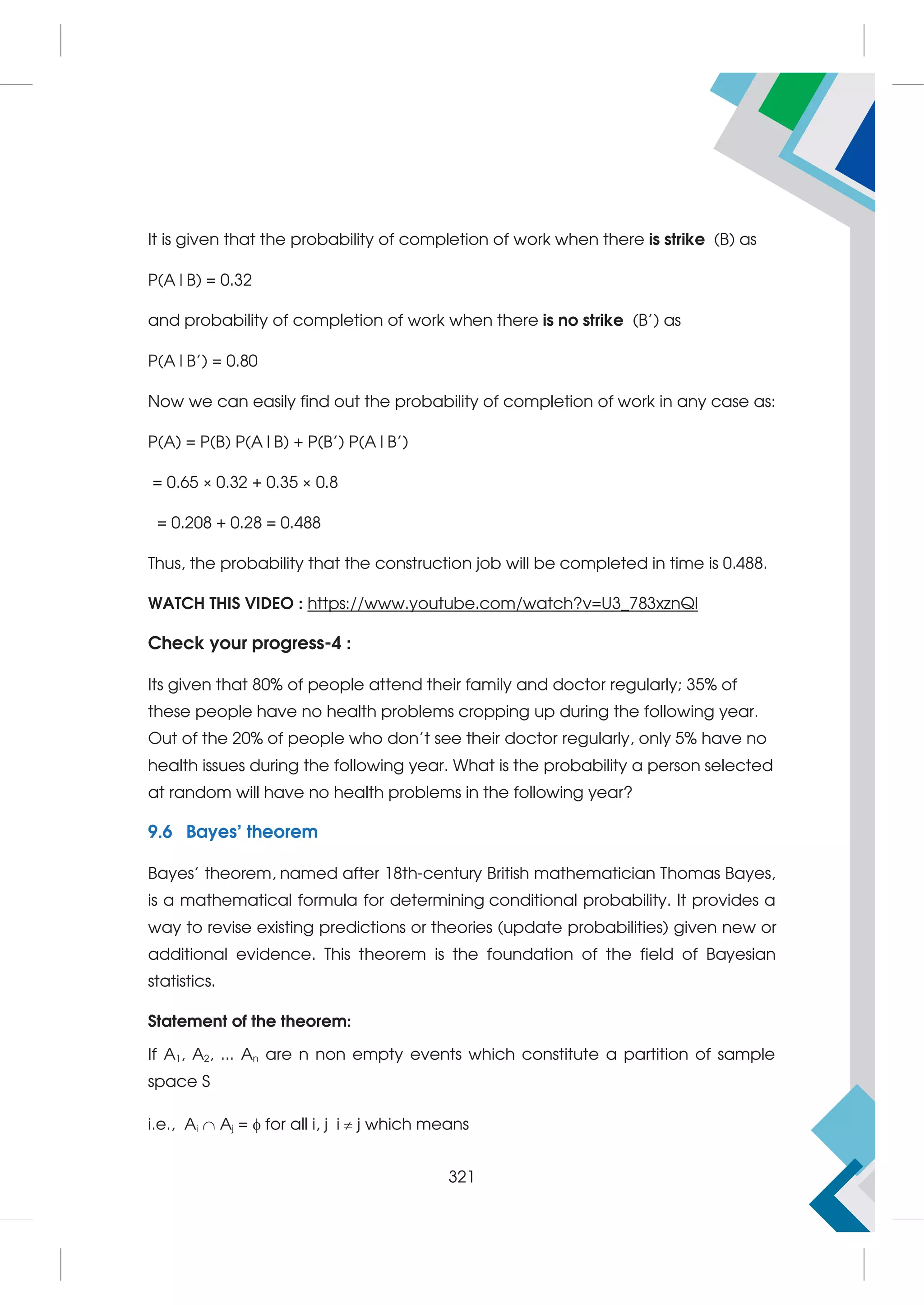 It is given that the probability of completion of work when there is strike (B) as
P(A|B) = 0.32
and probability of completion of work when there is no strike (B’) as
P(A|B’) = 0.80
Now we can easily find out the probability of completion of work in any case as:
P(A) = P(B) P(A|B) + P(B’) P(A|B’)
= 0.65 × 0.32 + 0.35 × 0.8
= 0.208 + 0.28 = 0.488
Thus, the probability that the construction job will be completed in time is 0.488.
WATCH THIS VIDEO : https://www.youtube.com/watch?v=U3_783xznQI
Check your progress-4 :
Its given that 80% of people attend their family and doctor regularly; 35% of
these people have no health problems cropping up during the following year.
Out of the 20% of people who don’t see their doctor regularly, only 5% have no
health issues during the following year. What is the probability a person selected
at random will have no health problems in the following year?
9.6 Bayes’ theorem
Bayes' theorem, named after 18th-century British mathematician Thomas Bayes,
is a mathematical formula for determining conditional probability. It provides a
way to revise existing predictions or theories (update probabilities) given new or
additional evidence. This theorem is the foundation of the field of Bayesian
statistics.
Statement of the theorem:
If A1, A2, ... An are n non empty events which constitute a partition of sample
space S
i.e., Ai  Aj =  for all i, j i  j which means
321
 
