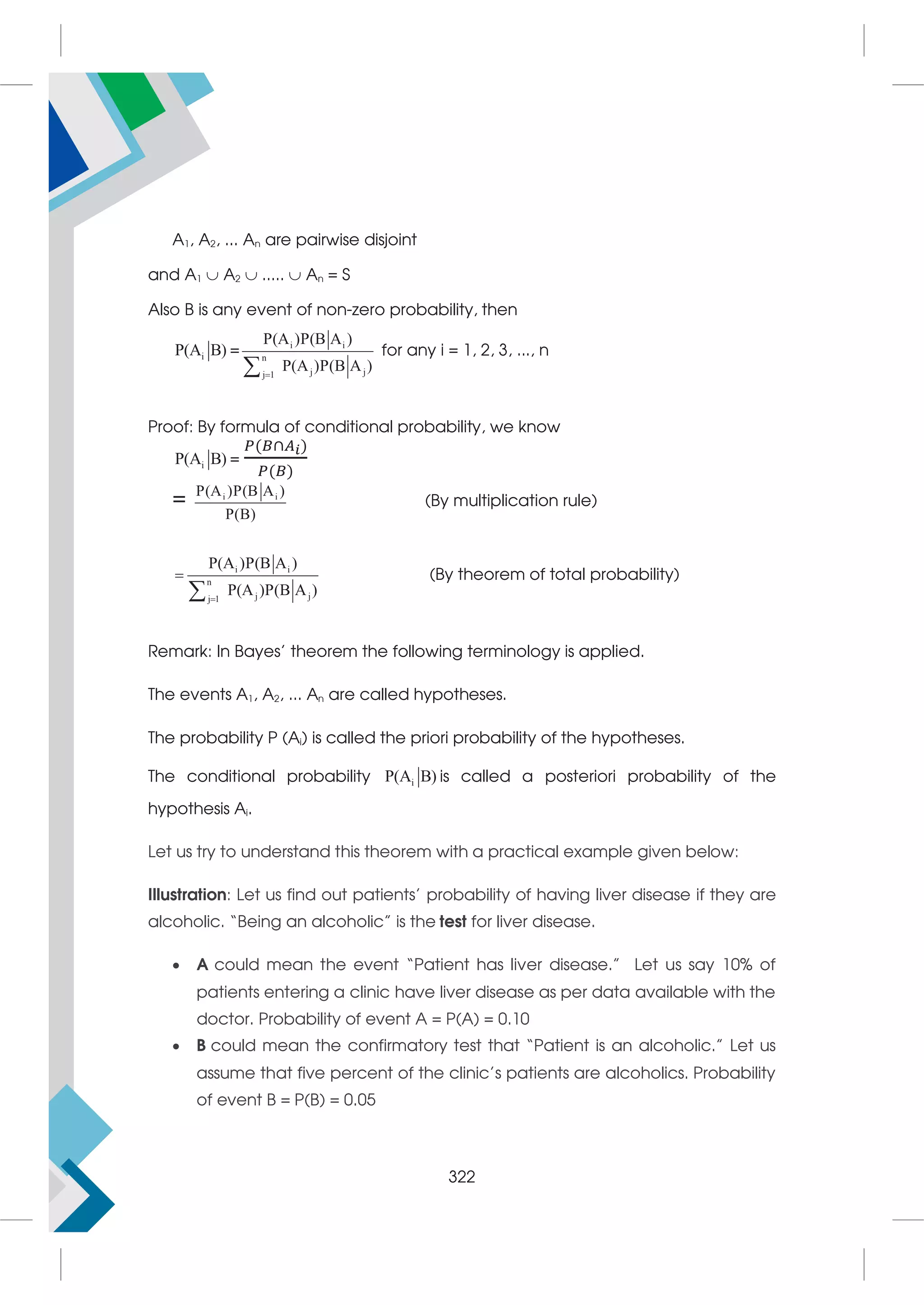 A1, A2, ... An are pairwise disjoint
and A1  A2  .....  An = S
Also B is any event of non-zero probability, then
i
P(A B) = i i
n
j j
j 1
P(A )P(B A )
P(A )P(B A )


for any i = 1, 2, 3, ..., n
Proof: By formula of conditional probability, we know
i
P(A B) =
( ∩ )
( )
= i i
P(A )P(B A )
P(B)
(By multiplication rule)
i i
n
j j
j 1
P(A )P(B A )
P(A )P(B A )



(By theorem of total probability)
Remark: In Bayes’ theorem the following terminology is applied.
The events A1, A2, ... An are called hypotheses.
The probability P (Ai) is called the priori probability of the hypotheses.
The conditional probability i
P(A B) is called a posteriori probability of the
hypothesis Ai.
Let us try to understand this theorem with a practical example given below:
Illustration: Let us find out patients’ probability of having liver disease if they are
alcoholic. “Being an alcoholic” is the test for liver disease.
 A could mean the event “Patient has liver disease.” Let us say 10% of
patients entering a clinic have liver disease as per data available with the
doctor. Probability of event A = P(A) = 0.10
 B could mean the confirmatory test that “Patient is an alcoholic.” Let us
assume that five percent of the clinic’s patients are alcoholics. Probability
of event B = P(B) = 0.05
322
 