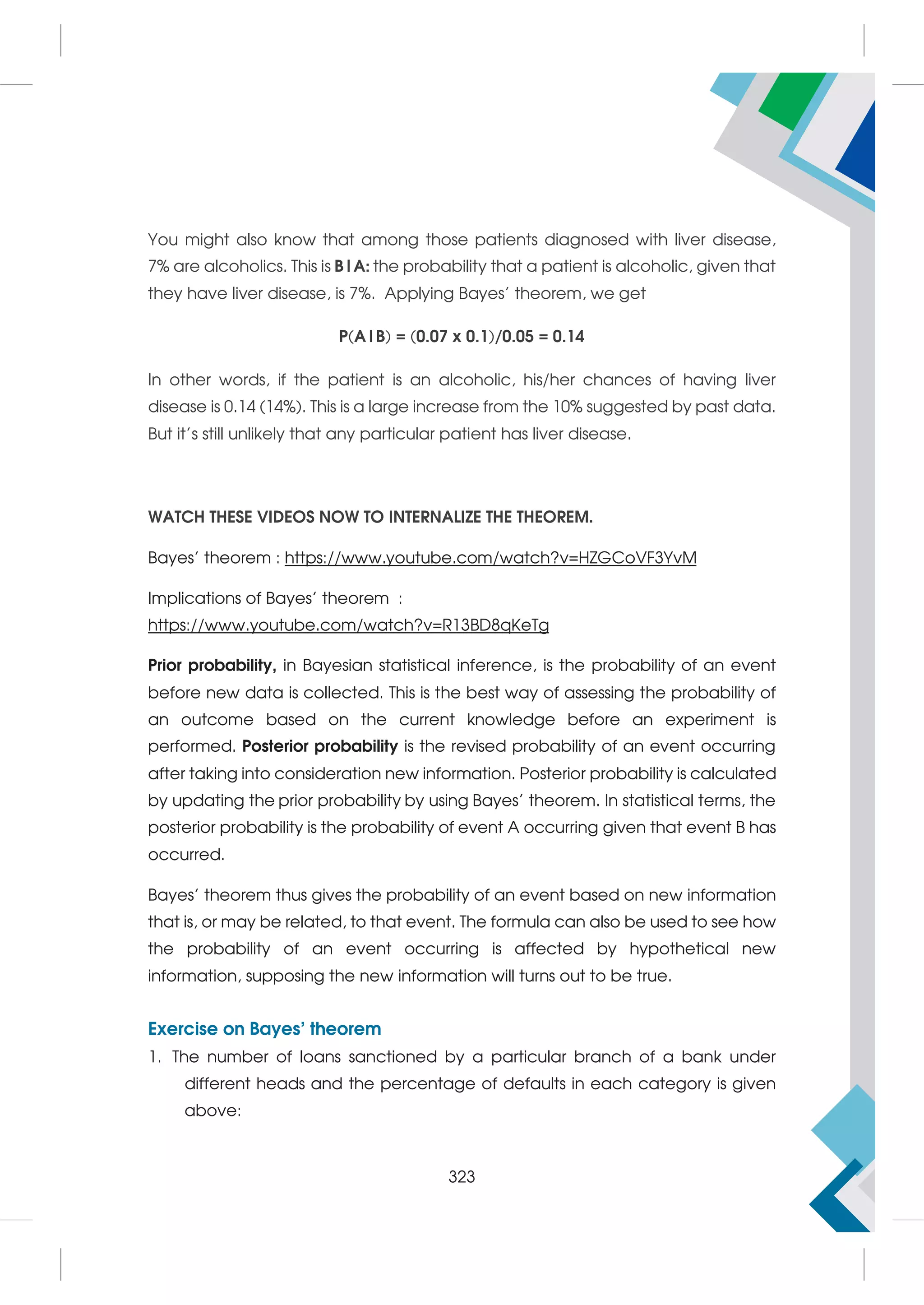 You might also know that among those patients diagnosed with liver disease,
7% are alcoholics. This is B|A: the probability that a patient is alcoholic, given that
they have liver disease, is 7%. Applying Bayes’ theorem, we get
P(A|B) = (0.07 x 0.1)/0.05 = 0.14
In other words, if the patient is an alcoholic, his/her chances of having liver
disease is 0.14 (14%). This is a large increase from the 10% suggested by past data.
But it’s still unlikely that any particular patient has liver disease.
WATCH THESE VIDEOS NOW TO INTERNALIZE THE THEOREM.
Bayes’ theorem : https://www.youtube.com/watch?v=HZGCoVF3YvM
Implications of Bayes’ theorem :
https://www.youtube.com/watch?v=R13BD8qKeTg
Prior probability, in Bayesian statistical inference, is the probability of an event
before new data is collected. This is the best way of assessing the probability of
an outcome based on the current knowledge before an experiment is
performed. Posterior probability is the revised probability of an event occurring
after taking into consideration new information. Posterior probability is calculated
by updating the prior probability by using Bayes' theorem. In statistical terms, the
posterior probability is the probability of event A occurring given that event B has
occurred.
Bayes' theorem thus gives the probability of an event based on new information
that is, or may be related, to that event. The formula can also be used to see how
the probability of an event occurring is affected by hypothetical new
information, supposing the new information will turns out to be true.
Exercise on Bayes’ theorem
1. The number of loans sanctioned by a particular branch of a bank under
different heads and the percentage of defaults in each category is given
above:
323
 