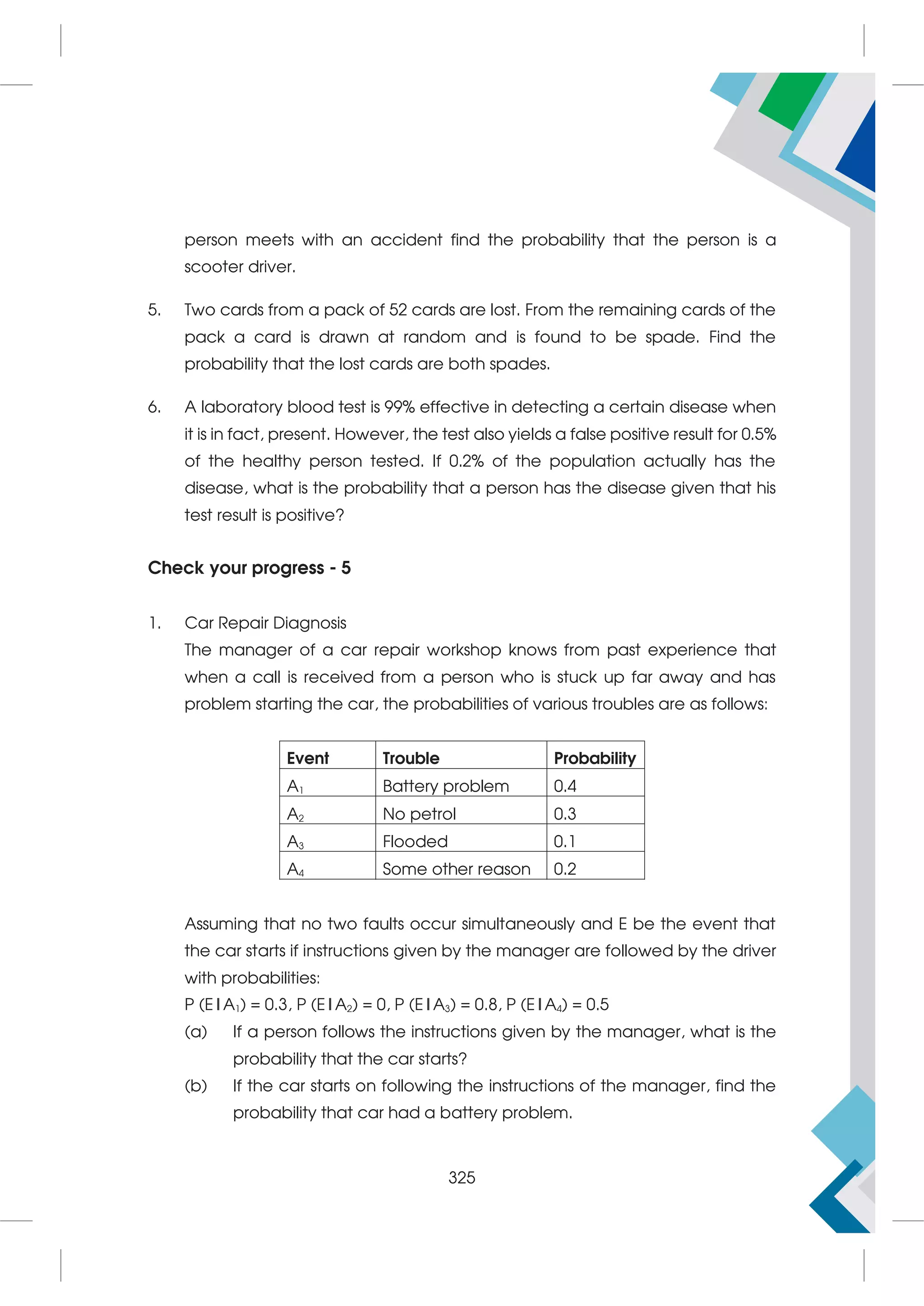 person meets with an accident find the probability that the person is a
scooter driver.
5. Two cards from a pack of 52 cards are lost. From the remaining cards of the
pack a card is drawn at random and is found to be spade. Find the
probability that the lost cards are both spades.
6. A laboratory blood test is 99% effective in detecting a certain disease when
it is in fact, present. However, the test also yields a false positive result for 0.5%
of the healthy person tested. If 0.2% of the population actually has the
disease, what is the probability that a person has the disease given that his
test result is positive?
Check your progress - 5
1. Car Repair Diagnosis
The manager of a car repair workshop knows from past experience that
when a call is received from a person who is stuck up far away and has
problem starting the car, the probabilities of various troubles are as follows:
Event Trouble Probability
A1 Battery problem 0.4
A2 No petrol 0.3
A3 Flooded 0.1
A4 Some other reason 0.2
Assuming that no two faults occur simultaneously and E be the event that
the car starts if instructions given by the manager are followed by the driver
with probabilities:
P (E|A1) = 0.3, P (E|A2) = 0, P (E|A3) = 0.8, P (E|A4) = 0.5
(a) If a person follows the instructions given by the manager, what is the
probability that the car starts?
(b) If the car starts on following the instructions of the manager, find the
probability that car had a battery problem.
325
 