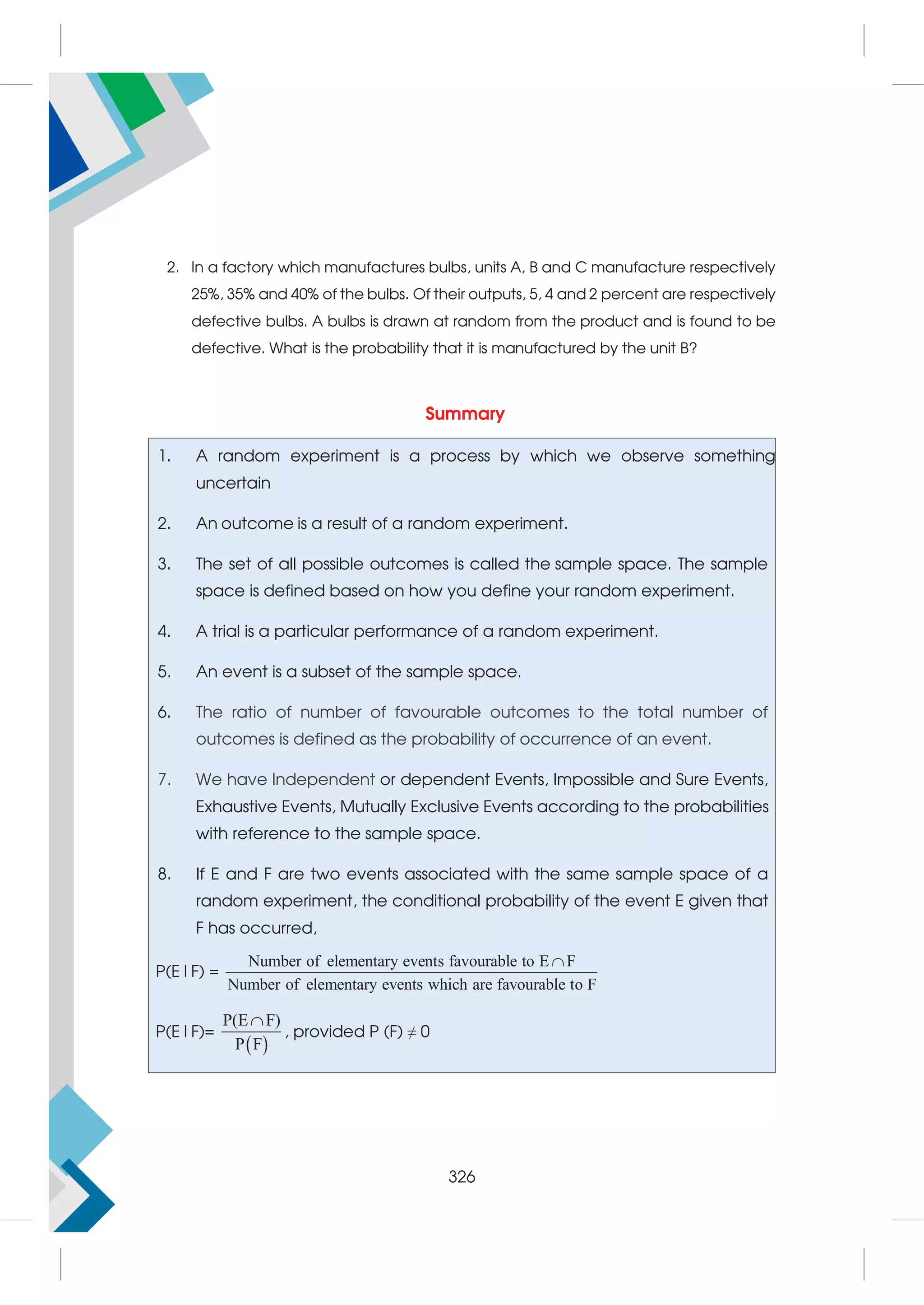 2. In a factory which manufactures bulbs, units A, B and C manufacture respectively
25%, 35% and 40% of the bulbs. Of their outputs, 5, 4 and 2 percent are respectively
defective bulbs. A bulbs is drawn at random from the product and is found to be
defective. What is the probability that it is manufactured by the unit B?
Summary
1. A random experiment is a process by which we observe something
uncertain
2. An outcome is a result of a random experiment.
3. The set of all possible outcomes is called the sample space. The sample
space is defined based on how you define your random experiment.
4. A trial is a particular performance of a random experiment.
5. An event is a subset of the sample space.
6. The ratio of number of favourable outcomes to the total number of
outcomes is defined as the probability of occurrence of an event.
7. We have Independent or dependent Events, Impossible and Sure Events,
Exhaustive Events, Mutually Exclusive Events according to the probabilities
with reference to the sample space.
8. If E and F are two events associated with the same sample space of a
random experiment, the conditional probability of the event E given that
F has occurred,
P(E|F) =
Number of elementary events favourable to E F
Number of elementary events which are favourable to F

P(E|F)=
 
P(E F
F
)
P

, provided P (F) ≠ 0
326
 