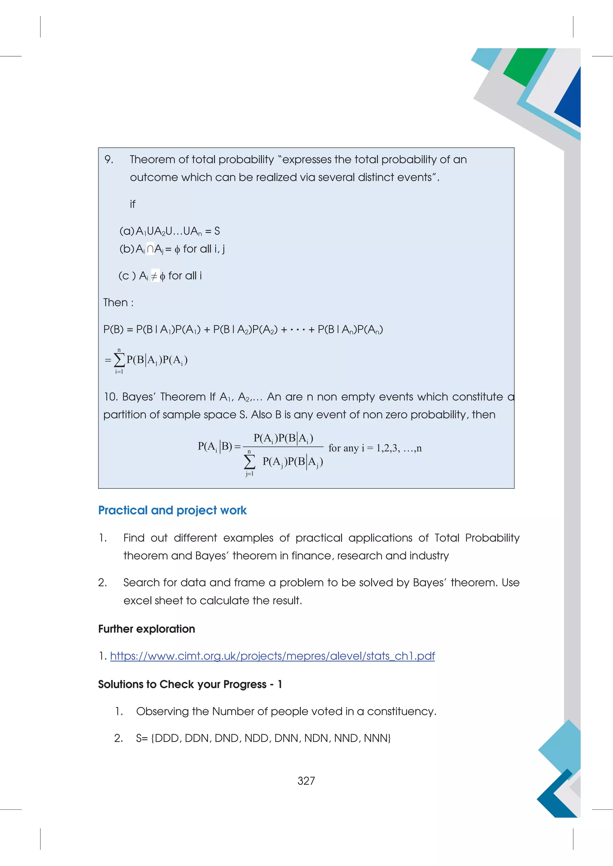 9. Theorem of total probability “expresses the total probability of an
outcome which can be realized via several distinct events”.
if
(a)A1UA2U…UAn = S
(b)Ai ∩Aj =  for all i, j
(c ) Ai ≠  for all i
Then :
P(B) = P(B|A1)P(A1) + P(B|A2)P(A2) + · · · + P(B|An)P(An)
n
1 i
i 1
P(B A )P(A )

 
10. Bayes’ Theorem If A1, A2,… An are n non empty events which constitute a
partition of sample space S. Also B is any event of non zero probability, then
i i
i n
j j
j 1
P(A )P(B A )
P(A B)
P(A )P(B A )



for any i = 1,2,3, …,n
Practical and project work
1. Find out different examples of practical applications of Total Probability
theorem and Bayes’ theorem in finance, research and industry
2. Search for data and frame a problem to be solved by Bayes’ theorem. Use
excel sheet to calculate the result.
Further exploration
1. https://www.cimt.org.uk/projects/mepres/alevel/stats_ch1.pdf
Solutions to Check your Progress - 1
1. Observing the Number of people voted in a constituency.
2. S= {DDD, DDN, DND, NDD, DNN, NDN, NND, NNN}
327
 