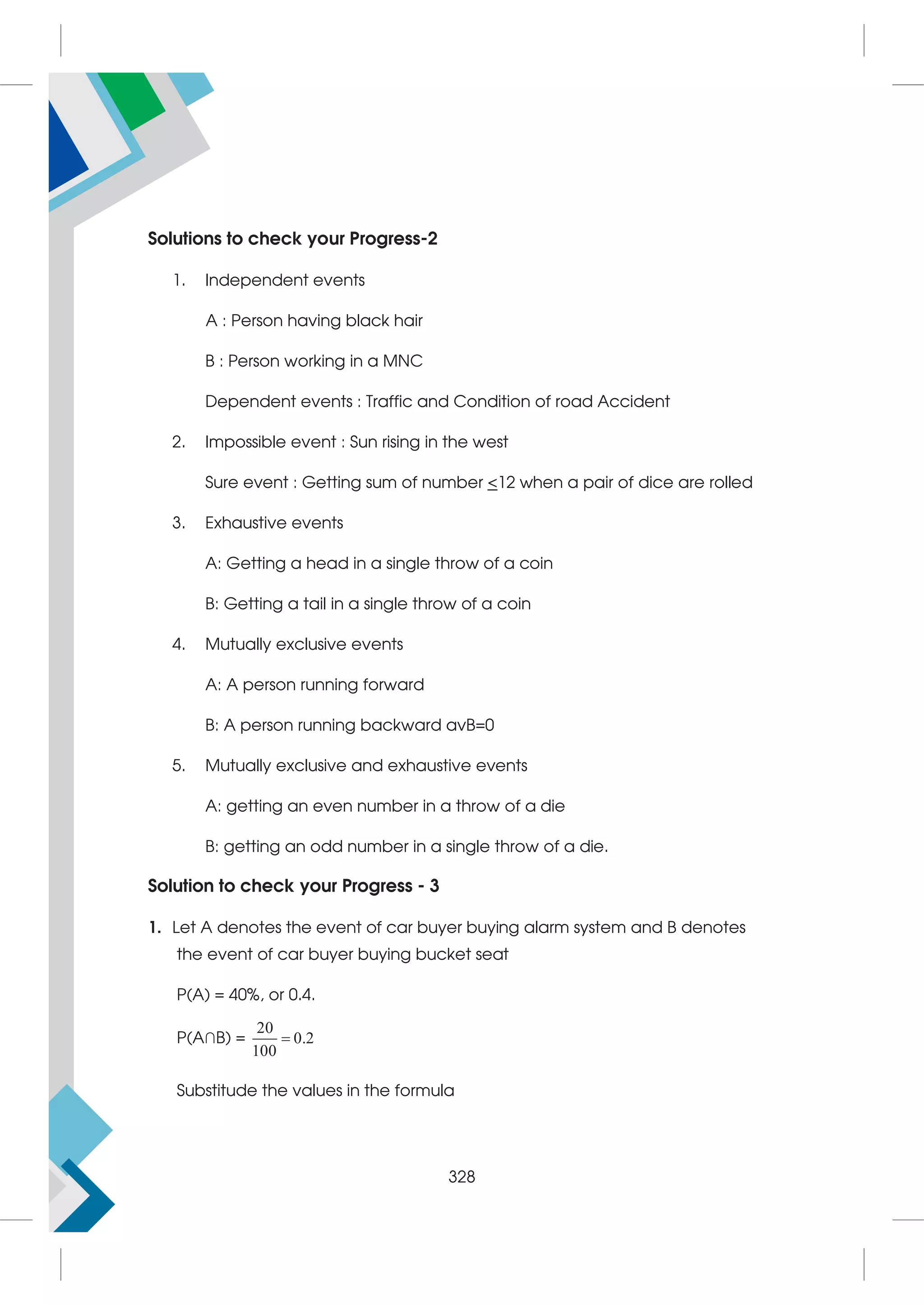 Solutions to check your Progress-2
1. Independent events
A : Person having black hair
B : Person working in a MNC
Dependent events : Traffic and Condition of road Accident
2. Impossible event : Sun rising in the west
Sure event : Getting sum of number 12 when a pair of dice are rolled
3. Exhaustive events
A: Getting a head in a single throw of a coin
B: Getting a tail in a single throw of a coin
4. Mutually exclusive events
A: A person running forward
B: A person running backward avB=0
5. Mutually exclusive and exhaustive events
A: getting an even number in a throw of a die
B: getting an odd number in a single throw of a die.
Solution to check your Progress - 3
1. Let A denotes the event of car buyer buying alarm system and B denotes
the event of car buyer buying bucket seat
P(A) = 40%, or 0.4.
P(A∩B) =
20
0.2
100

Substitude the values in the formula
328
 