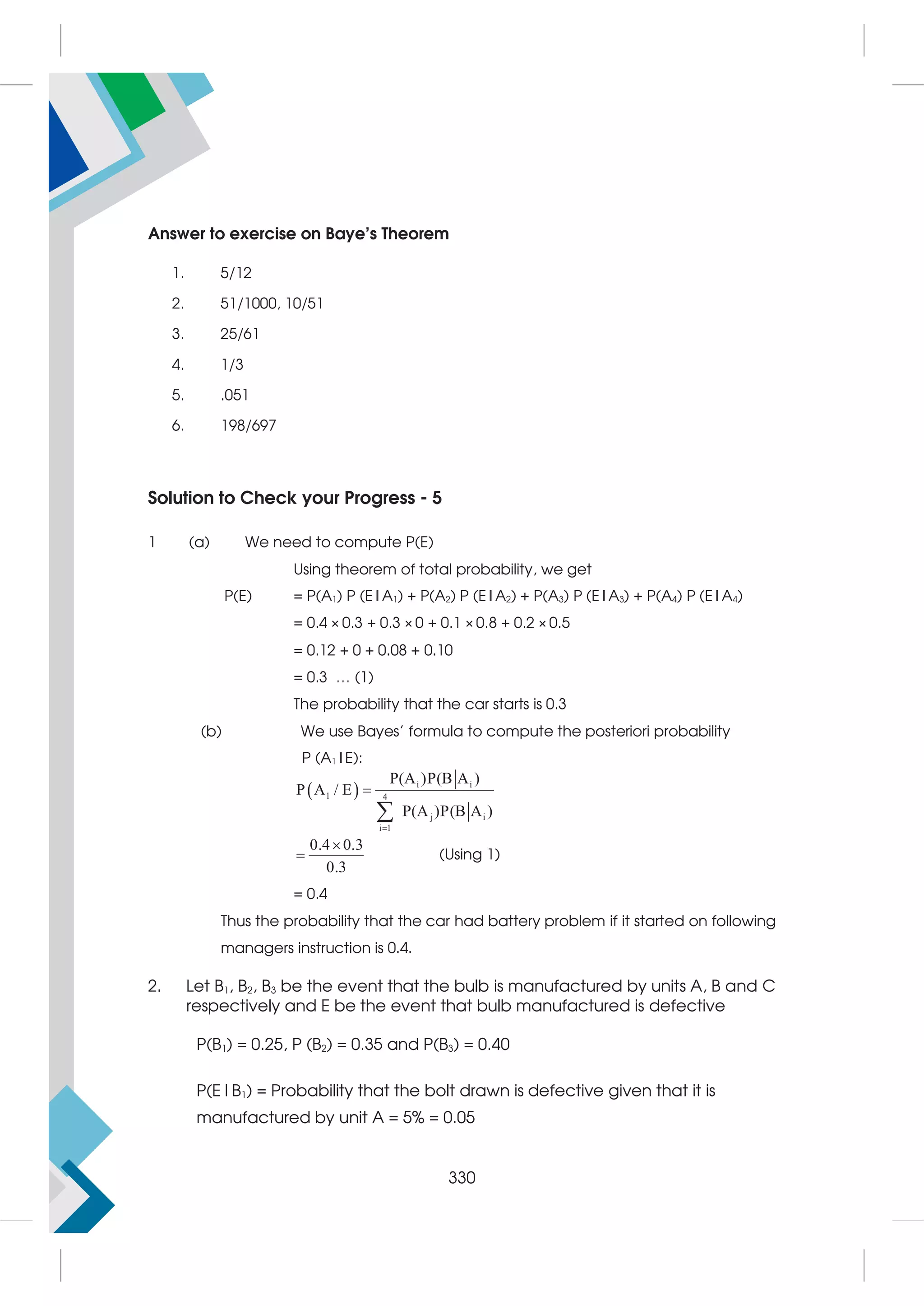 Answer to exercise on Baye’s Theorem
1. 5/12
2. 51/1000, 10/51
3. 25/61
4. 1/3
5. .051
6. 198/697
Solution to Check your Progress - 5
1 (a) We need to compute P(E)
Using theorem of total probability, we get
P(E) = P(A1) P (E|A1) + P(A2) P (E|A2) + P(A3) P (E|A3) + P(A4) P (E|A4)
= 0.4 × 0.3 + 0.3 × 0 + 0.1 × 0.8 + 0.2 × 0.5
= 0.12 + 0 + 0.08 + 0.10
= 0.3 … (1)
The probability that the car starts is 0.3
(b) We use Bayes' formula to compute the posteriori probability
P (A1|E):
  i i
1 4
j i
i 1
P(A )P(B A )
P A / E
P(A )P(B A )



0.4 0.3
0.3

 (Using 1)
= 0.4
Thus the probability that the car had battery problem if it started on following
managers instruction is 0.4.
2. Let B1, B2, B3 be the event that the bulb is manufactured by units A, B and C
respectively and E be the event that bulb manufactured is defective
P(B1) = 0.25, P (B2) = 0.35 and P(B3) = 0.40
P(E|B1) = Probability that the bolt drawn is defective given that it is
manufactured by unit A = 5% = 0.05
330
 