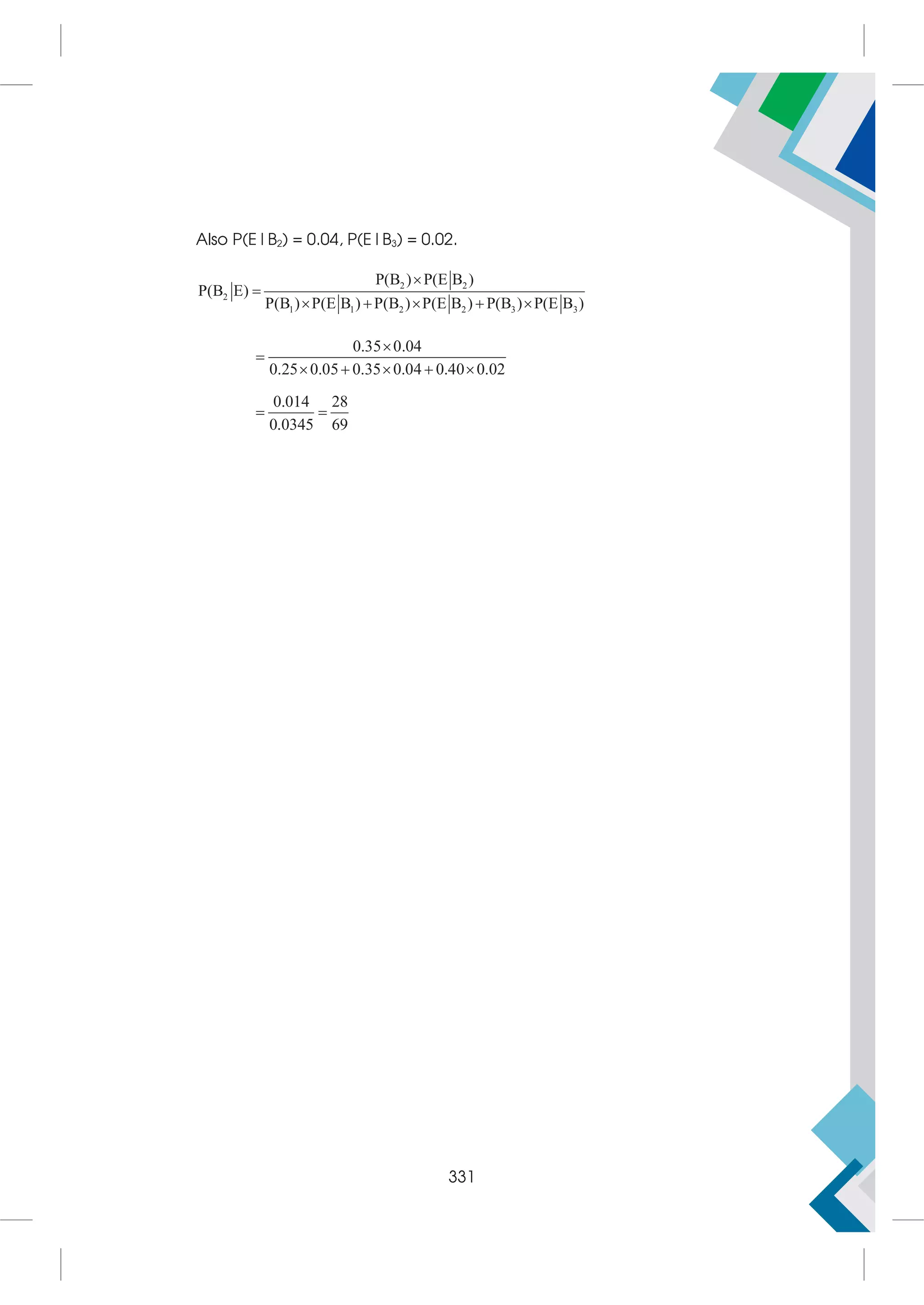 Also P(E|B2) = 0.04, P(E|B3) = 0.02.
2 2
2
1 1 2 2 3 3
P(B ) P(E B )
P(B E)
P(B ) P(E B ) P(B ) P(E B ) P(B ) P(E B )


    
0.35 0.04
0.25 0.05 0.35 0.04 0.40 0.02


    
0.014 28
0.0345 69
 
331
 