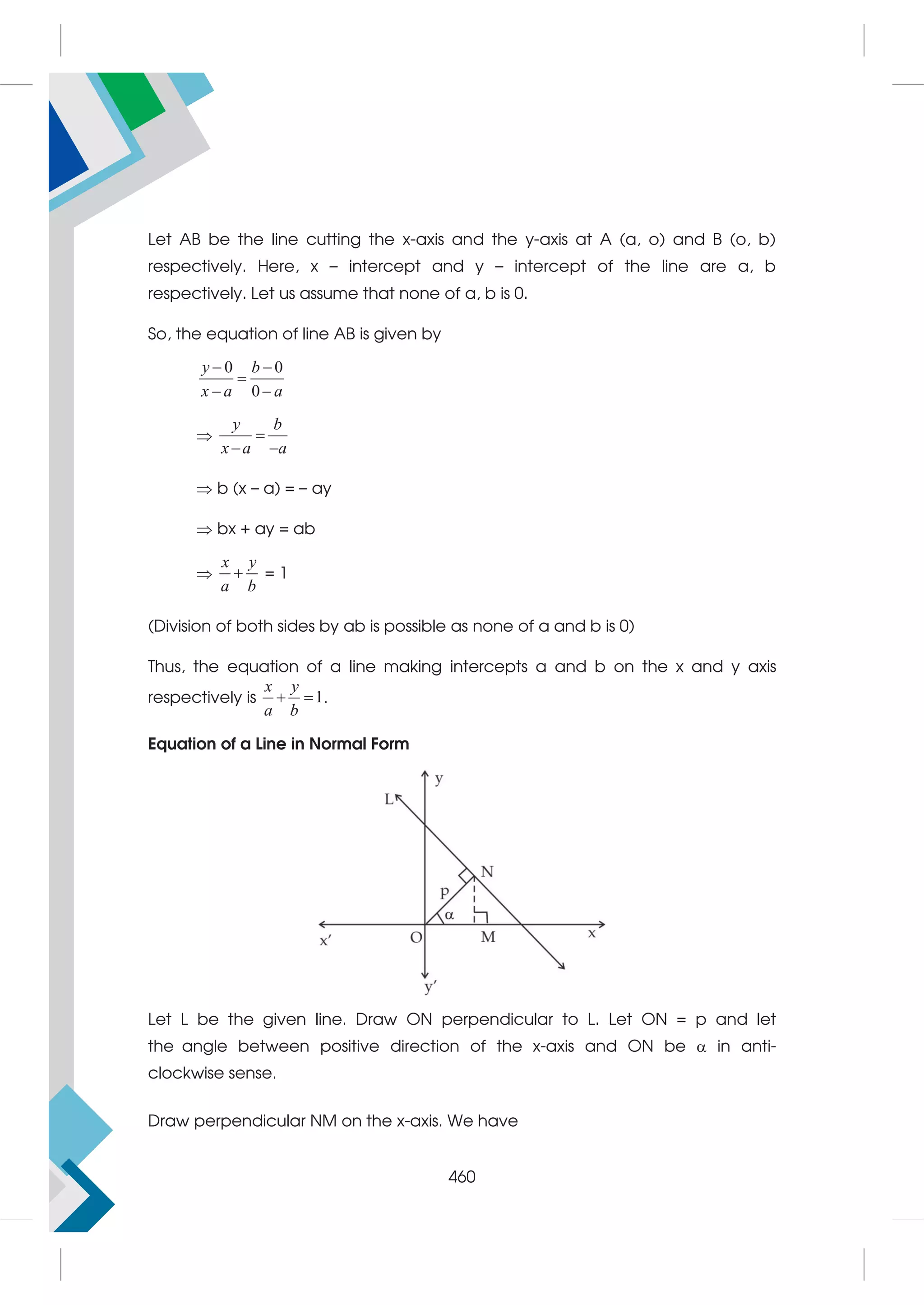 Let AB be the line cutting the x-axis and the y-axis at A (a, o) and B (o, b)
respectively. Here, x – intercept and y – intercept of the line are a, b
respectively. Let us assume that none of a, b is 0.
So, the equation of line AB is given by
0 0
0
y b
x a a
 

 

y b
x a a

 
 b (x – a) = – ay
 bx + ay = ab

x y
a b
 = 1
(Division of both sides by ab is possible as none of a and b is 0)
Thus, the equation of a line making intercepts a and b on the x and y axis
respectively is 1
x y
a b
  .
Equation of a Line in Normal Form
Let L be the given line. Draw ON perpendicular to L. Let ON = p and let
the angle between positive direction of the x-axis and ON be  in anti-
clockwise sense.
Draw perpendicular NM on the x-axis. We have
460
 