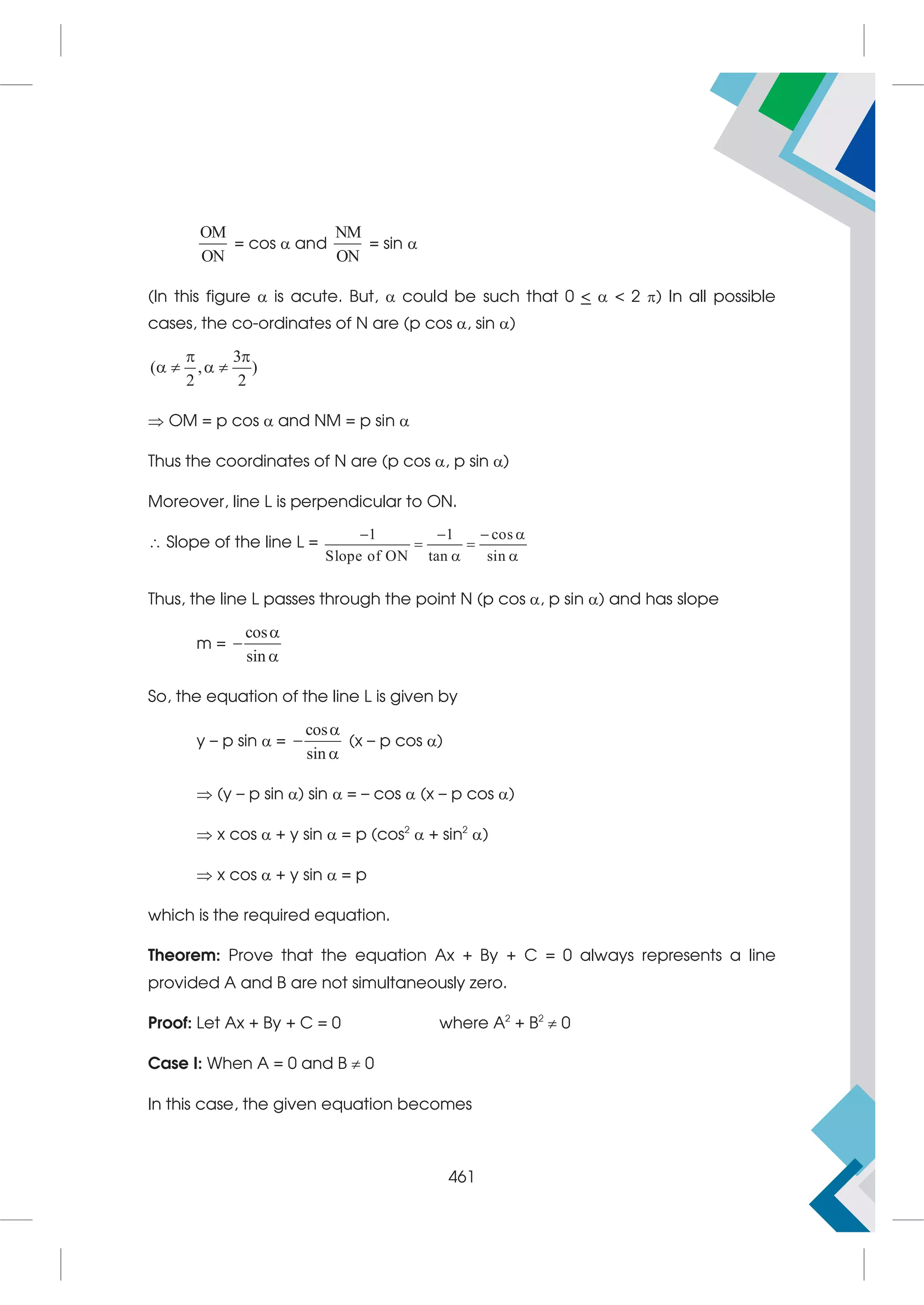 OM
ON
= cos  and
NM
ON
= sin 
(In this figure  is acute. But,  could be such that 0    2 ) In all possible
cases, the co-ordinates of N are (p cos , sin )
3
( , )
2 2
 
   
 OM = p cos  and NM = p sin 
Thus the coordinates of N are (p cos , p sin )
Moreover, line L is perpendicular to ON.
 Slope of the line L =
1 1 cos
Slope of ON tan sin
   
 
 
Thus, the line L passes through the point N (p cos , p sin ) and has slope
m =
cos
sin



So, the equation of the line L is given by
y – p sin  =
cos
sin



(x – p cos )
 (y – p sin ) sin  = – cos  (x – p cos )
 x cos  + y sin  = p (cos2
 + sin2
)
 x cos  + y sin  = p
which is the required equation.
Theorem: Prove that the equation Ax + By + C = 0 always represents a line
provided A and B are not simultaneously zero.
Proof: Let Ax + By + C = 0 where A2
+ B2
 0
Case I: When A = 0 and B  0
In this case, the given equation becomes
461
 