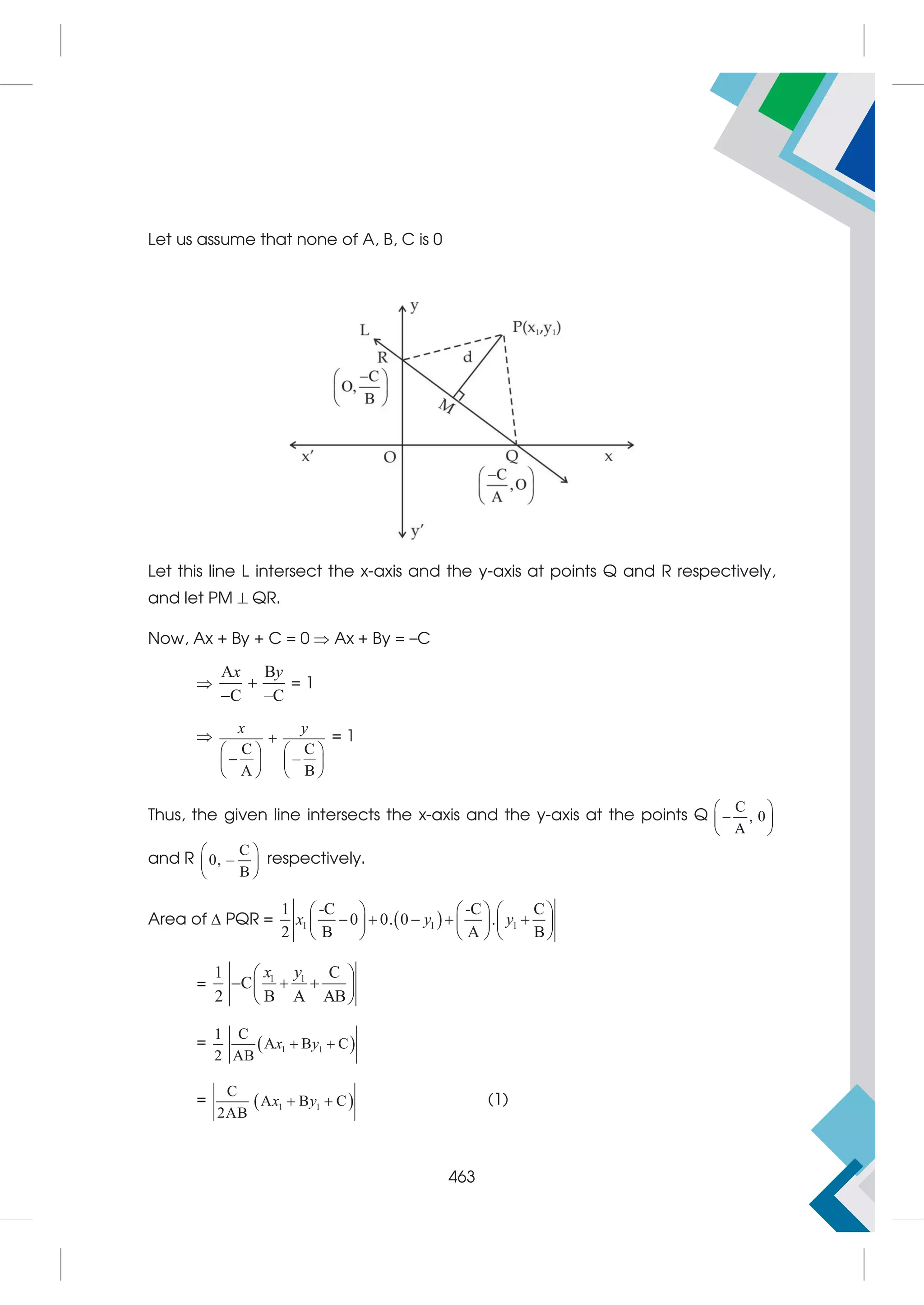 Let us assume that none of A, B, C is 0
Let this line L intersect the x-axis and the y-axis at points Q and R respectively,
and let PM  QR.
Now, Ax + By + C = 0  Ax + By = –C

A B
C –C
x y


= 1

C C
–
A B
x y

   

   
   
= 1
Thus, the given line intersects the x-axis and the y-axis at the points Q
C
– , 0
A
 
 
 
and R
C
0, –
B
 
 
 
respectively.
Area of  PQR =  
1 1 1
1 -C -C C
0 0. 0 .
2 B A B
     
    
     
     
x y y
= 1 1
1 C
C
2 B A AB
 
  
 
 
x y
=  
1 1
1 C
A B C
2 AB
x y
 
=  
1 1
C
A B C
2AB
x y
  (1)
463
 