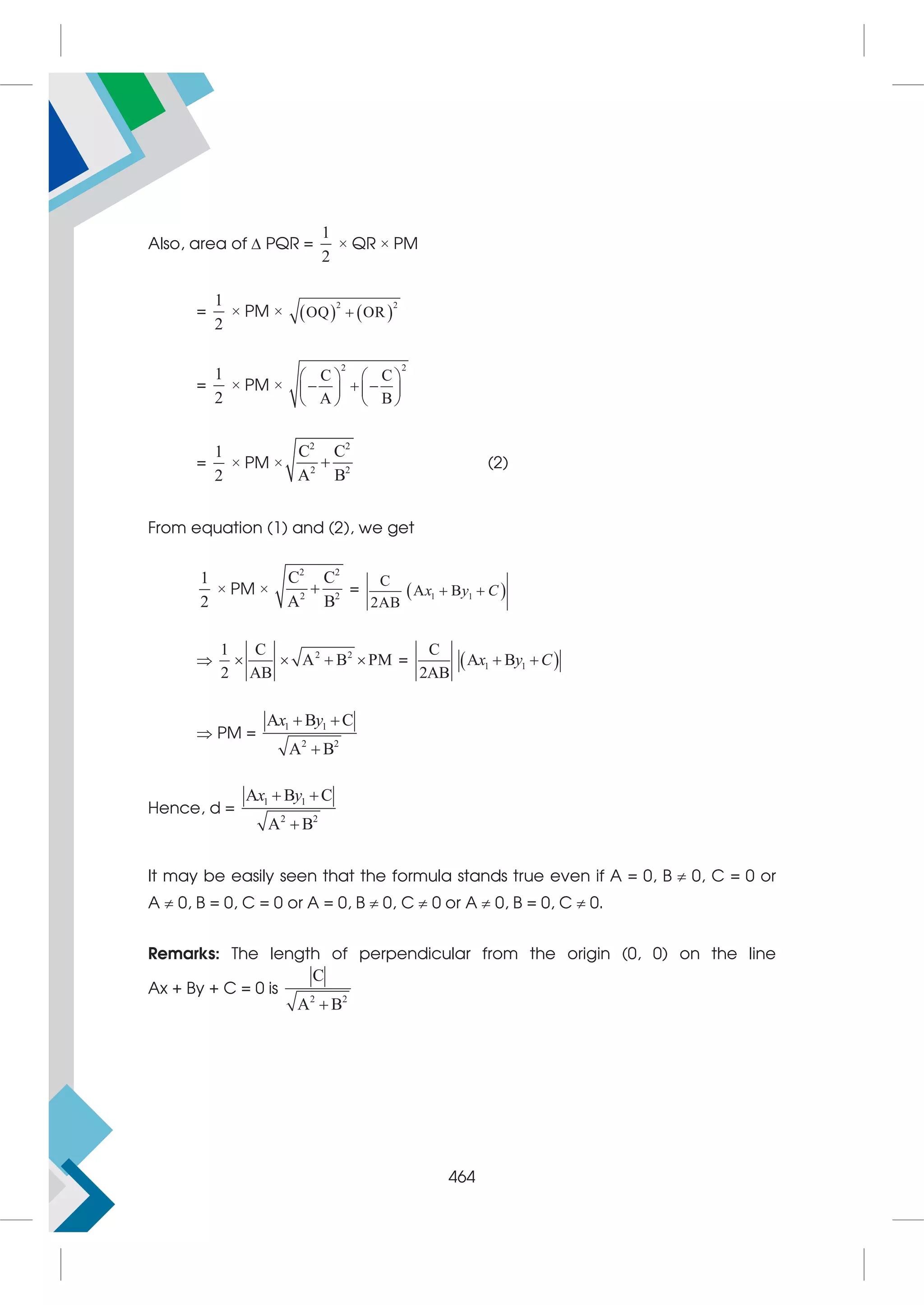 Also, area of  PQR =
1
2
× QR × PM
=
1
2
× PM ×    
2 2
OQ OR

=
1
2
× PM ×
2 2
C C
A B
   
  
   
   
=
1
2
× PM ×
2 2
2 2
C C
A B
 (2)
From equation (1) and (2), we get
1
2
× PM ×
2 2
2 2
C C
A B
 =  
1 1
C
A B
2AB
x y C
 
 2 2
1 C
A B PM
2 AB
    =  
1 1
C
A B
2AB
 
x y C
 PM =
1 1
2 2
A B C
A B
x y
 

Hence, d =
1 1
2 2
A B C
A B
x y
 

It may be easily seen that the formula stands true even if A = 0, B  0, C = 0 or
A  0, B = 0, C = 0 or A = 0, B  0, C  0 or A  0, B = 0, C  0.
Remarks: The length of perpendicular from the origin (0, 0) on the line
Ax + By + C = 0 is
2 2
C
A B

464
 