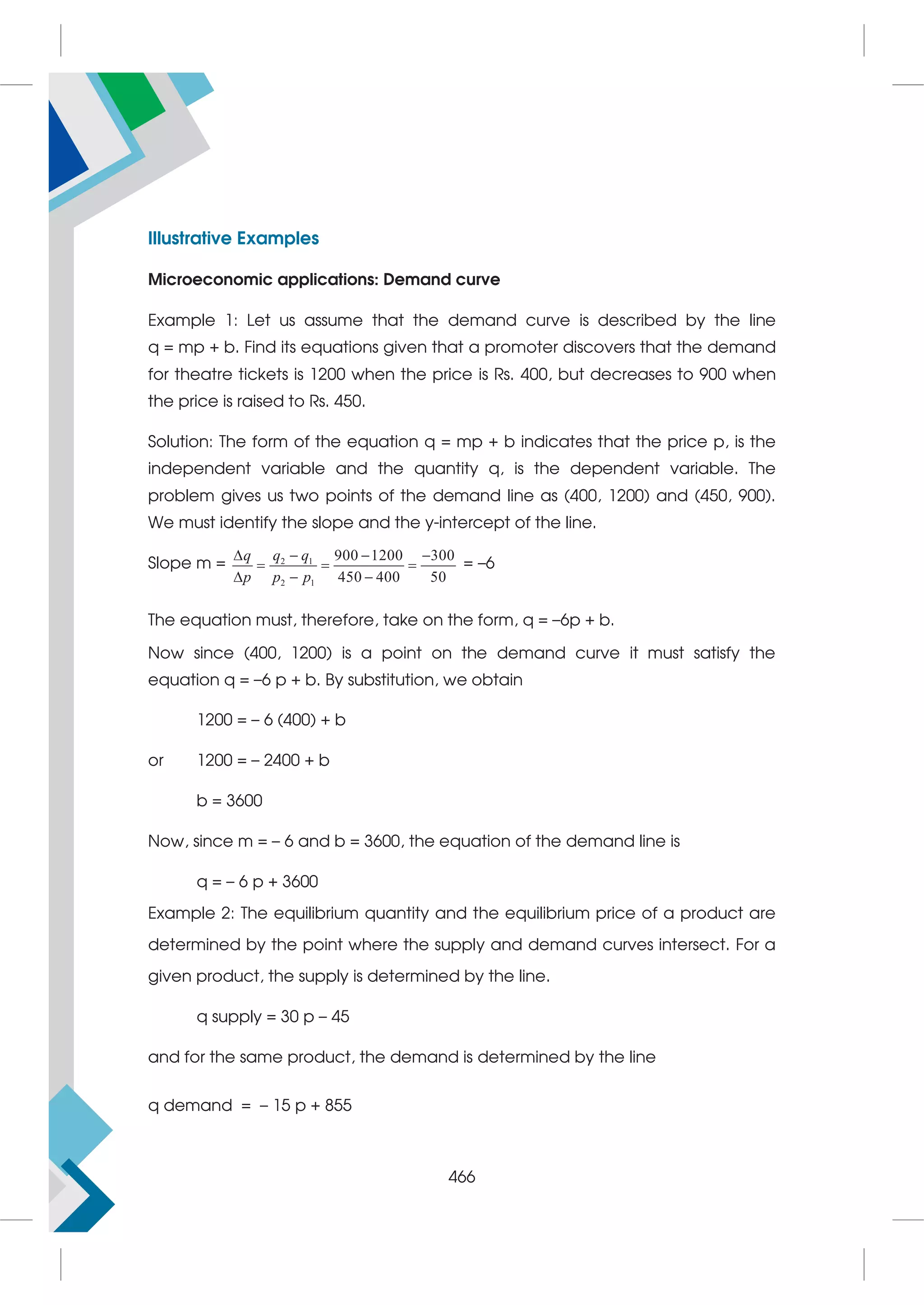 Illustrative Examples
Microeconomic applications: Demand curve
Example 1: Let us assume that the demand curve is described by the line
q = mp + b. Find its equations given that a promoter discovers that the demand
for theatre tickets is 1200 when the price is Rs. 400, but decreases to 900 when
the price is raised to Rs. 450.
Solution: The form of the equation q = mp + b indicates that the price p, is the
independent variable and the quantity q, is the dependent variable. The
problem gives us two points of the demand line as (400, 1200) and (450, 900).
We must identify the slope and the y-intercept of the line.
Slope m = 2 1
2 1
900 1200 300
450 400 50
q q q
p p p
   
  
  
= –6
The equation must, therefore, take on the form, q = –6p + b.
Now since (400, 1200) is a point on the demand curve it must satisfy the
equation q = –6 p + b. By substitution, we obtain
1200 = – 6 (400) + b
or 1200 = – 2400 + b
b = 3600
Now, since m = – 6 and b = 3600, the equation of the demand line is
q = – 6 p + 3600
Example 2: The equilibrium quantity and the equilibrium price of a product are
determined by the point where the supply and demand curves intersect. For a
given product, the supply is determined by the line.
q supply = 30 p – 45
and for the same product, the demand is determined by the line
q demand = – 15 p + 855
466
 