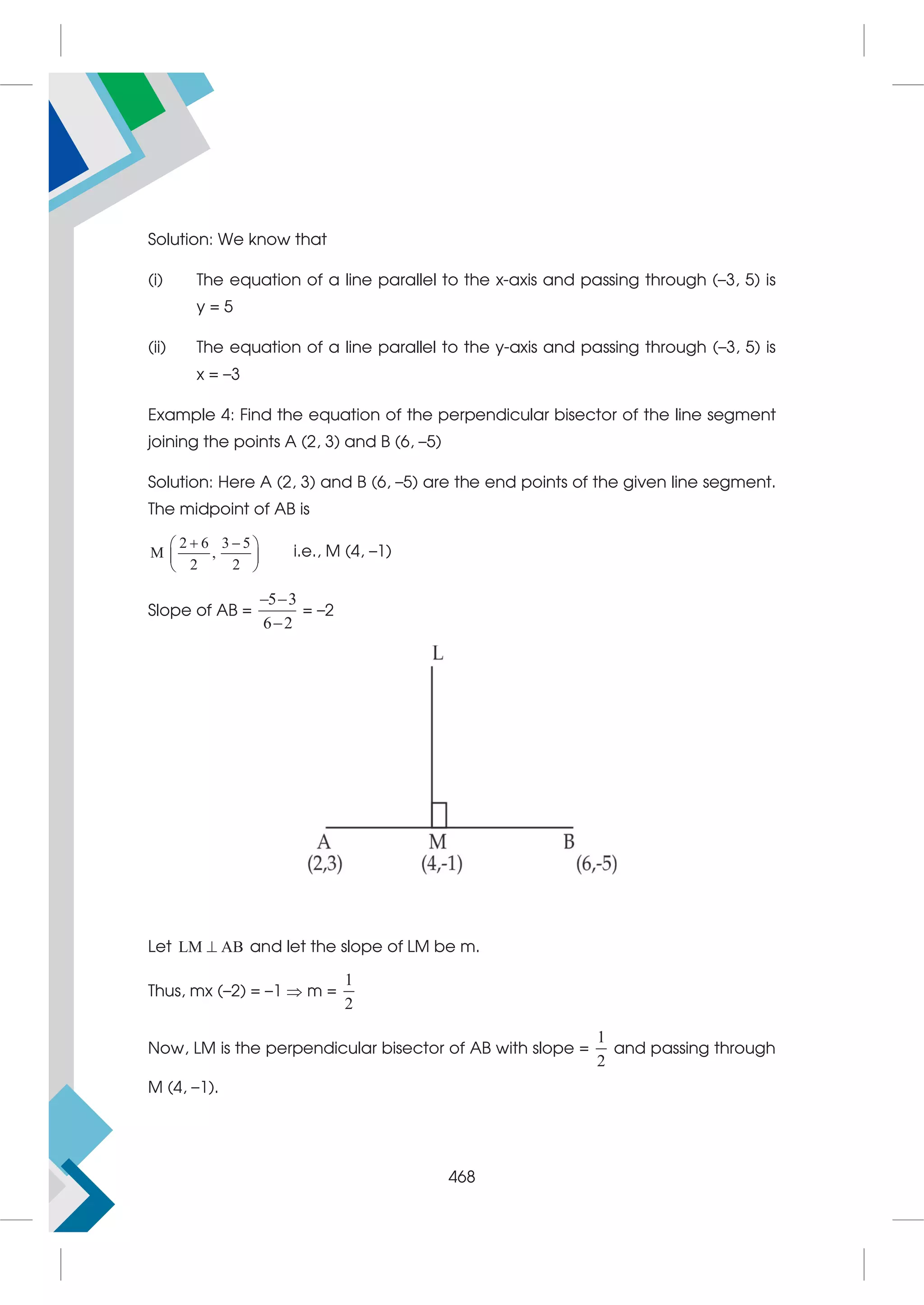 Solution: We know that
(i) The equation of a line parallel to the x-axis and passing through (–3, 5) is
y = 5
(ii) The equation of a line parallel to the y-axis and passing through (–3, 5) is
x = –3
Example 4: Find the equation of the perpendicular bisector of the line segment
joining the points A (2, 3) and B (6, –5)
Solution: Here A (2, 3) and B (6, –5) are the end points of the given line segment.
The midpoint of AB is
2 6 3 5
M ,
2 2
 
 
 
 
i.e., M (4, –1)
Slope of AB =
5 3
6 2
 

= –2
Let LM AB
 and let the slope of LM be m.
Thus, mx (–2) = –1  m =
1
2
Now, LM is the perpendicular bisector of AB with slope =
1
2
and passing through
M (4, –1).
468
 