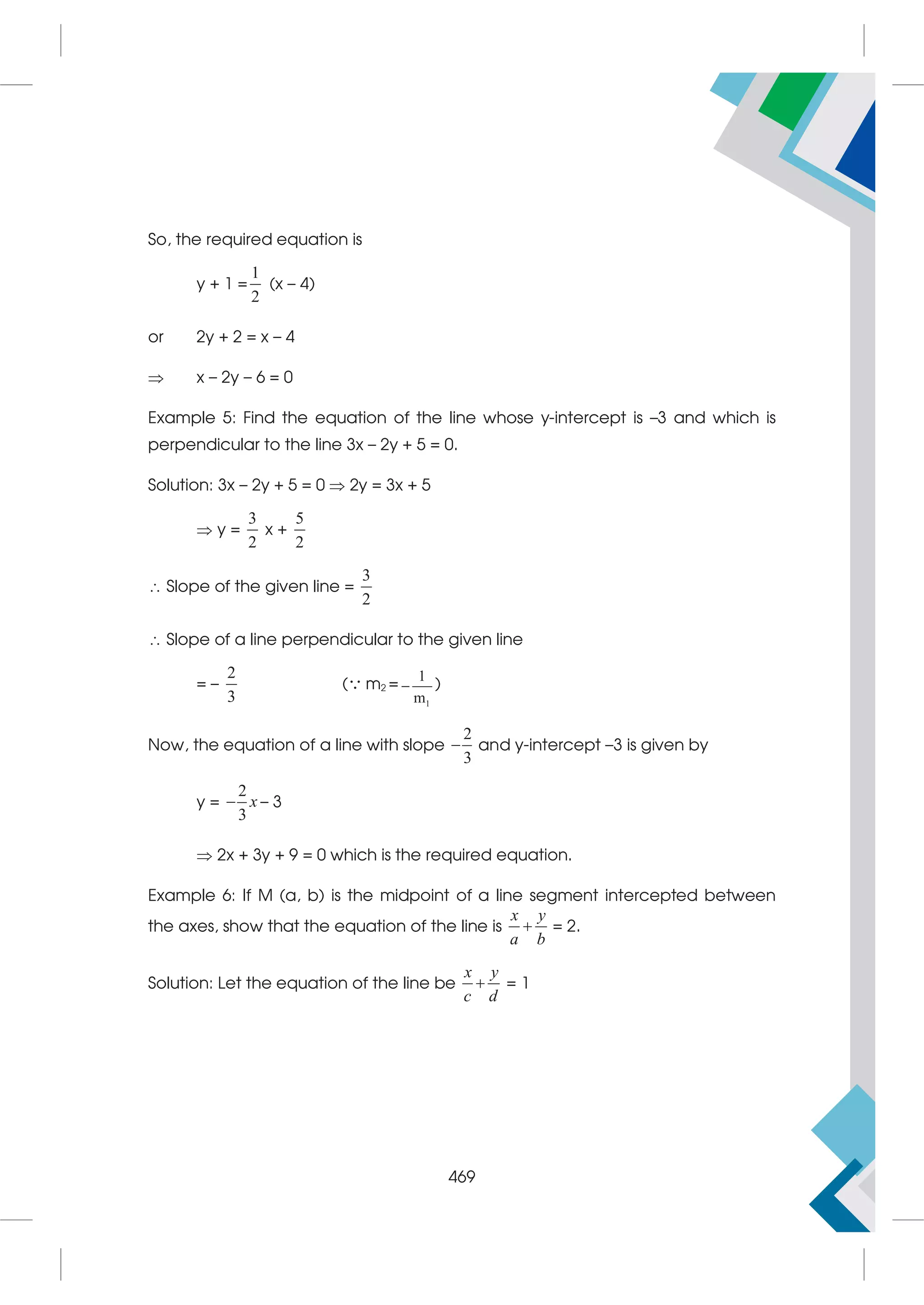 So, the required equation is
y + 1 =
1
2
(x – 4)
or 2y + 2 = x – 4
 x – 2y – 6 = 0
Example 5: Find the equation of the line whose y-intercept is –3 and which is
perpendicular to the line 3x – 2y + 5 = 0.
Solution: 3x – 2y + 5 = 0  2y = 3x + 5
 y =
3
2
x +
5
2
 Slope of the given line =
3
2
 Slope of a line perpendicular to the given line
= –
2
3
( m2 =
1
1
m
 )
Now, the equation of a line with slope
2
3
 and y-intercept –3 is given by
y =
2
3
x
 – 3
 2x + 3y + 9 = 0 which is the required equation.
Example 6: If M (a, b) is the midpoint of a line segment intercepted between
the axes, show that the equation of the line is
x y
a b
 = 2.
Solution: Let the equation of the line be
x y
c d
 = 1
469
 