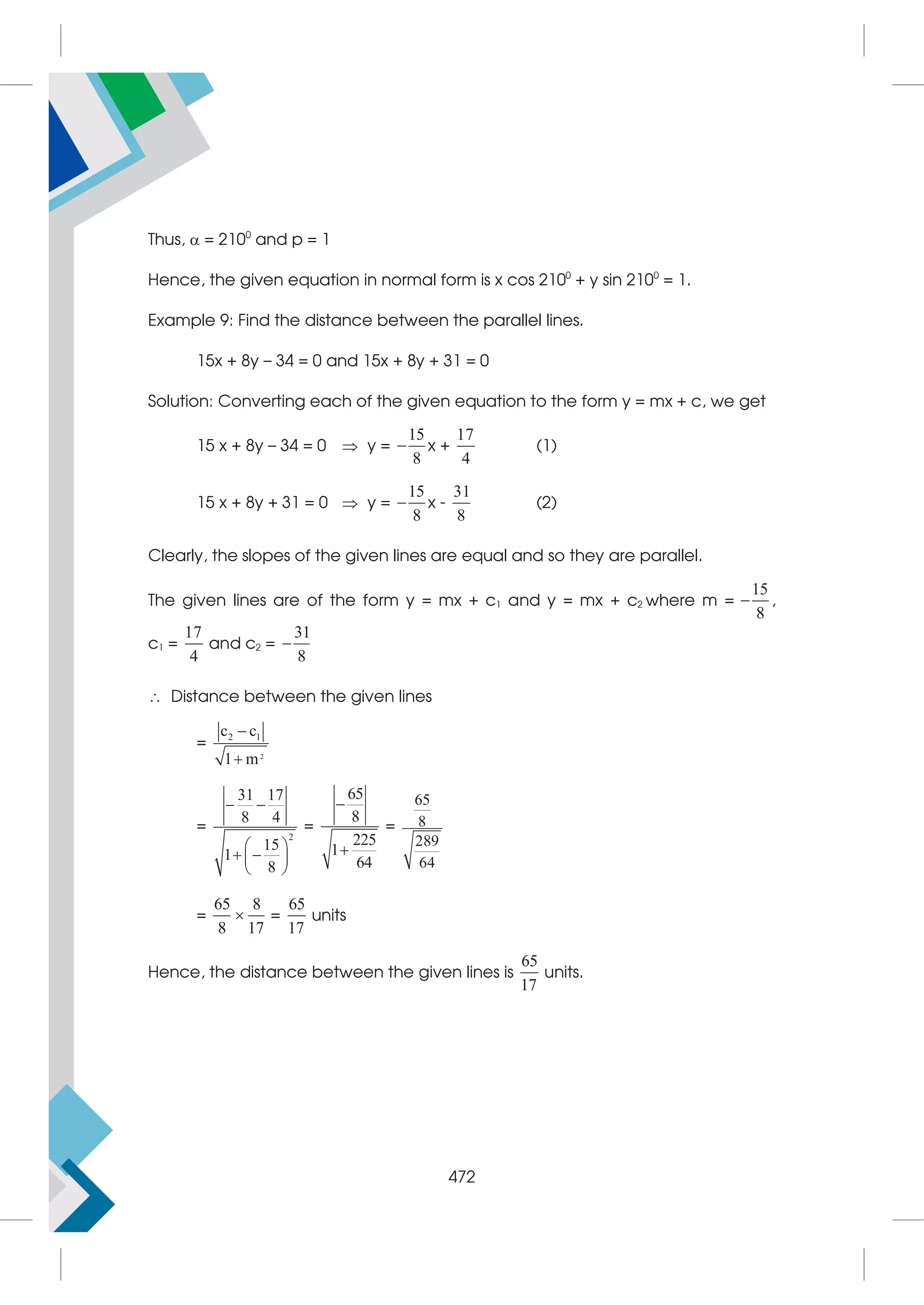 Thus,  = 2100
and p = 1
Hence, the given equation in normal form is x cos 2100
+ y sin 2100
= 1.
Example 9: Find the distance between the parallel lines.
15x + 8y – 34 = 0 and 15x + 8y + 31 = 0
Solution: Converting each of the given equation to the form y = mx + c, we get
15 x + 8y – 34 = 0  y =
15
8
 x +
17
4
(1)
15 x + 8y + 31 = 0  y =
15
8
 x -
31
8
(2)
Clearly, the slopes of the given lines are equal and so they are parallel.
The given lines are of the form y = mx + c1 and y = mx + c2 where m =
15
8
 ,
c1 =
17
4
and c2 =
31
8

 Distance between the given lines
=
2
2 1
c c
1 m


=
2
31 17
8 4
15
1
8
 
 
 
 
 
=
65
8
225
1
64


=
65
8
289
64
=
65 8
8 17
 =
65
17
units
Hence, the distance between the given lines is
65
17
units.
472
 