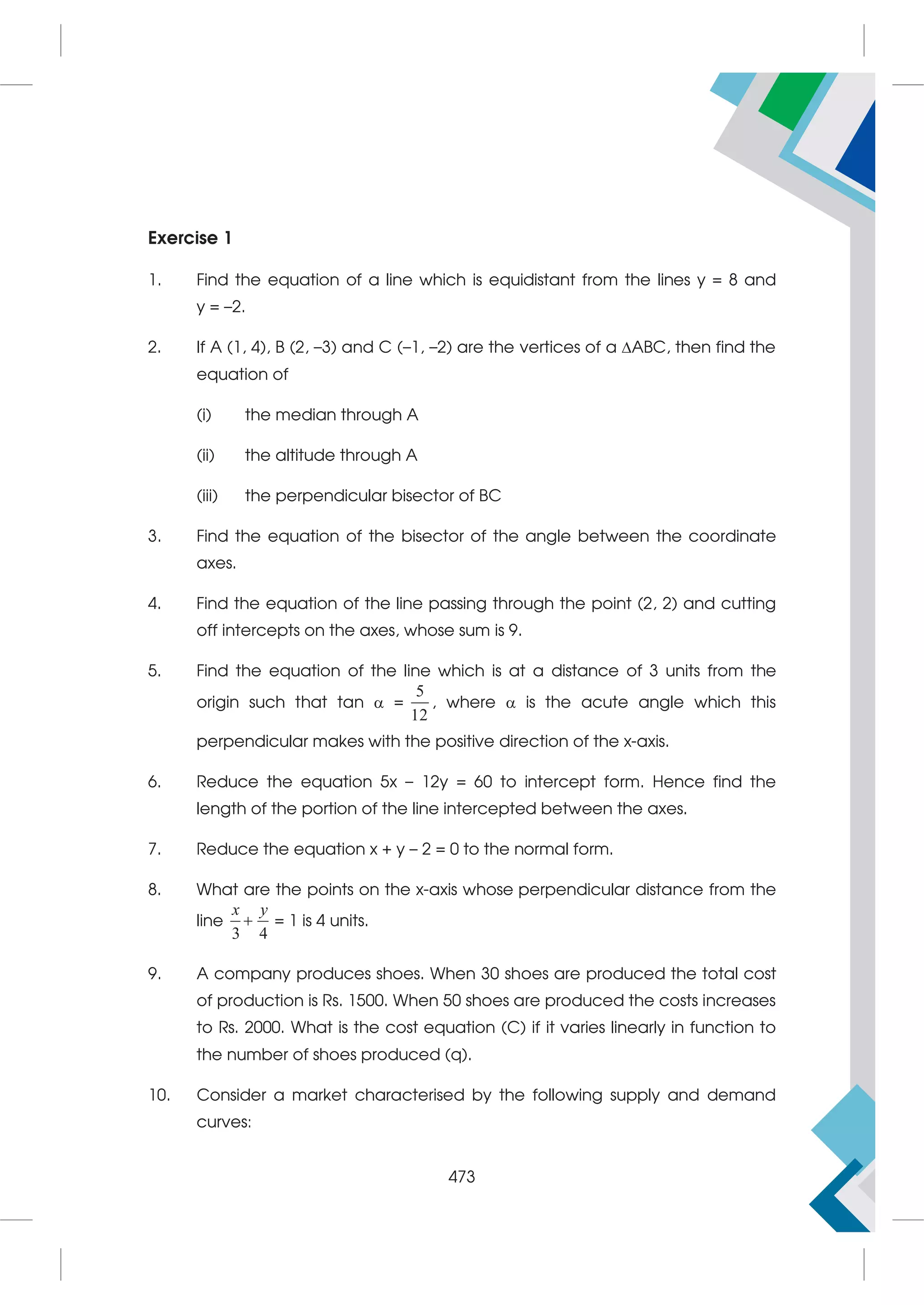 Exercise 1
1. Find the equation of a line which is equidistant from the lines y = 8 and
y = –2.
2. If A (1, 4), B (2, –3) and C (–1, –2) are the vertices of a ABC, then find the
equation of
(i) the median through A
(ii) the altitude through A
(iii) the perpendicular bisector of BC
3. Find the equation of the bisector of the angle between the coordinate
axes.
4. Find the equation of the line passing through the point (2, 2) and cutting
off intercepts on the axes, whose sum is 9.
5. Find the equation of the line which is at a distance of 3 units from the
origin such that tan  =
5
12
, where  is the acute angle which this
perpendicular makes with the positive direction of the x-axis.
6. Reduce the equation 5x – 12y = 60 to intercept form. Hence find the
length of the portion of the line intercepted between the axes.
7. Reduce the equation x + y – 2 = 0 to the normal form.
8. What are the points on the x-axis whose perpendicular distance from the
line
3 4
x y
 = 1 is 4 units.
9. A company produces shoes. When 30 shoes are produced the total cost
of production is Rs. 1500. When 50 shoes are produced the costs increases
to Rs. 2000. What is the cost equation (C) if it varies linearly in function to
the number of shoes produced (q).
10. Consider a market characterised by the following supply and demand
curves:
473
 