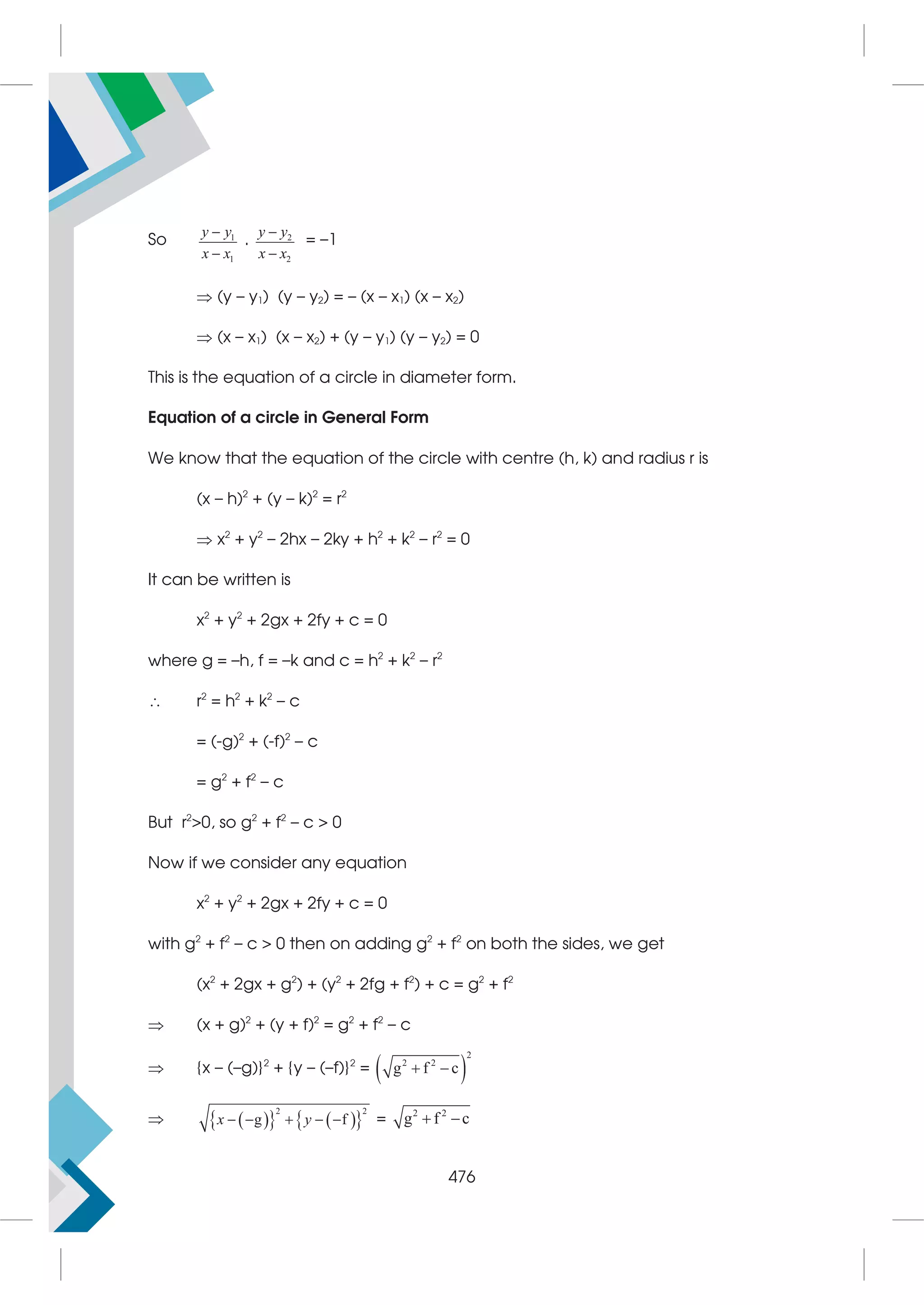 So 1
1
y y
x x


. 2
2
y y
x x


= –1
 (y – y1) (y – y2) = – (x – x1) (x – x2)
 (x – x1) (x – x2) + (y – y1) (y – y2) = 0
This is the equation of a circle in diameter form.
Equation of a circle in General Form
We know that the equation of the circle with centre (h, k) and radius r is
(x – h)2
+ (y – k)2
= r2
 x2
+ y2
– 2hx – 2ky + h2
+ k2
– r2
= 0
It can be written is
x2
+ y2
+ 2gx + 2fy + c = 0
where g = –h, f = –k and c = h2
+ k2
– r2
 r2
= h2
+ k2
– c
= (-g)2
+ (-f)2
– c
= g2
+ f2
– c
But r2
0, so g2
+ f2
– c  0
Now if we consider any equation
x2
+ y2
+ 2gx + 2fy + c = 0
with g2
+ f2
– c  0 then on adding g2
+ f2
on both the sides, we get
(x2
+ 2gx + g2
) + (y2
+ 2fg + f2
) + c = g2
+ f2
 (x + g)2
+ (y + f)2
= g2
+ f2
– c
 {x – (–g)}2
+ {y – (–f)}2
=  
2
2 2
g f c
 
  
   
 
2 2
g f
x y
     = 2 2
g f c
 
476
 