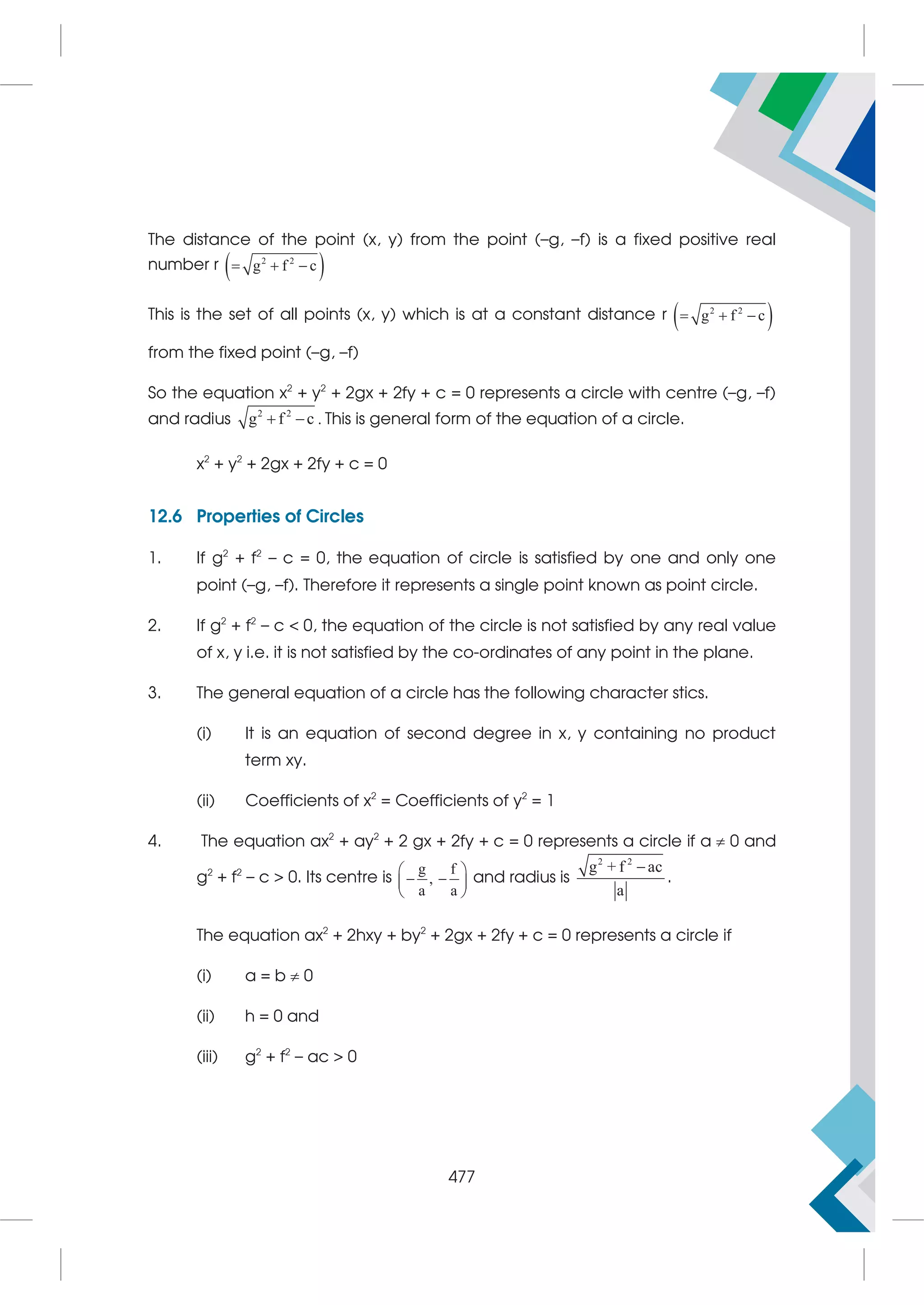 The distance of the point (x, y) from the point (–g, –f) is a fixed positive real
number r  
2 2
g f c
  
This is the set of all points (x, y) which is at a constant distance r  
2 2
g f c
  
from the fixed point (–g, –f)
So the equation x2
+ y2
+ 2gx + 2fy + c = 0 represents a circle with centre (–g, –f)
and radius 2 2
g f c
  . This is general form of the equation of a circle.
x2
+ y2
+ 2gx + 2fy + c = 0
12.6 Properties of Circles
1. If g2
+ f2
– c = 0, the equation of circle is satisfied by one and only one
point (–g, –f). Therefore it represents a single point known as point circle.
2. If g2
+ f2
– c  0, the equation of the circle is not satisfied by any real value
of x, y i.e. it is not satisfied by the co-ordinates of any point in the plane.
3. The general equation of a circle has the following character stics.
(i) It is an equation of second degree in x, y containing no product
term xy.
(ii) Coefficients of x2
= Coefficients of y2
= 1
4. The equation ax2
+ ay2
+ 2 gx + 2fy + c = 0 represents a circle if a  0 and
g2
+ f2
– c  0. Its centre is
g f
,
a a
 
 
 
 
and radius is
2 2
g + f ac
a

.
The equation ax2
+ 2hxy + by2
+ 2gx + 2fy + c = 0 represents a circle if
(i) a = b  0
(ii) h = 0 and
(iii) g2
+ f2
– ac  0
477
 