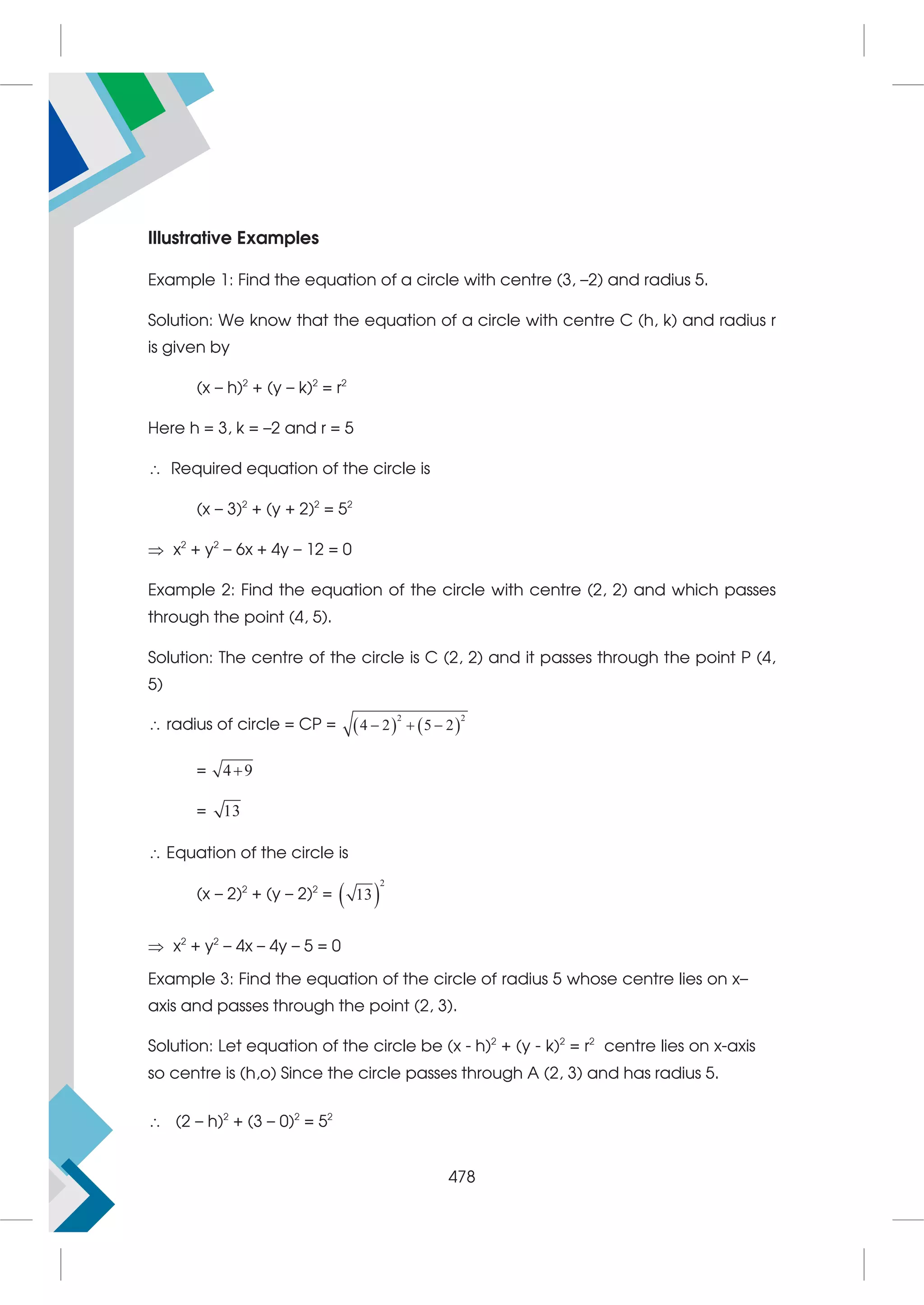 Illustrative Examples
Example 1: Find the equation of a circle with centre (3, –2) and radius 5.
Solution: We know that the equation of a circle with centre C (h, k) and radius r
is given by
(x – h)2
+ (y – k)2
= r2
Here h = 3, k = –2 and r = 5
 Required equation of the circle is
(x – 3)2
+ (y + 2)2
= 52
 x2
+ y2
– 6x + 4y – 12 = 0
Example 2: Find the equation of the circle with centre (2, 2) and which passes
through the point (4, 5).
Solution: The centre of the circle is C (2, 2) and it passes through the point P (4,
5)
 radius of circle = CP =    
2 2
4 2 5 2
  
= 4 9

= 13
 Equation of the circle is
(x – 2)2
+ (y – 2)2
=  
2
13
 x2
+ y2
– 4x – 4y – 5 = 0
Example 3: Find the equation of the circle of radius 5 whose centre lies on x–
axis and passes through the point (2, 3).
Solution: Let equation of the circle be (x - h)2
+ (y - k)2
= r2
centre lies on x-axis
so centre is (h,o) Since the circle passes through A (2, 3) and has radius 5.
 (2 – h)2
+ (3 – 0)2
= 52
478
 