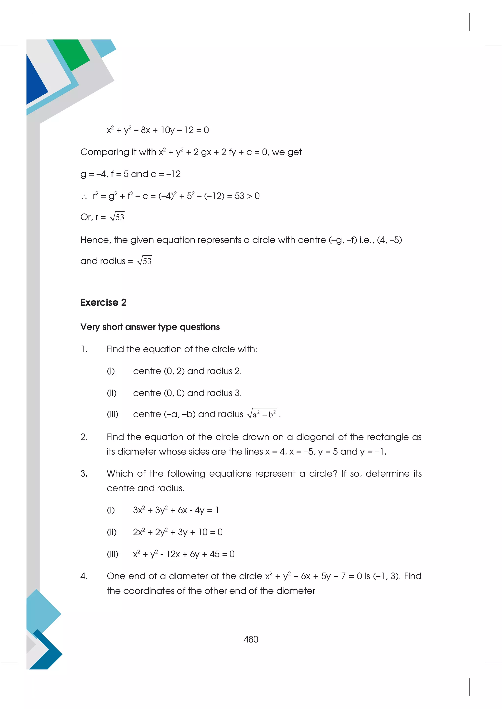 x2
+ y2
– 8x + 10y – 12 = 0
Comparing it with x2
+ y2
+ 2 gx + 2 fy + c = 0, we get
g = –4, f = 5 and c = –12
 r2
= g2
+ f2
– c = (–4)2
+ 52
– (–12) = 53  0
Or, r = 53
Hence, the given equation represents a circle with centre (–g, –f) i.e., (4, –5)
and radius = 53
Exercise 2
Very short answer type questions
1. Find the equation of the circle with:
(i) centre (0, 2) and radius 2.
(ii) centre (0, 0) and radius 3.
(iii) centre (–a, –b) and radius 2 2
a b
 .
2. Find the equation of the circle drawn on a diagonal of the rectangle as
its diameter whose sides are the lines x = 4, x = –5, y = 5 and y = –1.
3. Which of the following equations represent a circle? If so, determine its
centre and radius.
(i) 3x2
+ 3y2
+ 6x - 4y = 1
(ii) 2x2
+ 2y2
+ 3y + 10 = 0
(iii) x2
+ y2
- 12x + 6y + 45 = 0
4. One end of a diameter of the circle x2
+ y2
– 6x + 5y – 7 = 0 is (–1, 3). Find
the coordinates of the other end of the diameter
480
 