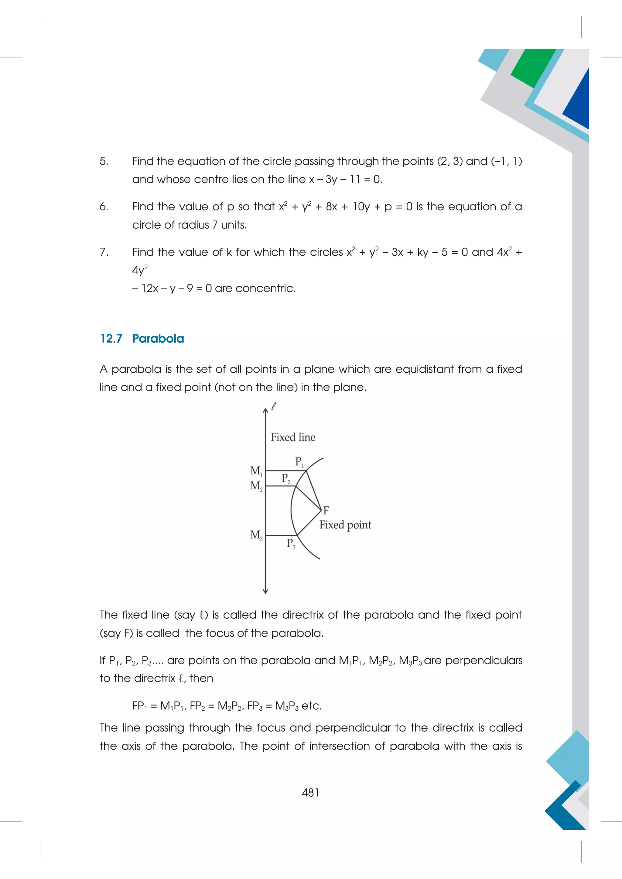 5. Find the equation of the circle passing through the points (2, 3) and (–1, 1)
and whose centre lies on the line x – 3y – 11 = 0.
6. Find the value of p so that x2
+ y2
+ 8x + 10y + p = 0 is the equation of a
circle of radius 7 units.
7. Find the value of k for which the circles x2
+ y2
– 3x + ky – 5 = 0 and 4x2
+
4y2
– 12x – y – 9 = 0 are concentric.
12.7 Parabola
A parabola is the set of all points in a plane which are equidistant from a fixed
line and a fixed point (not on the line) in the plane.
The fixed line (say ℓ) is called the directrix of the parabola and the fixed point
(say F) is called the focus of the parabola.
If P1, P2, P3.... are points on the parabola and M1P1, M2P2, M3P3 are perpendiculars
to the directrix ℓ, then
FP1 = M1P1, FP2 = M2P2, FP3 = M3P3 etc.
The line passing through the focus and perpendicular to the directrix is called
the axis of the parabola. The point of intersection of parabola with the axis is
481
 