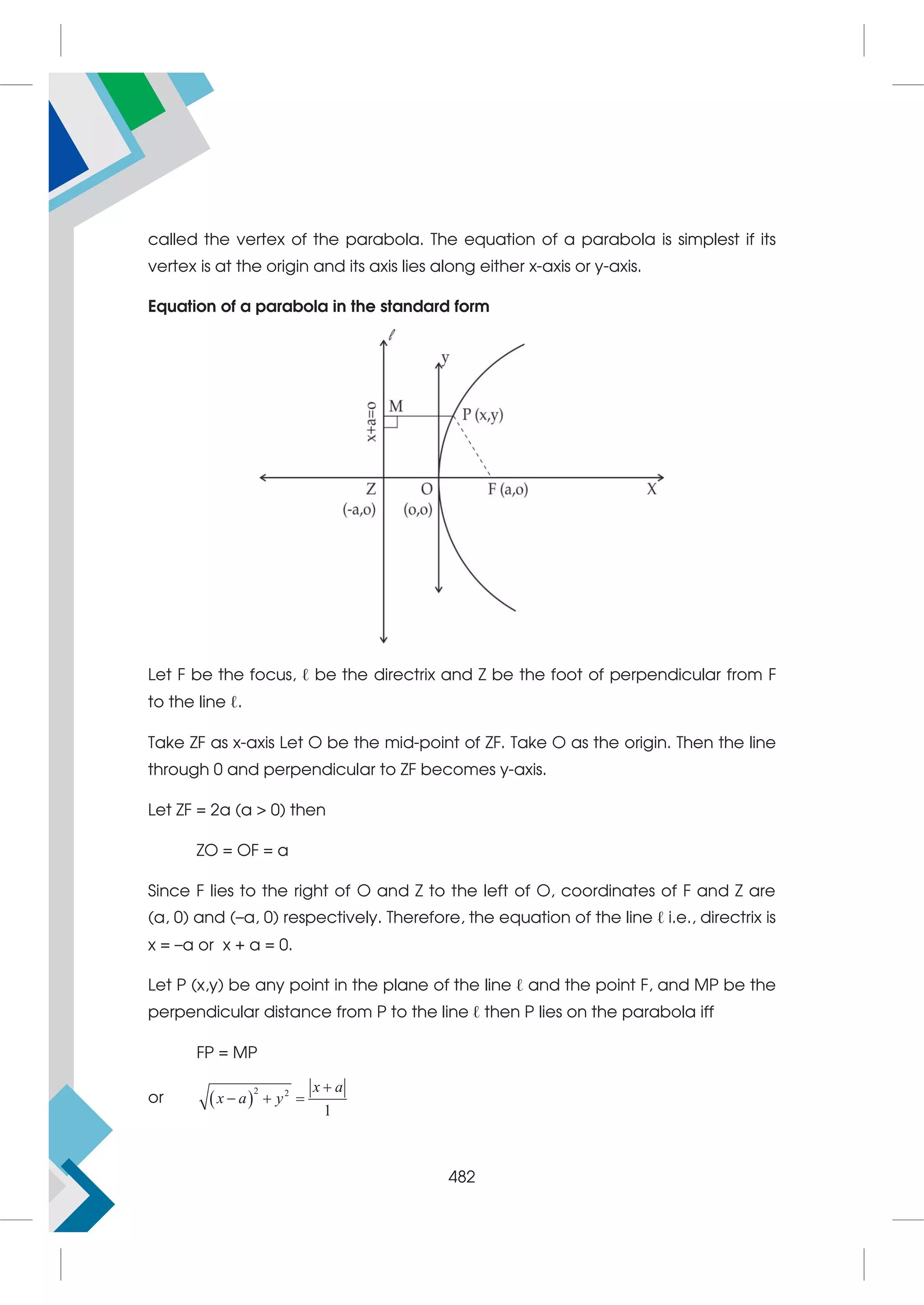 called the vertex of the parabola. The equation of a parabola is simplest if its
vertex is at the origin and its axis lies along either x-axis or y-axis.
Equation of a parabola in the standard form
Let F be the focus, ℓ be the directrix and Z be the foot of perpendicular from F
to the line ℓ.
Take ZF as x-axis Let O be the mid-point of ZF. Take O as the origin. Then the line
through 0 and perpendicular to ZF becomes y-axis.
Let ZF = 2a (a  0) then
ZO = OF = a
Since F lies to the right of O and Z to the left of O, coordinates of F and Z are
(a, 0) and (–a, 0) respectively. Therefore, the equation of the line ℓ i.e., directrix is
x = –a or x + a = 0.
Let P (x,y) be any point in the plane of the line ℓ and the point F, and MP be the
perpendicular distance from P to the line ℓ then P lies on the parabola iff
FP = MP
or  
2 2
1

  
x a
x a y
482
 