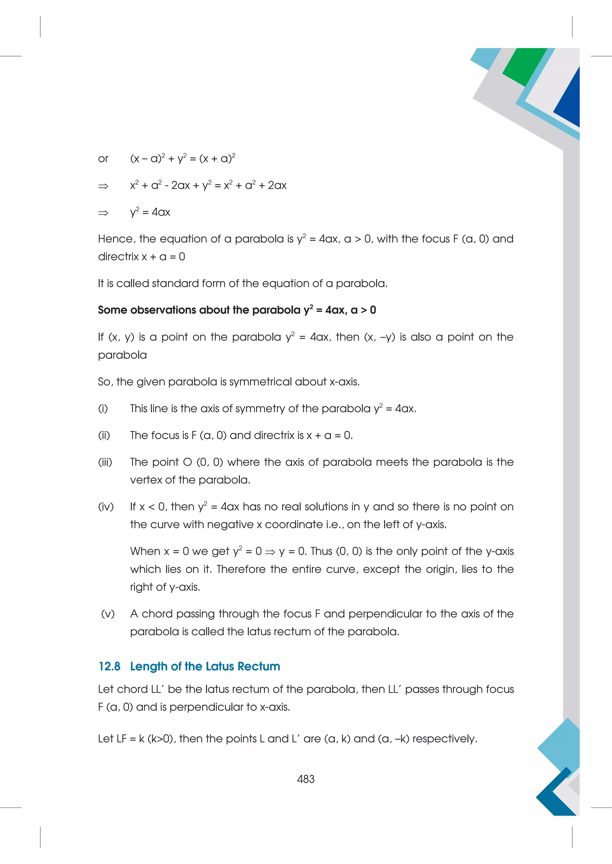 or (x – a)2
+ y2
= (x + a)2
 x2
+ a2
- 2ax + y2
= x2
+ a2
+ 2ax
 y2
= 4ax
Hence, the equation of a parabola is y2
= 4ax, a  0, with the focus F (a, 0) and
directrix x + a = 0
It is called standard form of the equation of a parabola.
Some observations about the parabola y2
= 4ax, a  0
If (x, y) is a point on the parabola y2
= 4ax, then (x, –y) is also a point on the
parabola
So, the given parabola is symmetrical about x-axis.
(i) This line is the axis of symmetry of the parabola y2
= 4ax.
(ii) The focus is F (a, 0) and directrix is x + a = 0.
(iii) The point O (0, 0) where the axis of parabola meets the parabola is the
vertex of the parabola.
(iv) If x  0, then y2
= 4ax has no real solutions in y and so there is no point on
the curve with negative x coordinate i.e., on the left of y-axis.
When x = 0 we get y2
= 0  y = 0. Thus (0, 0) is the only point of the y-axis
which lies on it. Therefore the entire curve, except the origin, lies to the
right of y-axis.
(v) A chord passing through the focus F and perpendicular to the axis of the
parabola is called the latus rectum of the parabola.
12.8 Length of the Latus Rectum
Let chord LL' be the latus rectum of the parabola, then LL' passes through focus
F (a, 0) and is perpendicular to x-axis.
Let LF = k (k0), then the points L and L' are (a, k) and (a, –k) respectively.
483
 
