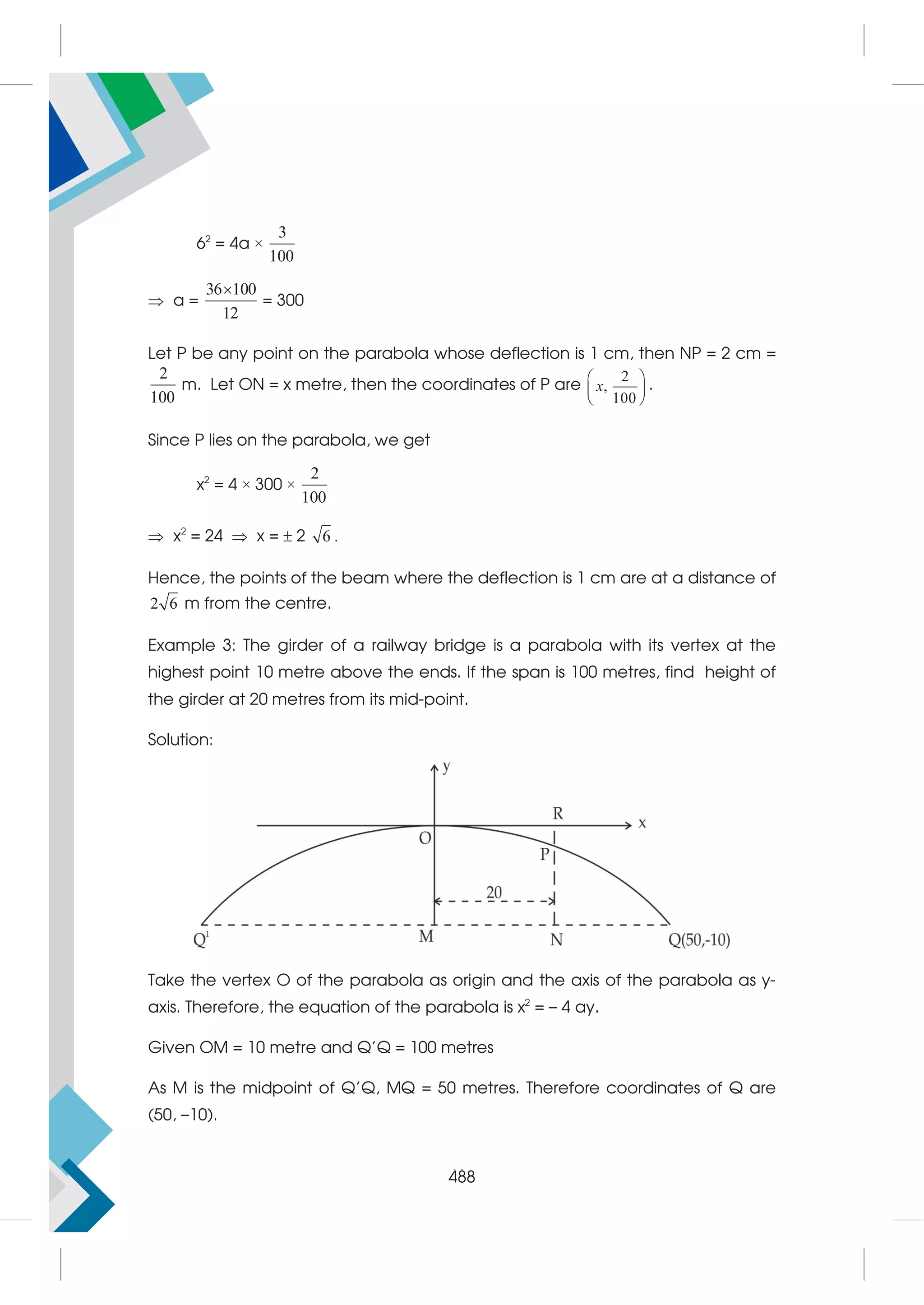 504
62
= 4a ×
3
100
 a =
36 100
12

= 300
Let P be any point on the parabola whose deflection is 1 cm, then NP = 2 cm =
2
100
m. Let ON = x metre, then the coordinates of P are
2
,
100
x
 
 
 
.
Since P lies on the parabola, we get
x2
= 4 × 300 ×
2
100
 x2
= 24  x =  2 6 .
Hence, the points of the beam where the deflection is 1 cm are at a distance of
2 6 m from the centre.
Example 3: The girder of a railway bridge is a parabola with its vertex at the
highest point 10 metre above the ends. If the span is 100 metres, find height of
the girder at 20 metres from its mid-point.
Solution:
Take the vertex O of the parabola as origin and the axis of the parabola as y-
axis. Therefore, the equation of the parabola is x2
= – 4 ay.
Given OM = 10 metre and Q'Q = 100 metres
As M is the midpoint of Q'Q, MQ = 50 metres. Therefore coordinates of Q are
(50, –10).
488
 
