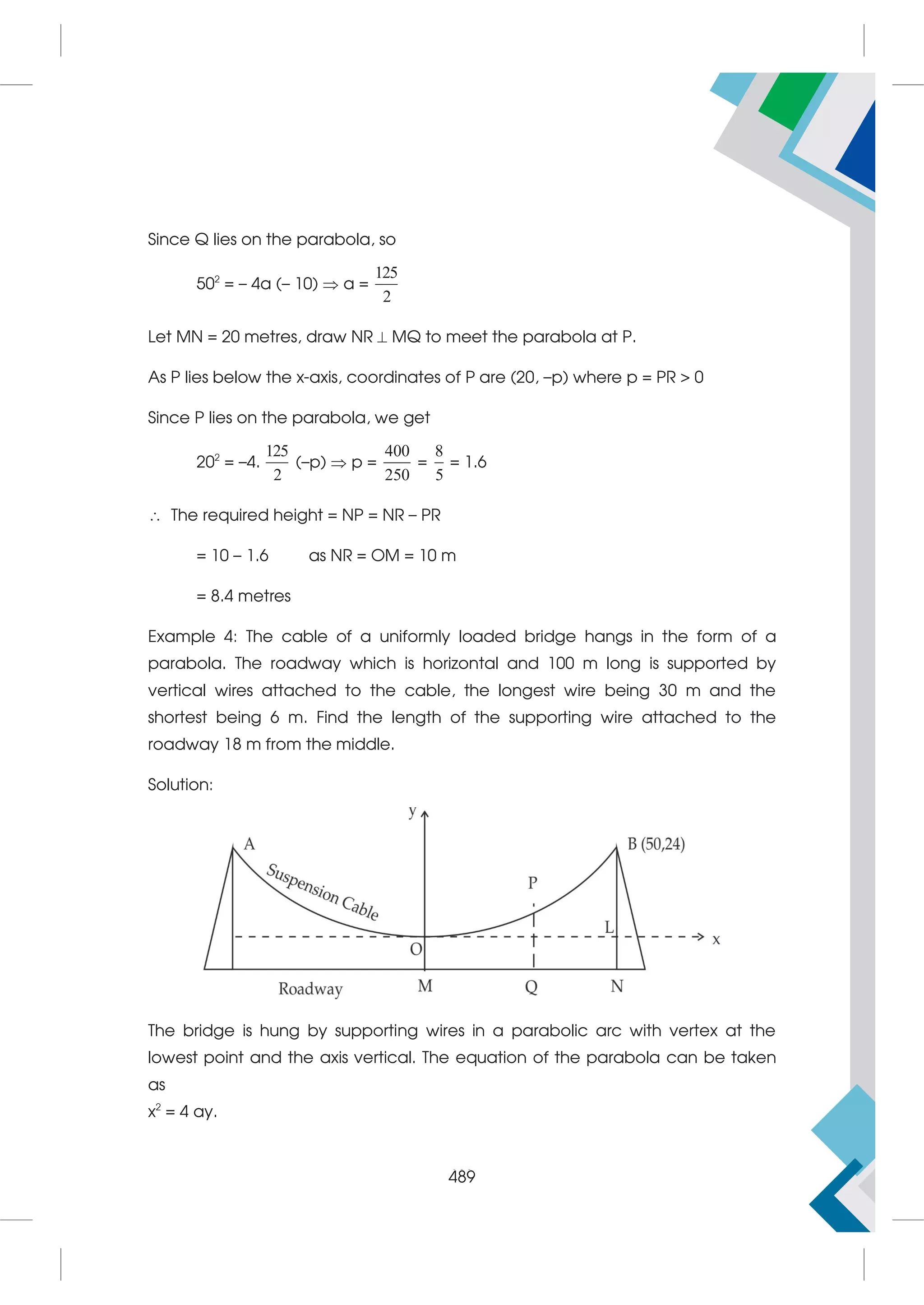 505
Since Q lies on the parabola, so
502
= – 4a (– 10)  a =
125
2
Let MN = 20 metres, draw NR  MQ to meet the parabola at P.
As P lies below the x-axis, coordinates of P are (20, –p) where p = PR  0
Since P lies on the parabola, we get
202
= –4.
125
2
(–p)  p =
400
250
=
8
5
= 1.6
 The required height = NP = NR – PR
= 10 – 1.6 as NR = OM = 10 m
= 8.4 metres
Example 4: The cable of a uniformly loaded bridge hangs in the form of a
parabola. The roadway which is horizontal and 100 m long is supported by
vertical wires attached to the cable, the longest wire being 30 m and the
shortest being 6 m. Find the length of the supporting wire attached to the
roadway 18 m from the middle.
Solution:
The bridge is hung by supporting wires in a parabolic arc with vertex at the
lowest point and the axis vertical. The equation of the parabola can be taken
as
x2
= 4 ay.
489
 