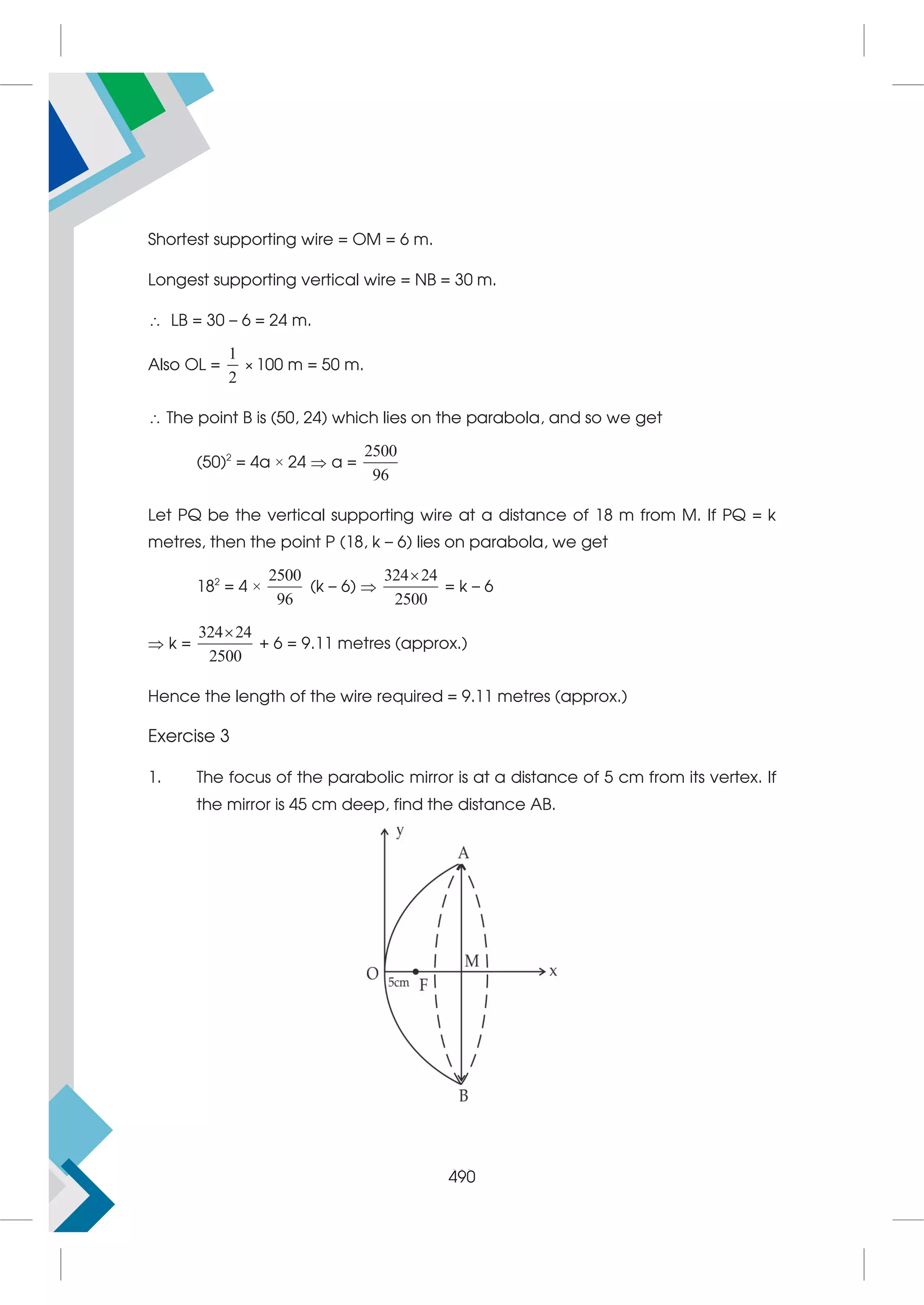 506
Shortest supporting wire = OM = 6 m.
Longest supporting vertical wire = NB = 30 m.
 LB = 30 – 6 = 24 m.
Also OL =
1
2
× 100 m = 50 m.
 The point B is (50, 24) which lies on the parabola, and so we get
(50)2
= 4a × 24  a =
2500
96
Let PQ be the vertical supporting wire at a distance of 18 m from M. If PQ = k
metres, then the point P (18, k – 6) lies on parabola, we get
182
= 4 ×
2500
96
(k – 6) 
324 24
2500

= k – 6
 k =
324 24
2500

+ 6 = 9.11 metres (approx.)
Hence the length of the wire required = 9.11 metres (approx.)
Exercise 3
1. The focus of the parabolic mirror is at a distance of 5 cm from its vertex. If
the mirror is 45 cm deep, find the distance AB.
490
 
