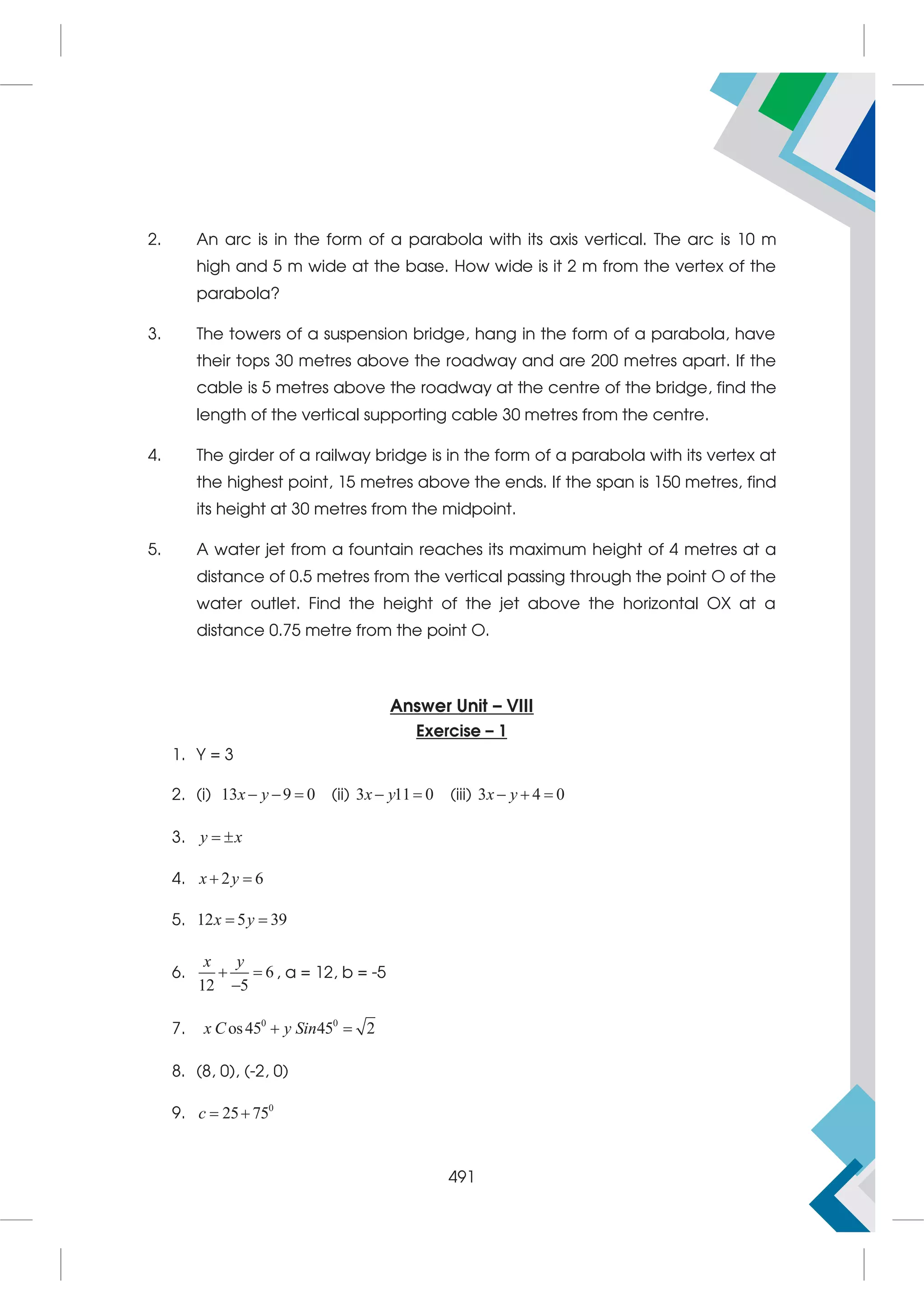 2. An arc is in the form of a parabola with its axis vertical. The arc is 10 m
high and 5 m wide at the base. How wide is it 2 m from the vertex of the
parabola?
3. The towers of a suspension bridge, hang in the form of a parabola, have
their tops 30 metres above the roadway and are 200 metres apart. If the
cable is 5 metres above the roadway at the centre of the bridge, find the
length of the vertical supporting cable 30 metres from the centre.
4. The girder of a railway bridge is in the form of a parabola with its vertex at
the highest point, 15 metres above the ends. If the span is 150 metres, find
its height at 30 metres from the midpoint.
5. A water jet from a fountain reaches its maximum height of 4 metres at a
distance of 0.5 metres from the vertical passing through the point O of the
water outlet. Find the height of the jet above the horizontal OX at a
distance 0.75 metre from the point O.
Answer Unit – VIII
Exercise – 1
1. Y = 3
2. (i) 13 9 0
  
x y (ii) 3 11 0
 
x y (iii) 3 4 0
  
x y
3.  
y x
4. 2 6
 
x y
5. 12 5 39
 
x y
6. 6
12 5
 

x y
, a = 12, b = -5
7. 0 0
os45 45 2
 
x C y Sin
8. (8, 0), (-2, 0)
9. 0
25 75
 
c
491
 