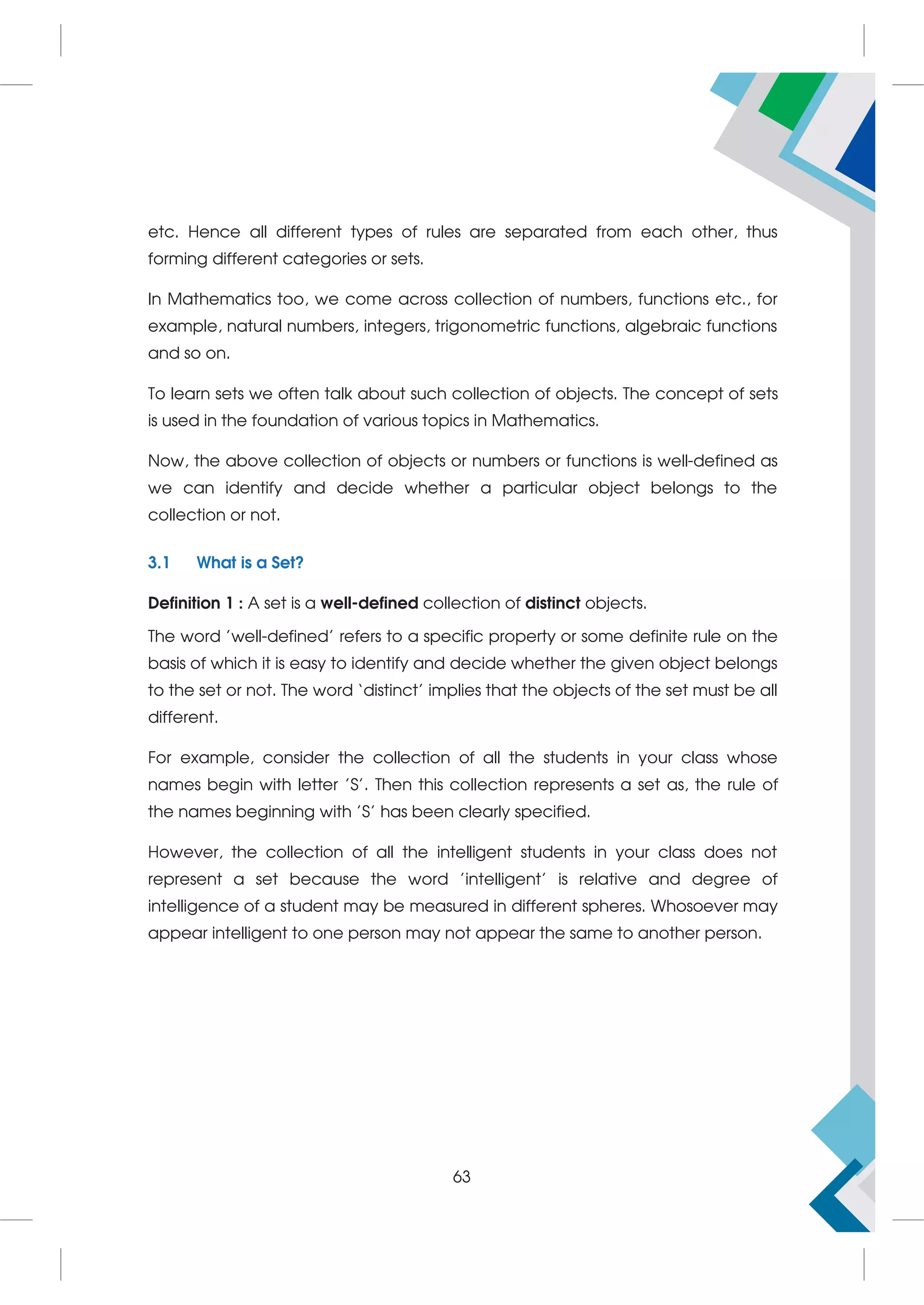 etc. Hence all different types of rules are separated from each other, thus
forming different categories or sets.
In Mathematics too, we come across collection of numbers, functions etc., for
example, natural numbers, integers, trigonometric functions, algebraic functions
and so on.
To learn sets we often talk about such collection of objects. The concept of sets
is used in the foundation of various topics in Mathematics.
Now, the above collection of objects or numbers or functions is well-defined as
we can identify and decide whether a particular object belongs to the
collection or not.
3.1 What is a Set?
Definition 1 : A set is a well-defined collection of distinct objects.
The word 'well-defined' refers to a specific property or some definite rule on the
basis of which it is easy to identify and decide whether the given object belongs
to the set or not. The word ‘distinct’ implies that the objects of the set must be all
different.
For example, consider the collection of all the students in your class whose
names begin with letter 'S'. Then this collection represents a set as, the rule of
the names beginning with 'S' has been clearly specified.
However, the collection of all the intelligent students in your class does not
represent a set because the word 'intelligent' is relative and degree of
intelligence of a student may be measured in different spheres. Whosoever may
appear intelligent to one person may not appear the same to another person.
63
 