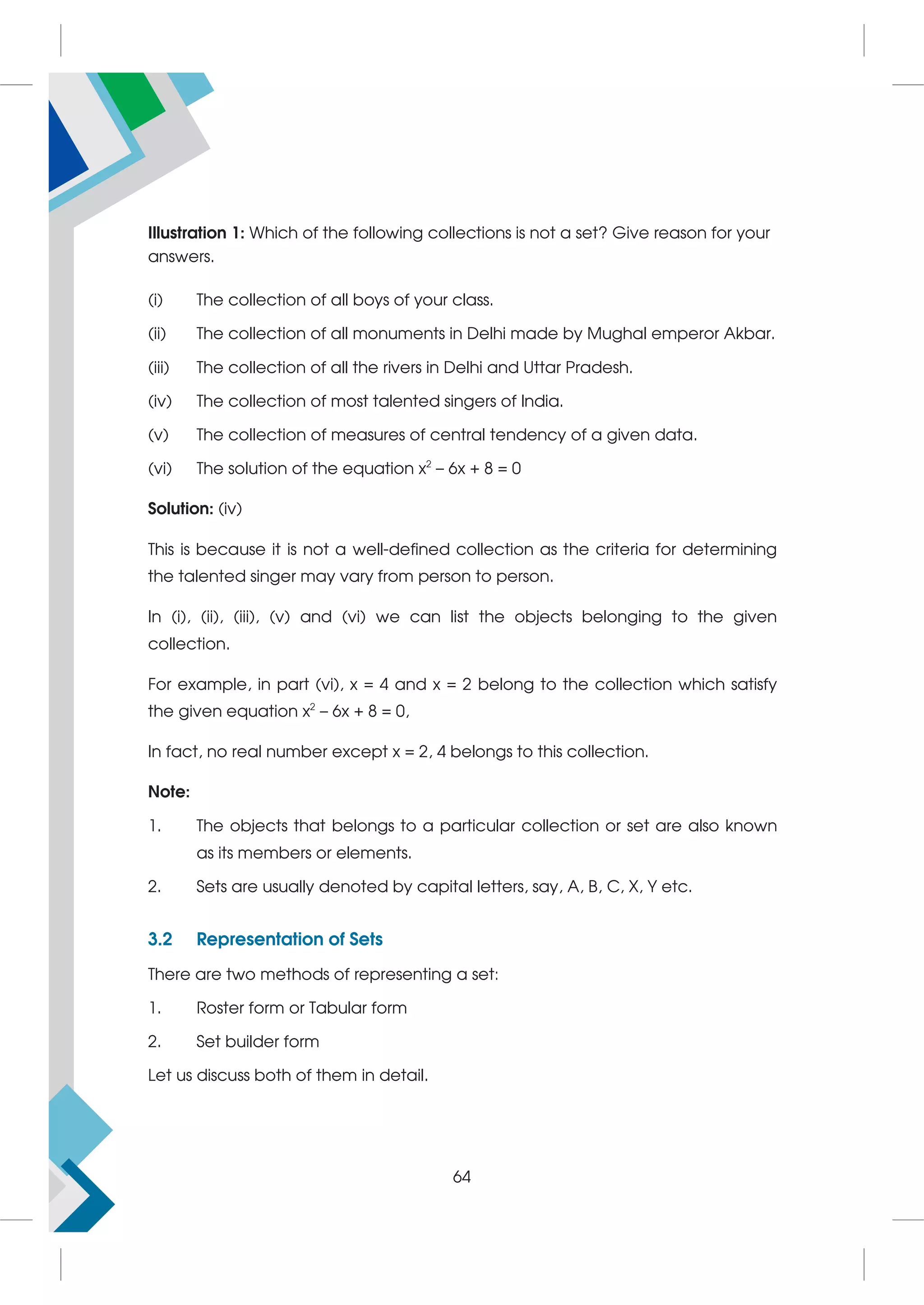 Illustration 1: Which of the following collections is not a set? Give reason for your
answers.
(i) The collection of all boys of your class.
(ii) The collection of all monuments in Delhi made by Mughal emperor Akbar.
(iii) The collection of all the rivers in Delhi and Uttar Pradesh.
(iv) The collection of most talented singers of India.
(v) The collection of measures of central tendency of a given data.
(vi) The solution of the equation x2
– 6x + 8 = 0
Solution: (iv)
This is because it is not a well-defined collection as the criteria for determining
the talented singer may vary from person to person.
In (i), (ii), (iii), (v) and (vi) we can list the objects belonging to the given
collection.
For example, in part (vi), x = 4 and x = 2 belong to the collection which satisfy
the given equation x2
– 6x + 8 = 0,
In fact, no real number except x = 2, 4 belongs to this collection.
Note:
1. The objects that belongs to a particular collection or set are also known
as its members or elements.
2. Sets are usually denoted by capital letters, say, A, B, C, X, Y etc.
3.2 Representation of Sets
There are two methods of representing a set:
1. Roster form or Tabular form
2. Set builder form
Let us discuss both of them in detail.
64
 
