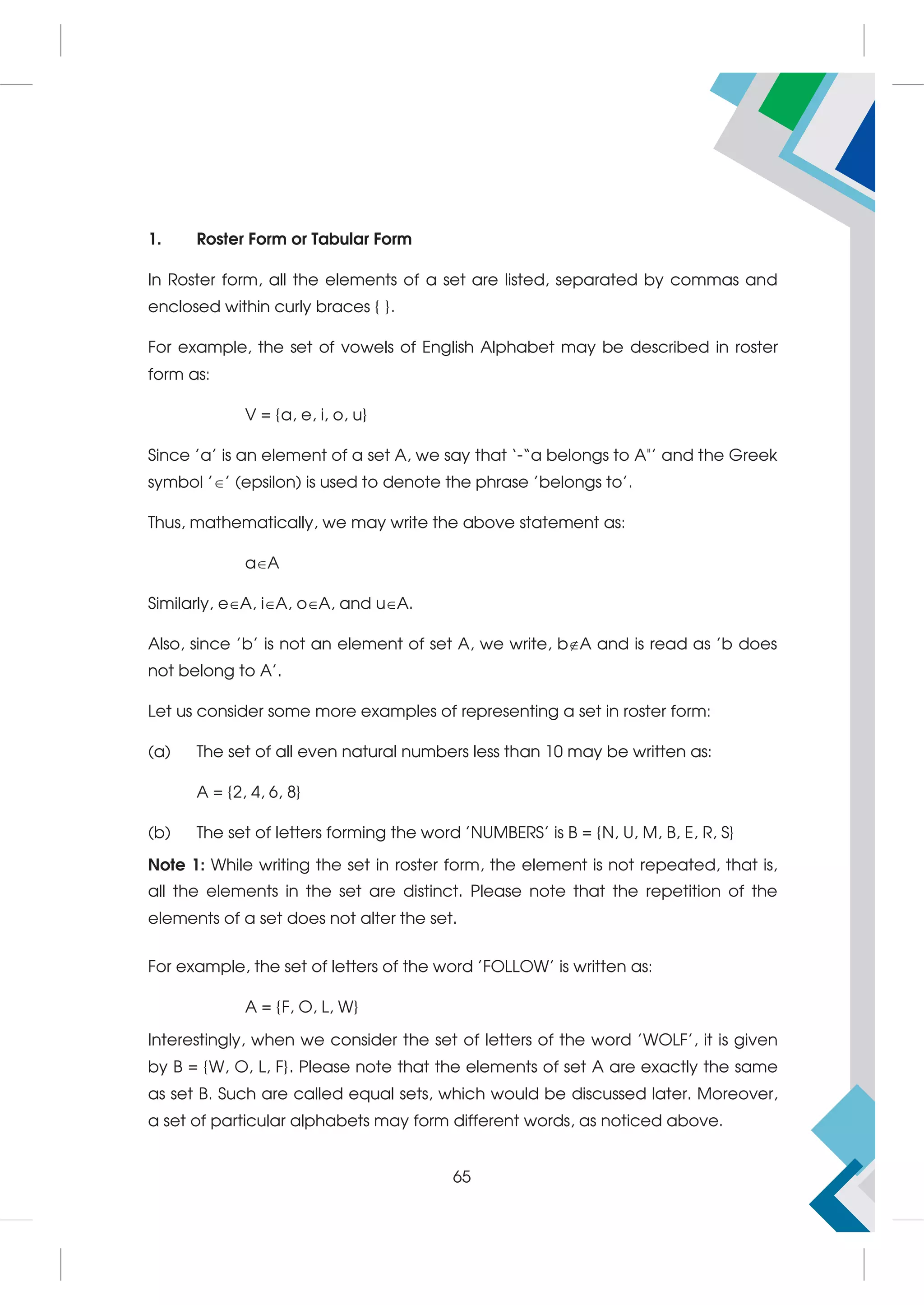 1. Roster Form or Tabular Form
In Roster form, all the elements of a set are listed, separated by commas and
enclosed within curly braces { }.
For example, the set of vowels of English Alphabet may be described in roster
form as:
V = {a, e, i, o, u}
Since 'a' is an element of a set A, we say that ‘-“a belongs to A’ and the Greek
symbol '' (epsilon) is used to denote the phrase 'belongs to'.
Thus, mathematically, we may write the above statement as:
aA
Similarly, eA, iA, oA, and uA.
Also, since 'b' is not an element of set A, we write, bA and is read as 'b does
not belong to A'.
Let us consider some more examples of representing a set in roster form:
(a) The set of all even natural numbers less than 10 may be written as:
A = {2, 4, 6, 8}
(b) The set of letters forming the word 'NUMBERS' is B = {N, U, M, B, E, R, S}
Note 1: While writing the set in roster form, the element is not repeated, that is,
all the elements in the set are distinct. Please note that the repetition of the
elements of a set does not alter the set.
For example, the set of letters of the word 'FOLLOW' is written as:
A = {F, O, L, W}
Interestingly, when we consider the set of letters of the word 'WOLF', it is given
by B = {W, O, L, F}. Please note that the elements of set A are exactly the same
as set B. Such are called equal sets, which would be discussed later. Moreover,
a set of particular alphabets may form different words, as noticed above.
65
 
