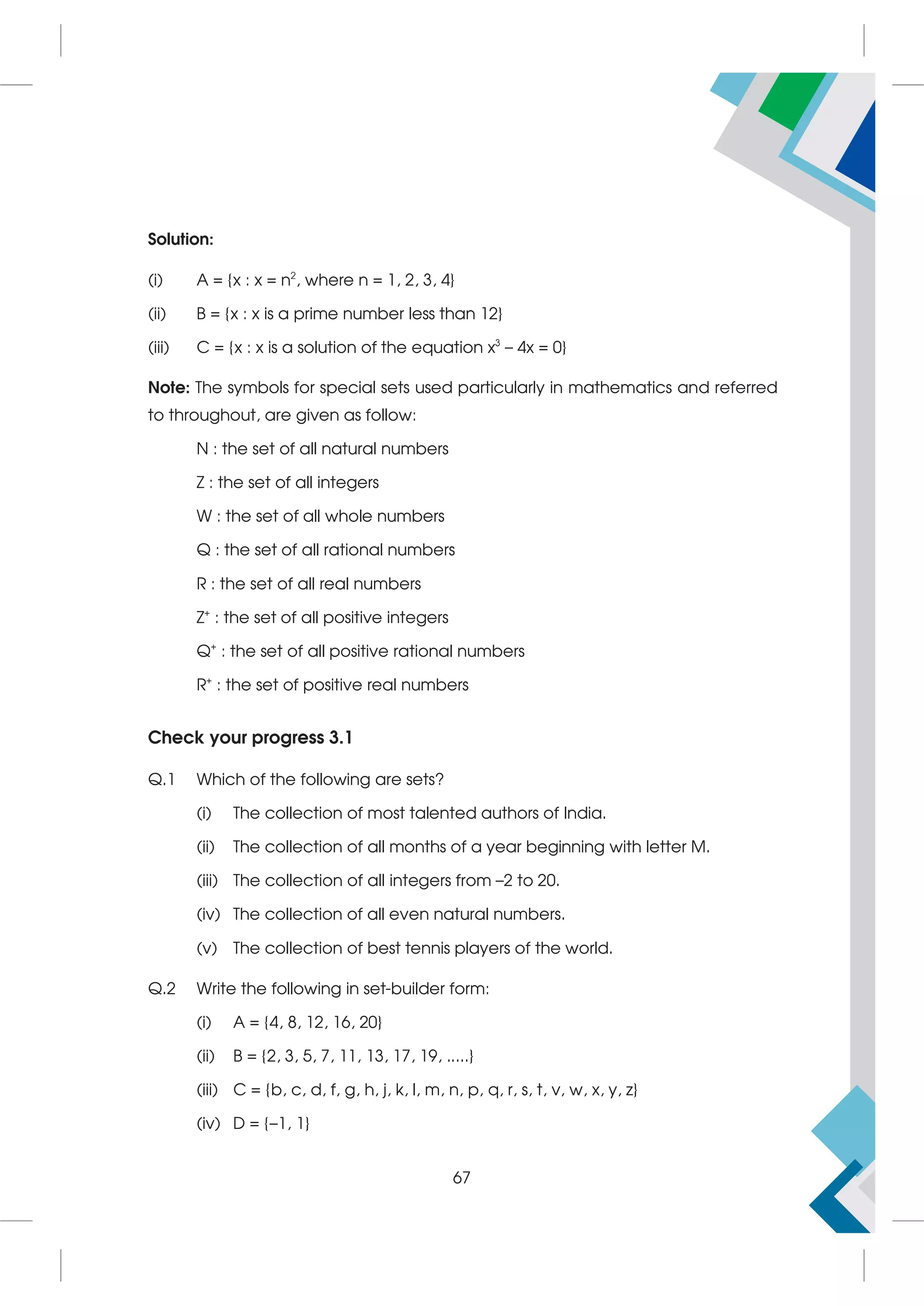 Solution:
(i) A = {x : x = n2
, where n = 1, 2, 3, 4}
(ii) B = {x : x is a prime number less than 12}
(iii) C = {x : x is a solution of the equation x3
– 4x = 0}
Note: The symbols for special sets used particularly in mathematics and referred
to throughout, are given as follow:
N : the set of all natural numbers
Z : the set of all integers
W : the set of all whole numbers
Q : the set of all rational numbers
R : the set of all real numbers
Z+
: the set of all positive integers
Q+
: the set of all positive rational numbers
R+
: the set of positive real numbers
Check your progress 3.1
Q.1 Which of the following are sets?
(i) The collection of most talented authors of India.
(ii) The collection of all months of a year beginning with letter M.
(iii) The collection of all integers from –2 to 20.
(iv) The collection of all even natural numbers.
(v) The collection of best tennis players of the world.
Q.2 Write the following in set-builder form:
(i) A = {4, 8, 12, 16, 20}
(ii) B = {2, 3, 5, 7, 11, 13, 17, 19, .....}
(iii) C = {b, c, d, f, g, h, j, k, l, m, n, p, q, r, s, t, v, w, x, y, z}
(iv) D = {–1, 1}
67
 