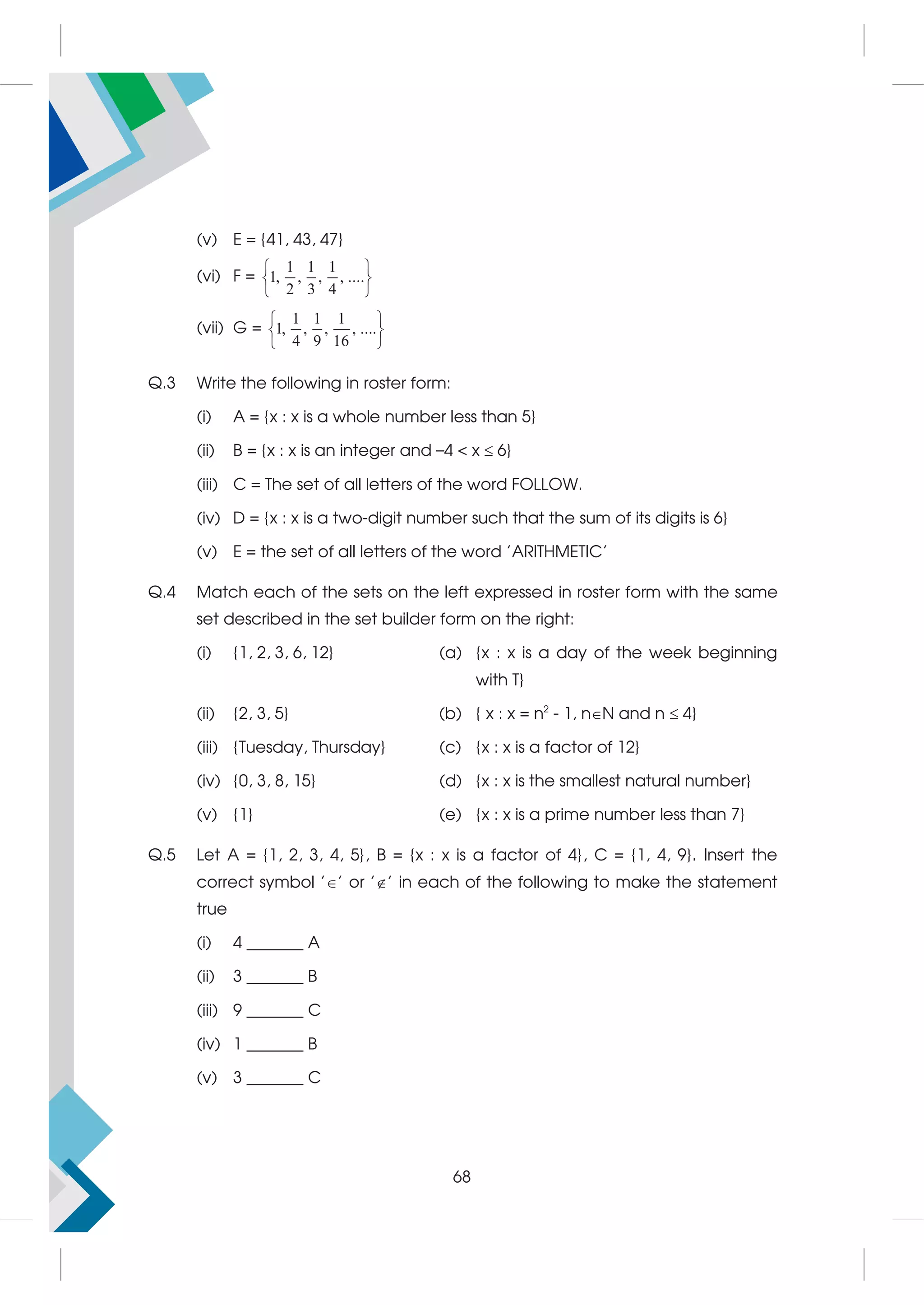 (v) E = {41, 43, 47}
(vi) F =
1 1 1
1, , , , ....
2 3 4
 
 
 
(vii) G =
1 1 1
1, , , , ....
4 9 16
 
 
 
Q.3 Write the following in roster form:
(i) A = {x : x is a whole number less than 5}
(ii) B = {x : x is an integer and –4  x  6}
(iii) C = The set of all letters of the word FOLLOW.
(iv) D = {x : x is a two-digit number such that the sum of its digits is 6}
(v) E = the set of all letters of the word 'ARITHMETIC'
Q.4 Match each of the sets on the left expressed in roster form with the same
set described in the set builder form on the right:
(i) {1, 2, 3, 6, 12} (a) {x : x is a day of the week beginning
with T}
(ii) {2, 3, 5} (b) { x : x = n2
- 1, nN and n  4}
(iii) {Tuesday, Thursday} (c) {x : x is a factor of 12}
(iv) {0, 3, 8, 15} (d) {x : x is the smallest natural number}
(v) {1} (e) {x : x is a prime number less than 7}
Q.5 Let A = {1, 2, 3, 4, 5}, B = {x : x is a factor of 4}, C = {1, 4, 9}. Insert the
correct symbol '' or '' in each of the following to make the statement
true
(i) 4 _______ A
(ii) 3 _______ B
(iii) 9 _______ C
(iv) 1 _______ B
(v) 3 _______ C
68
 