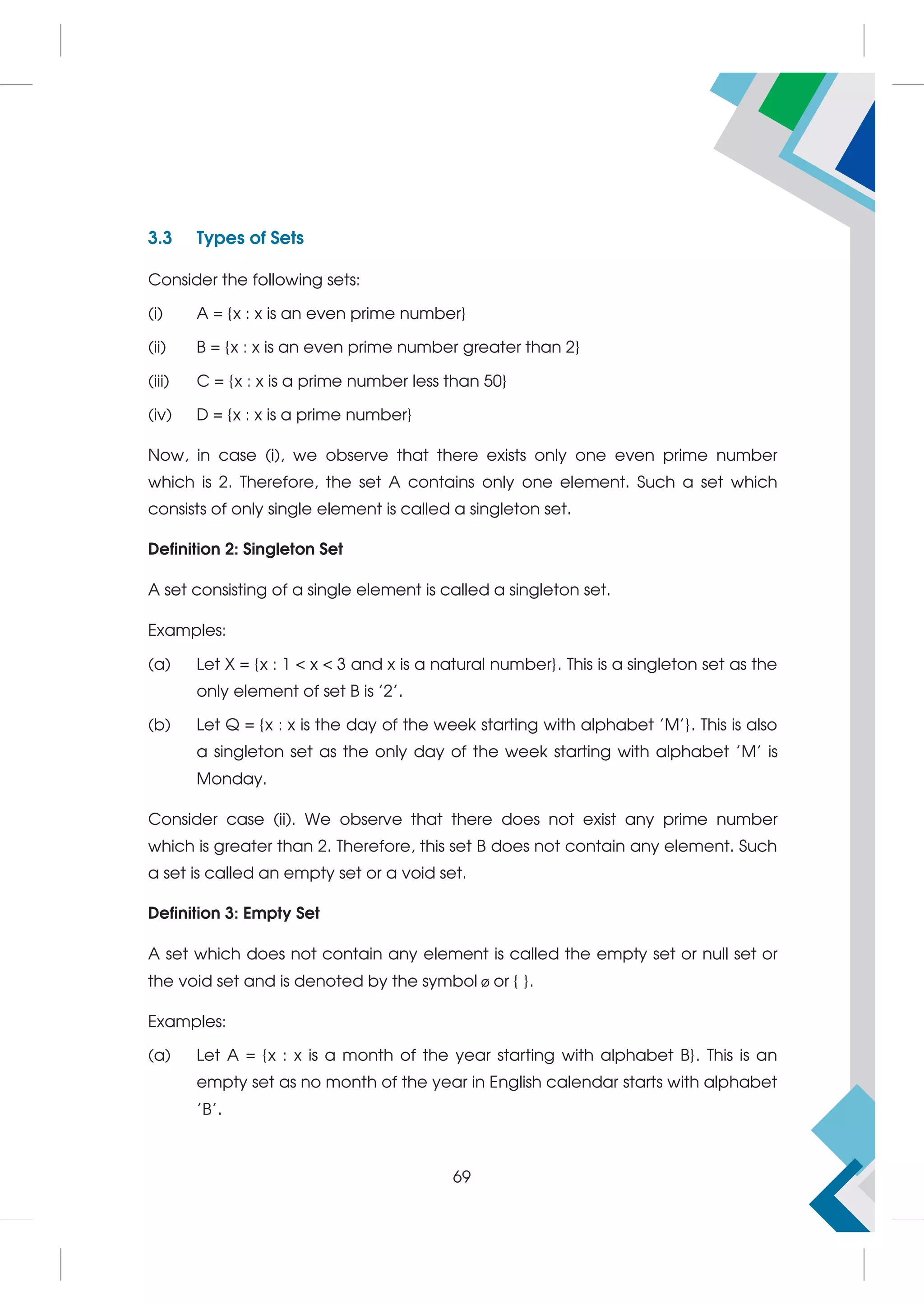 3.3 Types of Sets
Consider the following sets:
(i) A = {x : x is an even prime number}
(ii) B = {x : x is an even prime number greater than 2}
(iii) C = {x : x is a prime number less than 50}
(iv) D = {x : x is a prime number}
Now, in case (i), we observe that there exists only one even prime number
which is 2. Therefore, the set A contains only one element. Such a set which
consists of only single element is called a singleton set.
Definition 2: Singleton Set
A set consisting of a single element is called a singleton set.
Examples:
(a) Let X = {x : 1  x  3 and x is a natural number}. This is a singleton set as the
only element of set B is '2'.
(b) Let Q = {x : x is the day of the week starting with alphabet 'M'}. This is also
a singleton set as the only day of the week starting with alphabet 'M' is
Monday.
Consider case (ii). We observe that there does not exist any prime number
which is greater than 2. Therefore, this set B does not contain any element. Such
a set is called an empty set or a void set.
Definition 3: Empty Set
A set which does not contain any element is called the empty set or null set or
the void set and is denoted by the symbol ø or { }.
Examples:
(a) Let A = {x : x is a month of the year starting with alphabet B}. This is an
empty set as no month of the year in English calendar starts with alphabet
'B'.
69
 