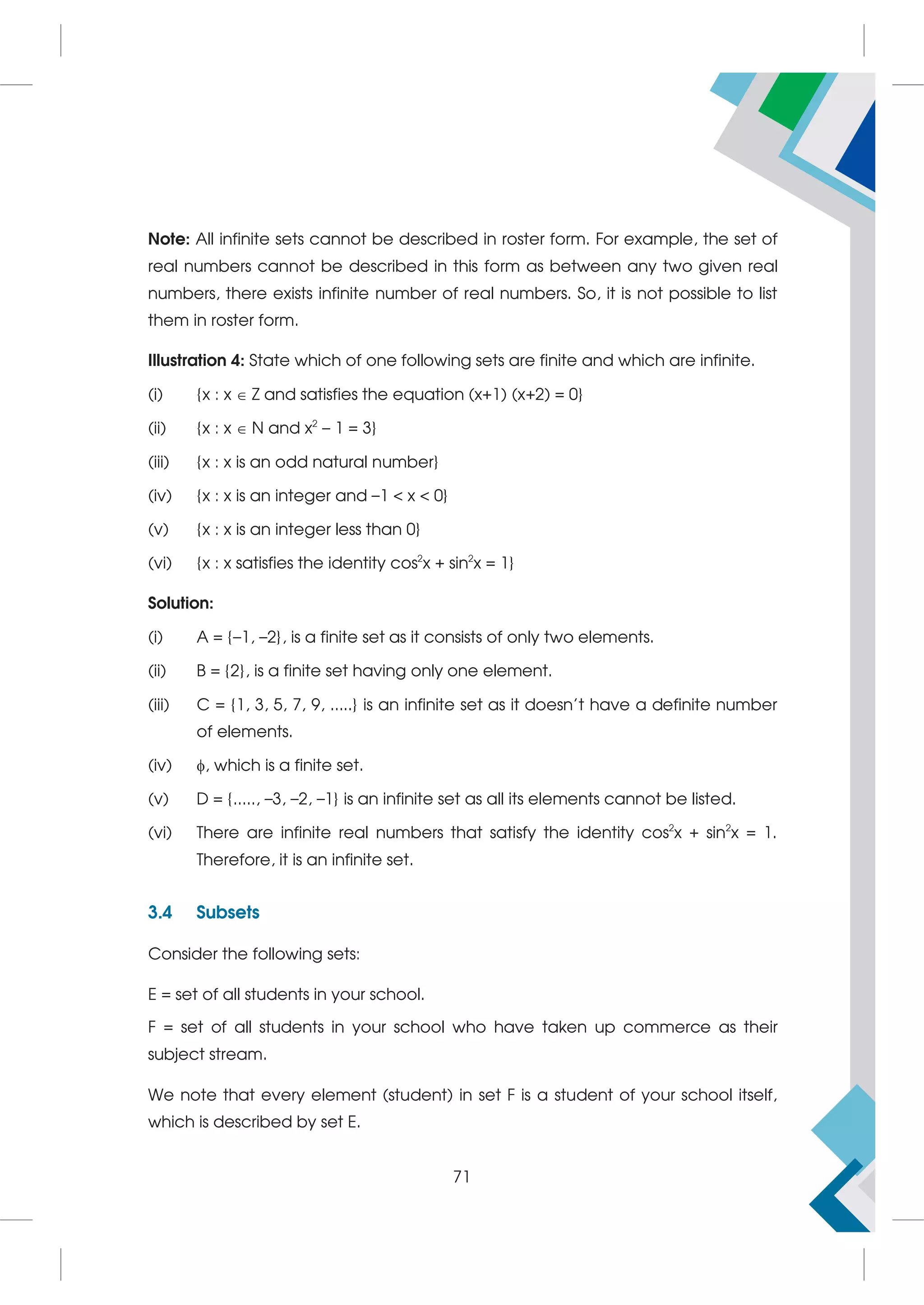 Note: All infinite sets cannot be described in roster form. For example, the set of
real numbers cannot be described in this form as between any two given real
numbers, there exists infinite number of real numbers. So, it is not possible to list
them in roster form.
Illustration 4: State which of one following sets are finite and which are infinite.
(i) {x : x  Z and satisfies the equation (x+1) (x+2) = 0}
(ii) {x : x  N and x2
– 1 = 3}
(iii) {x : x is an odd natural number}
(iv) {x : x is an integer and –1  x  0}
(v) {x : x is an integer less than 0}
(vi) {x : x satisfies the identity cos2
x + sin2
x = 1}
Solution:
(i) A = {–1, –2}, is a finite set as it consists of only two elements.
(ii) B = {2}, is a finite set having only one element.
(iii) C = {1, 3, 5, 7, 9, .....} is an infinite set as it doesn't have a definite number
of elements.
(iv) , which is a finite set.
(v) D = {....., –3, –2, –1} is an infinite set as all its elements cannot be listed.
(vi) There are infinite real numbers that satisfy the identity cos2
x + sin2
x = 1.
Therefore, it is an infinite set.
3.4 Subsets
Consider the following sets:
E = set of all students in your school.
F = set of all students in your school who have taken up commerce as their
subject stream.
We note that every element (student) in set F is a student of your school itself,
which is described by set E.
71
 